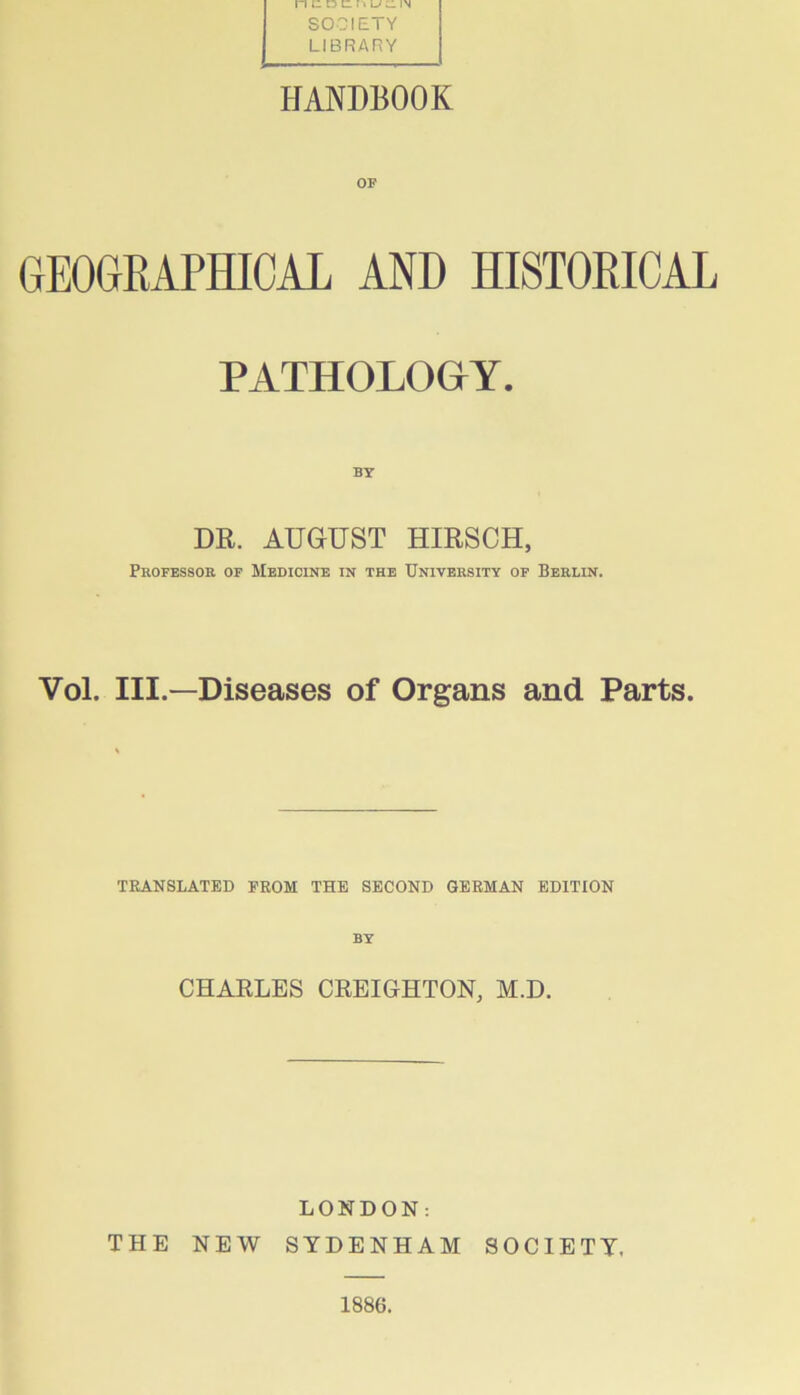 SOCIETY LIBRARY HANDBOOK GEOGRAPHICAL AND HISTORICAL PATHOLOGY. BY DR. AUGUST HIRSCH, Professor of Medicine in the University of Berlin. Vol. III.—Diseases of Organs and Parts. TRANSLATED FROM THE SECOND GERMAN EDITION BY CHARLES CREIGHTON, M.D. LONDON: THE NEW SYDENHAM SOCIETY, 1886.