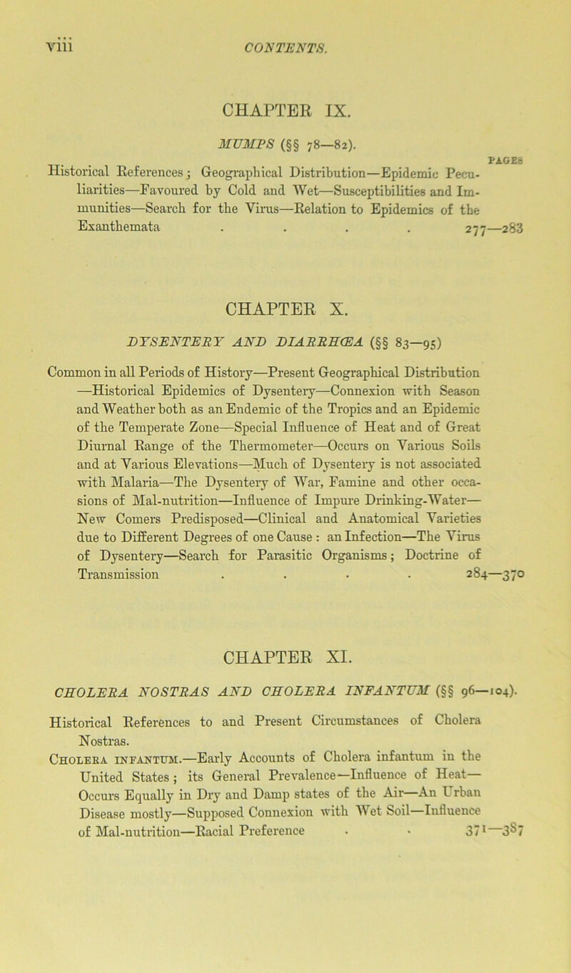 CHAPTER IX. MUMPS (§§ 78—82). PAGES Historical References; Geographical Distribution—Epidemic Pecu- liarities—Favoured by Cold and Wet—Susceptibilities and Im- munities—Search for the Vims—Relation to Epidemics of the Exanthemata .... 277—283 CHAPTER X. DYSENTERY AND DIARRHCEA (§§ 83—95) Common in all Periods of History—Present Geographical Distribution —Historical Epidemics of Dysentery—Connexion with Season and Weather both as an Endemic of the Tropics and an Epidemic of the Temperate Zone—Special Influence of Heat and of Great Diurnal Range of the Thermometer—Occurs on Various Soils and at Various Elevations—Much of Dysentery is not associated with Malaria—The Dysenteiy of War, Famine and other occa- sions of Mal-nutrition—Influence of Impure Drinking-Water— New Comers Predisposed—Clinical and Anatomical Varieties due to Different Degrees of one Cause : an Infection—The Virus of Dysentery—Search for Parasitic Organisms; Doctrine of Transmission .... 284—370 CHAPTER XI. CHOLERA NOSTRAS AND CHOLERA INFANTUM (§§ 96—104). Historical References to and Present Circumstances of Cholera Nostras. Cholera infantum.—Early Accounts of Cholera infantum in the United States; its General Prevalence—Influence of Heat— Occurs Equally in Dry and Damp states of the Air—An I rban Disease mostly—Supposed Connexion with M et Soil Influence of Mal-nutrition—Racial Preference . • 371 3§7