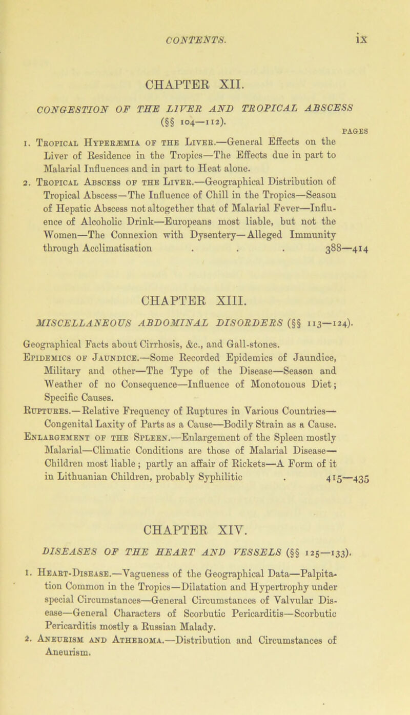 CHAPTER XII. CONGESTION OF THE LIVER AND TROPICAL ABSCESS (§§ 104—112). PAGES 1. Tropical IIyperjehia of the Liver.—General Effects on the Liver of Residence in the Tropics—The Effects due in part to Malarial Influences and in part to Heat alone. 2. Tropical Abscess of the Liver.—Geographical Distribution of Tropical Abscess—The Influence of Chill in the Tropics—Season of Hepatic Abscess not altogether that of Malarial Fever—Influ- ence of Alcoholic Drink—Europeans most liable, but not the Women—The Connexion with Dysentery—Alleged Immunity through Acclimatisation . . . 388—414 CHAPTER XIII. MISCELLANEOUS ABDOMINAL DISORDERS (§§ 113—124). Geographical Facts about Cirrhosis, &c., and Gall-stones. Epidemics of Jaundice.—Some Recorded Epidemics of Jaundice, Military and other—The Type of the Disease—Season and Weather of no Consequence—Influence of Monotonous Diet; Specific Causes. Ruptures.— Relative Frequency of Ruptures in Various Countries— Congenital Laxity of Parts as a Cause—Bodily Strain as a Cause. Enlargement of the Spleen.—Enlargement of the Spleen mostly Malarial—Climatic Conditions are those of Malarial Disease— Children most liable; partly an affair of Rickets—A Form of it in Lithuanian Children, probably Syphilitic . 415—435 CHAPTER XIY. DISEASES OF THE HEART AND VESSELS (§§ 125—133). 1. Heart-Disease.—Vagueness of the Geographical Data—Palpita- tion Common in the Tropics—Dilatation and Hypertrophy under special Circumstances—General Circumstances of Valvular Dis- ease—General Characters of Scorbutic Pericarditis—Scorbutic Pericarditis mostly a Russian Malady. 2. Aneurism and Atheroma.—Distribution and Circumstances of Aneurism.