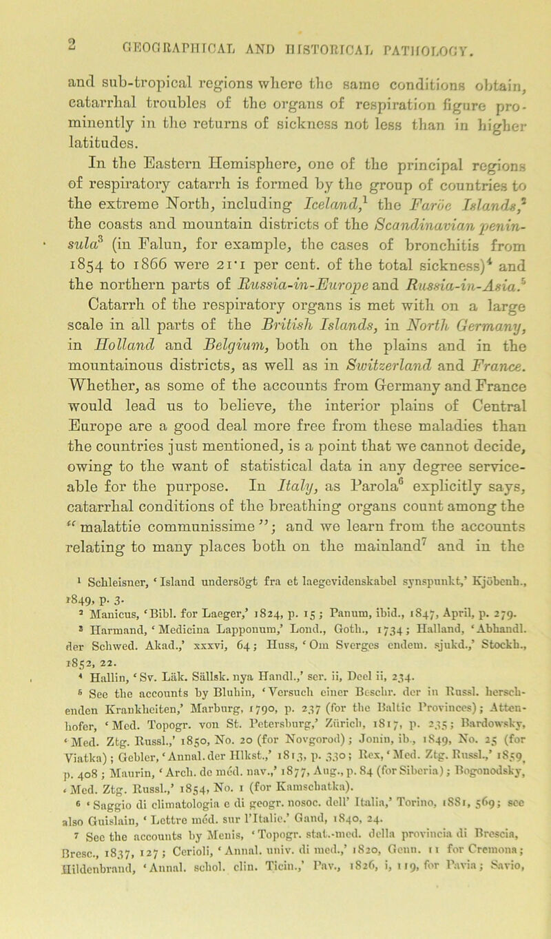 GEOGRAPHICAL AND HISTORICAL PATHOLOGY. and sub-tropical regions wliero the same conditions obtain, catarrhal troubles of the organs of respiration figure pro- minently in the returns of sickness not less than in higher latitudes. In the Eastern Hemisphere, one of the principal regions of respiratory catarrh is formed by the group of countries to the extreme North, including Iceland,1 the Faroe Islands,5 the coasts and mountain districts of the Scandinavian penin- sula? (in Falun, for example, the cases of bronchitis from 1854 to 1866 were 2Vi per cent, of the total sickness)4 and the northern parts of Russia-in-Europe and Rnssia-in-Asia/' Catarrh of the respiratory organs is met with on a large scale in all parts of the British Islands, in North Germany, in Holland and Belgium, both on the plains and in the mountainous districts, as well as in Switzerland and France. Whether, as some of the accounts from Germany and France would lead us to believe, the interior plains of Central Europe are a good deal more free from these maladies than the countries just mentioned, is a point that we cannot decide, owing to the want of statistical data in any degree service- able for the purpose. In Italy, as Parola0 explicitly says, catarrhal conditions of the breathing organs count among the “ malattie communissime ”; and we learn from the accounts relating to many places both on the mainland' and in the 1 Sckleisner, ‘ Island undersclgt fra et laegevidenskabel synspunkt/ Kjobenb., 1849, P- 3- 3 Manicus, ‘Bibl. for Laeger/ 1824, p. 15 ; Pan urn, ibid., 1847, April, p. 279. 5 Harmand, * Medicina Lapponum,’ Lond., Gotli., 1734; Halland, ‘Abhandl. der Scliwed. Akad.,’ xxxvi, 64; Huss, ‘ Om Svergcs endeni. sjukd.,’ Stockb., 1852, 22. * Hallin, ‘ Sv. Lak. Siillsk. nya Hand!.,’ ser. ii, Heel ii, 234. 6 See the accounts by Bluhin, ‘ Versucli ciuer Bc-schr. der in Russl. lierseb- enden Krankbciten,’ Marburg, 1790, p. 237 (for the Baltic Provinces); Atten- liofer, ‘Med. Topogr. von St. Petersburg/ Zurich, 1817, p. 235; Bardowsky, ‘Med. Ztg. Russl.,’ 1850, No. 20 (for Novgorod); Jonin, ib., 1S49, No- 2 *5 (for Viatka) ; Gebler, ‘ Annal.der Illkst./ 1813, p. 330 ; Rex, ‘ Med. Ztg. Russl./ i8s9t p. 408 ; Maurin, ‘ Arch, denied, nav./ 1877, Aug., p. 84 (for Siberia); Bogonodsky, < Med. Ztg. Russl./ 1854, No. 1 (for Kamscbatka). 6 ‘ Saggio di climatologia c di geogr. nosoc. dell’ Italia/ Torino, 1SS1, 569; see also Guislain, ‘ Lettre ined. sur l’ltalie.’ Gand, 1840, 24. 2 See the accounts by Menis, ‘ Topogr. stat.-med. della provincia di Brescia, Bresc., 1837, 127; Cerioli, ‘Aunal. univ. dimed./ 1820, Genu. 11 for Cremona; Hildonbrand, ‘Aunal. scliol. clin. Ticin./ Paw, 1826, i, 119, for Pavia; Savio,