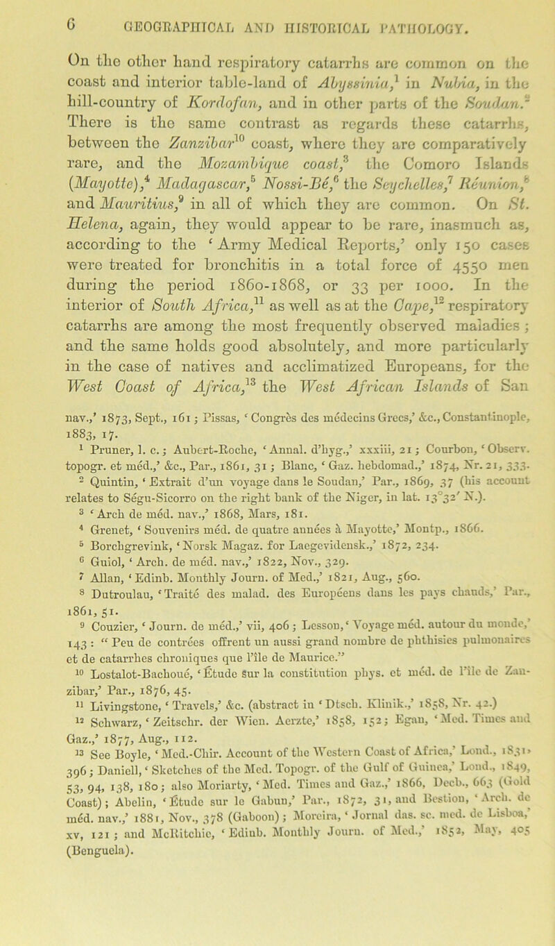 G On tlxe other hand respiratory catarrhs are common on the coast and interior table-land of Abyssinia? in Nubia, in the hill-country of Kordofan, and in other parts of the Soudan. There is tho same contrast as regards these catarrhs, between the Zanzibar10 coast, where they are comparatively rare, and the Mozambique coast? the Comoro Islands (Mayotte),4, Madagascar? Nossi-Be? the Seychelles? Reunion? and Mauritius? in all of which they arc common. On St. Helena, again, they would appear to be rare, inasmuch as, according to the ‘ Army Medical Reports,’ only 150 cases were treated for bronchitis in a total force of 4550 men during the period 1860-1868, or 33 per 1000. In the interior of South Africa?l as well as at the Gape? respiratory catarrhs are among the most frequently observed maladies ; and the same holds good absolutely, and more particularly in the case of natives and acclimatized Europeans, for the West Coast of Africa,13 the West African Islands of San nav.,’ 1873, Sept., 161; Pissas, ‘ Congres des medecins Grecs,’ &c., Constantinople, 1883, 17. 1 Pruner, 1. c. j Aubert-Roclie, ‘ Amial. d’hyg.,’ xxxiii, 21; Courbon, ‘ Obscrv. topogr. et med.,’ &c.. Par., 1861, 31; Blanc, ‘ Gaz. hebdomad.,’ 1874, Nr. 21, 333. 2 Quintin, ‘Extrait d’un voyage dans le Soudan,’ Par., 1869, 37 (bis account relates to Segu-Sicorro on the right bank of the Niger, in lat. i3°32' N.). 3 ‘Arch de mod. nav.,’ 1868, Mars, 181. 4 Grenet, ‘ Souvenirs med. de quatre auuees a Mayotte,’ Montp., 1866. 5 Borchgrevink, ‘Norsk Magaz. for Laegevidensk.,’ 1872, 234. 6 Guiol, ‘ Arch, de med. nav.,’ 1822, Nov., 329. < Allan, ‘ Edinb. Monthly Jouru. of Med.,’ 1821, Aug., 560. 8 Dutroulau, ‘Traite des malad. des Europeens dans les pays chands,’ Par., 1861,51. 9 Couzier, ‘ Journ. de med.,’ vii, 406 ; Lesson,' Voyage med. autour du monde, 143 : “ Peu de contrees ofErent un aussi grand nombre de phthisies pulmonaires et de catarrhes chroniques que l’ile de Maurice.” 10 Lostalot-Baclioue, ‘ Etude Sur la constitution pliys. ct med. de l’ilc de Zan- zibar,’ Par., 1876,45. 11 Livingstone, ‘ Travels,’ &c. (abstract in ‘ Dtsch. Klinik.,’ 1S58, Nr. 42.) 12 Schwarz, ‘ Zeitschr. der Wien. Aerzte,’ 1858, 152; Egan, ‘ Med. Times and Gaz.,’ 1877, Aug., 112. 13 See Boyle, ‘Med.-Chir. Account of the Western Coast of Africa,’ Lond., 1831* 396 ; Daniel], ‘ Sketches of the Med. Topogr. of the Gulf of Guinea,’ Loud., 1849, 53, 94, 138, 180; also Moriarty, ‘ Med. Times and Gaz.,’ 1866, Deck, 663 (Gold Coast); Abelin, ‘ Etude sur le Gabuu,’ Par., 1872, 31, and Bestion, ‘Arch, de med. nav.,’ 1881, Nov., 378 (Gaboon); Morcira, ‘ Jornal das. sc. med. de Lisboa,' xv, 121 ; and McRitchic, ‘ Ediub. Monthly Jouru. of Med., 1852, Alai, 405 (Benguela).