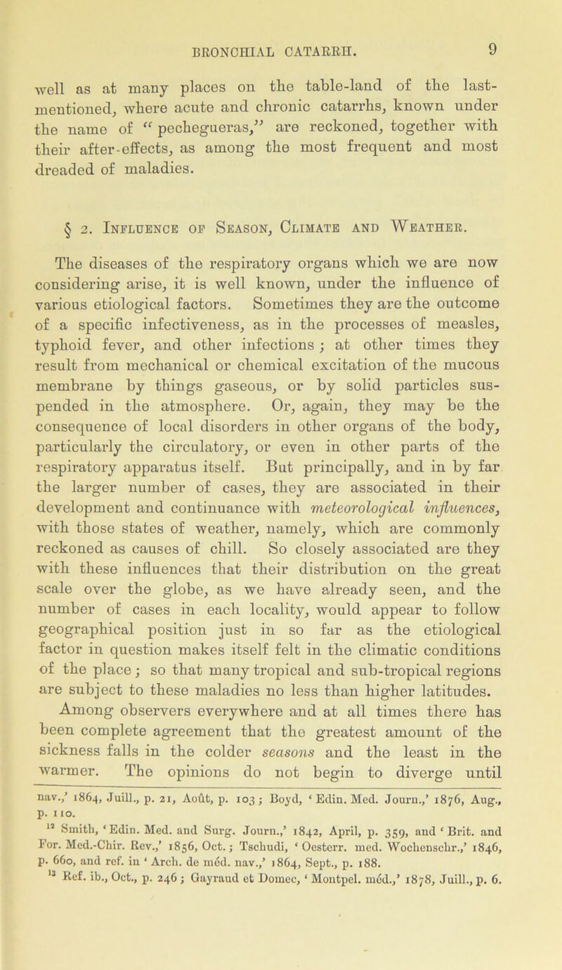 well as at many places on tlie table-land of tbe last- mentioned, where acute and chronic catarrhs, known under the name of “ pechegueras,” are reckoned, together with their after-effects, as among the most frequent and most dreaded of maladies. § 2. Influence of Season, Climate and Weather. The diseases of the respiratory organs which we are now considering arise, it is well known, under the influence of various etiological factors. Sometimes they are the outcome of a specific infectiveness, as in the processes of measles, typhoid fever, and other infections; at other times they result from mechanical or chemical excitation of the mucous membrane by things gaseous, or by solid particles sus- pended in the atmosphere. Or, again, they may be the consequence of local disorders in other organs of the body, particularly the circulatory, or even in other parts of the respiratory apparatus itself. But principally, and in by far the larger number of cases, they are associated in their development and continuance with meteorological influences, with those states of weather, namely, which are commonly reckoned as causes of chill. So closely associated are they with these influences that their distribution on the great scale over the globe, as we have already seen, and tbe number of cases in each locality, would appear to follow geographical position just in so far as the etiological factor in question makes itself felt in the climatic conditions of the place; so that many tropical and sub-tropical regions are subject to these maladies no less than higher latitudes. Among observers everywhere and at all times there has been complete agreement that the greatest amount of the sickness falls in the colder seasons and the least in the warmer. The opinions do not begin to diverge until uav.,’ 1864, Juill., p. 21, Aodt, p. 103; Boyd, ‘ Edin. Med. Journ.,’ 1876, Aug., p. 1 to. 12 Smith, ‘Edin. Med. and Surg. Journ.,’ 1842, April, p. 359, and ‘Brit, and For. Med.-Chir. Rev.,’ 1856, Oct.; Tschudi, ‘ Oesterr. mod. Wocliensohr.,’ 1846, p. 660, and ref. in ‘ Arch, de m6d. nav.,’ 1864, Sept., p. 188. 13 Ref. ib., Oct., p. 246 ; Gayraud et Domec, ‘ Montpel. mod.,’ 1878, Juill., p. 6.