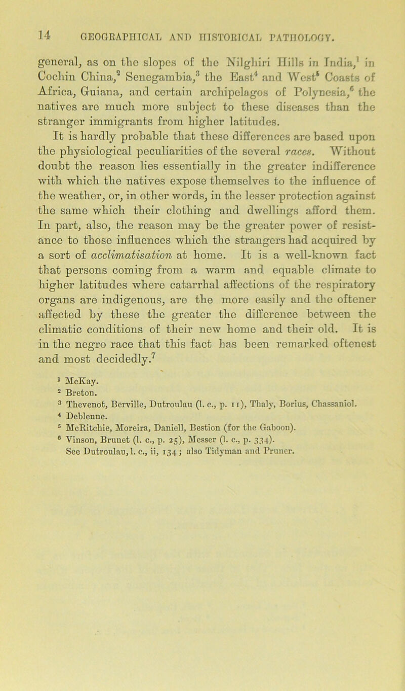 general, as on the slopes of the Nilgliiri Hills in India/ in Cocliin China/ Senegambia/ the East4 and West* Coasts of Africa, Guiana, and certain archipelagos of Polynesia,6 the natives are much more subject to these diseases than the stranger immigrants from higher latitudes. It is hardly probable that these differences arc based upon the physiological peculiarities of the several races. Without doubt the reason lies essentially in the greater indifference with which the natives expose themselves to the influence of the weather, or, in other words, in the lesser protection against the same which their clothing and dwellings afford them. In part, also, the reason may be the greater power of resist- ance to those influences which the strangers had acquired by a sort of acclimatisation at home. It is a well-known fact that persons coming from a warm and equable climate to higher latitudes where catarrhal affections of the respiratory organs are indigenous, are the more easily and the oftener affected by these the greater the difference between the climatic conditions of their new home and their old. It is in the negro race that this fact has been remarked oftenest and most decidedly.7 i McKay. - Breton. 3 Thevenot, Berville, Dutroulau (1. c., p. n), Tlialy, Borius, Chassaniol. 4 Deblenne. 5 McRitcliie, Moreira, Daniell, Bestion (for the Gaboon). a Vinson, Brunet (1. c., p. 25), Messer (1. c., p. 3341- See Dutroulau,1. c., ii, 134; also Tidyman and Pruncr.