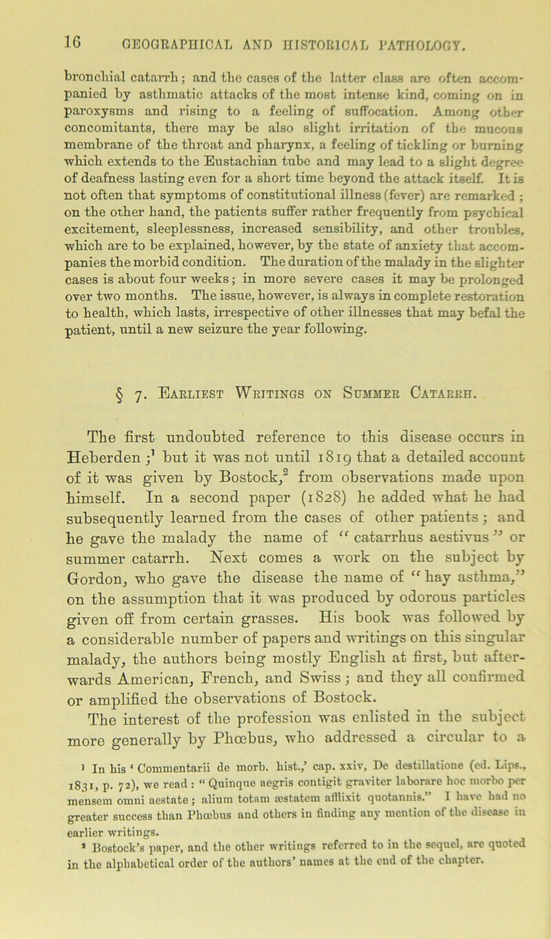 1G bronchial catarrh ; and the cases of the latter class are often accom- panied by asthmatic attacks of the most intense kind, coming on in paroxysms and rising to a feeling of suffocation. Among other concomitants, there may be also slight irritation of the mucous membrane of the throat and pharynx, a feeling of tickling or burning which extends to the Eustachian tube and may lead to a slight degree of deafness lasting even for a short time beyond the attack itself. It is not often that symptoms of constitutional illness (fever) are remarked ; on the other hand, the patients suffer rather frequently from psychical excitement, sleeplessness, increased sensibility, and other troubles, which are to be explained, however, by the state of anxiety that accom- panies the morbid condition. The duration of the malady in the slighter cases is about four weeks; in more severe cases it may be prolonged over two months. The issue, however, is always in complete restoration to health, which lasts, irrespective of other illnesses that may befal the patient, until a new seizure the year following. § 7. Earliest Writings on Summer Catarrh. The first undoubted reference to this disease occurs in Heberden j1 but it was not until 1819 tbat a detailed account of it was given by Bostock,3 from observations made upon bimself. In a second paper (1828) he added what be bad subsequently learned from tlie cases of other patients; and be gave tbe malady tbe name of “ catarrbus aestivus ” or summer catarrh. Next comes a work on tbe subject by Gordon, who gave tbe disease tbe name of “ bay asthma,” on the assumption that it was produced by odorous particles given off from certain grasses. His book was followed by a considerable number of papers and writings on this singular malady, the authors being mostly Euglish at first, but after- wards American, French, and Swiss ; and they all confirmed or amplified tbe observations of Bostock. The interest of tbe profession was enlisted in the subject more generally by Plioebus, who addressed a circular to a 1 In his ‘ Commentarii tic morb. hist.,’ cap. xxiv, De destillatione (ed. Lips., 1831, p. 72), we read : “ Quinque aegris contigit graviter laborare hoc morbo per mensem omni aestate; alium totam mstatem afflixit quotannis. I have had no greater success than Phoebus and others in finding any mention of the disease in earlier writings. > Bostock’s paper, and the other writings referred to in the sequel, are quoted in the alphabetical order of the authors’ names at the end of the chapter.