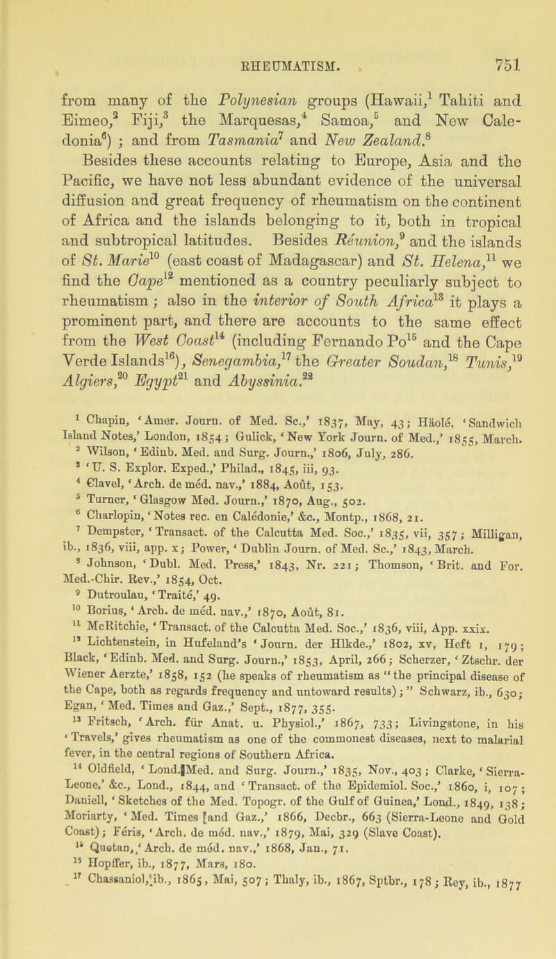 from many of tlie Polynesian groups (Hawaii,1 Tahiti and Eirneo,3 Fiji,3 the Marquesas,4 Samoa,5 and New Cale- donia6) ; and from Tasmania11 and New Zealand8 Besides these accounts relating to Europe, Asia and the Pacific, we have not less abundant evidence of the universal diffusion and great frequency of rheumatism on the continent of Africa and the islands belonging to it, both in tropical and subtropical latitudes. Besides Reunion,9 and the islands of St. Marie10 (east coast of Madagascar) and St. Helena,u we find the Gape12 mentioned as a country peculiarly subject to rheumatism ; also in the interior of South Africa13 it plays a prominent part, and there are accounts to the same effect from the West Coastu (including Fernando Po15 and the Cape Verde Islands16), Senegambia,17 the Greater Soudan,18 Tunis,19 Algiers90 Egypt91 and Abyssinia 1 Chapin, ‘Amor. Journ. of Med. Sc.,’ 1837, May, 43 5 Haole, ‘Sandwich Island Notes,’ London, 1854; Gulick, ‘New York Journ. of Med.,’ 1855, March. 2 Wilson, ‘Edinb. Med. and Surg. Journ.,’ 1806, July, 286. 3 ‘U. S. Explor. Exped.,’ Philad., 1843, iii» 93. 4 Glavel, ‘Arch, de med. nav.,’ 1884, Aout, 153. 0 Turner, ‘Glasgow Med. Journ.,’ 1870, Aug., 302. 6 Charlopin, ‘Notes rec. en Caledonie,’ &c., Montp., 1868, 21. 7 Dempster, ‘Transact, of the Calcutta Med. Soc.,’ 1833, vii, 337; Milligan, ib., 1836, viii, app. x; Power, ‘ Dublin Journ. of Med. Sc.,’ 1843, March. 3 Johnson, ‘Dubl. Med. Press,’ 1843, Nr. 221; Thomson, ‘Brit, and For. Med.-Chir. Rev.,’ 1834, Oet. 9 Dutroulau, ‘ Traite,’ 49. 10 Borius, * Arch, de med. nav.,’ 1870, Aout, 81. 11 McRitchie, ‘Transact, of the Calcutta Med. Soc.,’ 1836, viii, App. xxix. ” Lichtenstein, in Hufeland’s ‘Journ. der Hlkde.,’ 1802, xv, Heft 1, 179; Black, ‘Edinb. Med. and Surg. Journ.,’ 1833, April, 266; Scherzer, ‘ Ztschr. der Wiener Aerzte,’ 1858, 132 (he speaks of rheumatism as “the principal disease of the Cape, both as regards frequency and untoward results)Schwarz, ib., 630; Egan, ‘ Med. Times and Gaz.,’ Sept., 1877, 333. 11 Fritsch, ‘Arch, fur Anat. u. Physiol.,’ 1867, 733; Livingstone, in his ‘ Travels,’ gives rheumatism as one of the commonest diseases, next to malarial fever, in the central regions of Southern Africa. 14 Oldfield, ‘ Lond.|Med. and Surg. Journ.,’ 1833, Nov., 403; Clarke, ‘ Sierra- Leone,’&c., Lond., 1844, and ‘ Transact, of the Epidemiol. Soc.,’ i860, i, 107; Daniell, ‘ Sketches of the Med. Topogr. of the Gulf of Guinea,’ Lond., 1849, 138; Moriarty, ‘Med. Times [and Gaz.,’ 1866, Decbr., 663 (Sierra-Leone and Gold Coast); Feris, ‘Arch, de mod. nav.,’ 1879, Mai, 329 (Slave Coast). 13 Quotan,/Arch, de mod. nav.,’ 1868, Jan., 71. 13 Hopffer, ib., 1877, Mars, 180. 17 Chassaniol,'ib., 1865, Mai, 307; Thaly, ib., 1867, Sptbr., 178; Rey, ib., 1877