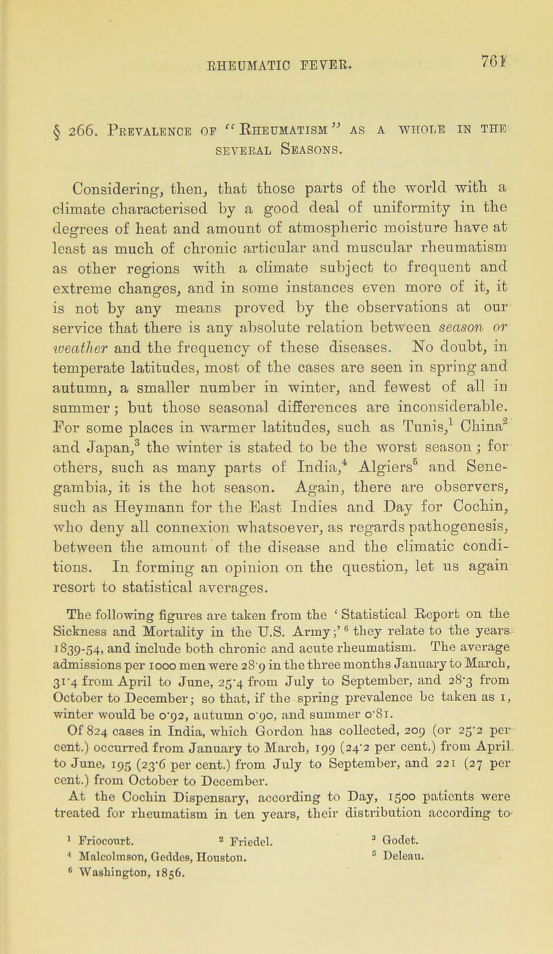 § 266. Prevalence op “ Rheumatism ” as a whole in the several Seasons. Considering, then, that those parts of the world with a climate characterised by a good deal of uniformity in the degrees of heat and amount of atmospheric moisture have at least as much of chronic articular and muscular rheumatism as other regions with a climate subject to frequent and extreme changes, and in some instances even more of it, it is not by any means proved by the observations at our service that there is any absolute relation between season or weather and the frequency of these diseases. No doubt, in temperate latitudes, most of the cases are seen in spring and autumn, a smaller number in winter, and fewest of all in summer; but those seasonal differences are inconsiderable. For some places in warmer latitudes, such as Tunis,1 China2 and Japan,3 the winter is stated to be the worst season; for others, such as many parts of India,4 Algiers6 and Sene- gambia, it is the hot season. Again, there are observers, such as Heymann for the East Indies and Day for Cochin, who deny all connexion whatsoever, as regards pathogenesis, between the amount of the disease and the climatic condi- tions. In forming an opinion on the question, let us again resort to statistical averages. The following figures are taken from the ‘ Statistical Report on the Sickness and Mortality in the U.S. Army6 they relate to the years 1839-54. and include both chronic and acute rheumatism. The average admissions per 1000 men were 28 9 in the three months January to March, 3U4 from April to June, 2fi'4 from July to September, and 28'3 from October to December; so that, if the spring prevalence be taken as 1, winter would be o-92, autumn 0 90, and summer o'Si. Of 824 cases in India, which Gordon has collected, 209 (or 2g’2 per cent.) occurred from January to March, 199 (24'2 per cent.) from April to June, 195 (23A per cent.) from July to September, and 221 (27 per cent.) from October to December. At the Cochin Dispensary, according to Day, 1500 patients were treated for rheumatism in ten years, their distribution according to- 1 Friocourt. 2 Friedel. 3 Godet. 4 Malcolmson, Geddcs, Houston. 0 Deleau. 6 Washington, 1856.