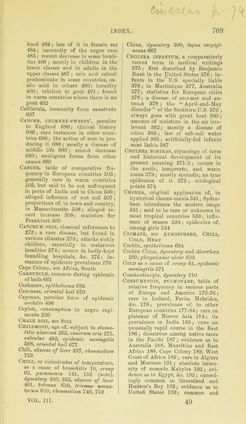 hood 482; less of it in female sex 484; immunity of the negro race 485 ; recent decrease in some locali- ties 486 ; mostly in children in the lower classes and in adults in the upper classes 487 ; uric acid calculi predominate in some countries, ox- alic acid in others 489; heredity 490; relation to gout 491; found in warm countries where there is no gout 492 California, immunity from sunstroke 637 Cancer, chimney-sweeps’, peculiar to England 686; clinical history 686 ; rare instances in other coun- tries 688; the action of soot in pro- ducing it 688; mostly a disease of middle life 689; recent decrease 689; analogous forms from other causes 689 Cancer, table of comparative fre- quency in European countries 503; generally rare in warm countries 505, but said to he not unfrequent in parts of India and in China 506; alleged influence of wet soil 507; proportions of, in town and country, in Massachusetts 508; alleged re- cent increase 508; statistics for Frankfurt 509 Canceum oeis, classical references to 272 ; a rare disease, but found in various climates 273; attacks sickly children, especially in malarious localities 274; occurs in badly-kept foundling hospitals, &c. 275; in- stances of epidemic prevalence 276 Cape Colony, see Africa, South Carbuncle, common during epidemic of boils 661 Cashmere, epithelioma 685 Caucasus, oriental boil 670 Cayenne, peculiar form of epidemic orchitis 496 Ceylon, consumption in negro regi- ments 226 Chalk soil, see Soil Childhood, age of, subject to stoma- titis ulcerosa 262, cancrum oris 275, calculus 482, epidemic meningitis 568, oriental boil 677 Chili, abscess of liver 397, rheumatism 753 Chill, or vicissitudes of temperature, as a cause of bronchitis 10, croup 63, pneumonia 141, 152 (note), dysentery 330, 333, abscess of liver 401, tetanus 610, trismus neona- torum 620, rheumatism 749, 759 VOL. III. China, dysentery 300, lupus serpigi- nosus 667 Cholera infantum, a comparatively recent term in medical writings 375; first described by Benjamin Rush in the United States 376; in- fants in the U.S. specially liable 376 ; in Martinique 377, Australia 377; statistics for European cities 378; a disease of summer and au- tumn 378 ; the “ April-and-May disorder” of the Southern U.S. 379 ; always goes with great heat 380; amount of moisture in the air irre- levant 382; mostly a disease of cities 383; law of sub-soil water applied 385 ; artificially-fed infants most liable 387 Cholera nostras, etymology of term and historical development of its present meaning 371-2; occurs in the arctic, temperate, and warm zones 373 ; mostly sporadic, no true epidemics of it 373 ; etiological points 374 Chorea, original application of, to hysterical choreo-mania 531; Syden- ham introduces the modern usage 531; said to be rare or unknown in most tropical countries 533; influ- ence of season 534; epidemics of, among girls 534 Climate, see Atmosphere, Chill, Cold, Heat Cochin, epithelioma 684 Cochin China, dysentery and diarrhoea 299, phagedcenic ulcer 693 Cold as a cause of croup 61, epidemic meningitis 571 Constantinople, dysentery 310 Consumption, pulmonary, table of relative frequency in various parts of Europe and America 170-76; rare in Iceland, Faroe, Hebrides, &c. 176; prevalence of, in other European countries 177-84; rare on plateaus of Nearer Asia 184; its prevalence in India 185; runs an unusually rapid course in the East 186 ; disastrous among native races in the Pacific 187; evidence as to Australia 188, Mauritius and East Africa 188, Cape Colony 189, West Coast of Africa 189 ; rare in Algiers and Morocco 191; absolute immu- nity of nomade Kabyles 192; evi- dence as to Egypt, &c. 192; exceed- ingly common in Greenland and Hudson’s Bay 192; evidence as to United States 193; common and 49