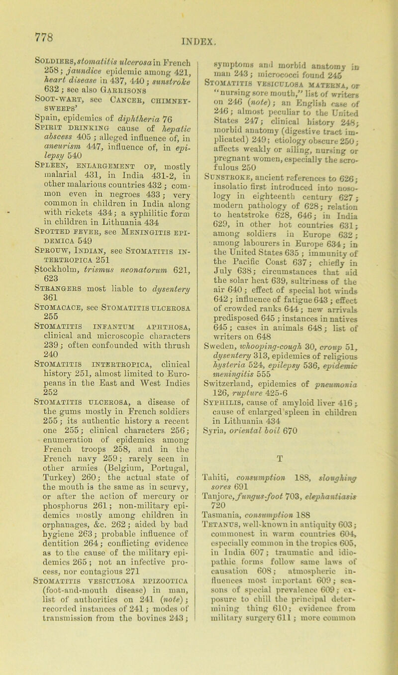 INDEX. Soldikks, stomatitis ulcerosain French 258; jaundice epidemic among 421, heart disease in 437, 440 ; sunstroke 632; see also Garrisons Soot-wart, see Cancer, chimney- sweeps’ Spain, epidemics of diphtheria 76 Spirit drinking cause of hepatic abscess 405 ; alleged influence of, in aneurism 447, influence of, in epi- lepsy 540 Spleen, enlargement of, mostly malarial 431, in India 431-2, in other malarious countries 432 ; com- mon even in negroes 433; very common in children in India along with rickets 434; a syphilitic form in children in Lithuania 434 Spotted fever, see Meningitis epi- demica 549 Sprouw, Indian, see Stomatitis in- tertropica 251 Stockholm, trismus neonatorum 621, 623 Strangers most liable to dysentery 361 Stomacace, see Stomatitis ulcerosa 255 Stomatitis infantum aphthosa, clinical and microscopic characters 239; often confounded with thrush 240 Stomatitis intertropica, clinical history 251, almost limited to Euro- peans in the East and West Indies 252 Stomatitis ulcerosa, a disease of the gums mostly in French soldiers 255; its authentic history a recent one 255; clinical characters 256; enumeration of epidemics amoDg French troops 258, and in the French navy 259; rarely seen in other armies (Belgium, Portugal, Turkey) 260; the actual state of the mouth is the same as in scurvy, or after the action of mercury or phosphorus 261; non-military epi- demics mostly among children in orphanages, &c. 262; aided by bad hygiene 263; probable influence of dentition 264; conflicting evidence as to the cause of the military epi- demics 265; not an infective pro- cess, nor contagious 271 Stomatitis vesiculosa epizootica (foot-and-mouth disease) in man, list of authorities on 241 {note); recorded instances of 241; modes of transmission from the boviues 243; symptoms and morbid anatomy in man 243 ; micrococci found 245 Stomatitis vesiculosa matekna, or “ nursing sore mouth,” list of writers on 246 {note); an English case of 246; almost peculiar to the United States 247; clinical history 248; morbid anatomy (digestive tract im- plicated) 249; etiology obscure 250; affects weakly or ailing, nursing or pregnant women, especially the scro- fulous 250 Sunstroke, ancient references to 626; insolatio first introduced into noso- logy in eighteenth century 627; modern pathology of 628; relation to heatstroke 628, 646; in India 629, in other hot countries 631; among soldiers in Europe 632 ; among labourers in Europe 634; in the United States 635 ; immunity of the Pacific Coast 637; chiefly in July 638; circumstances that aid the solar heat 639, sultriness of the air 640; effect of special hot winds 642; influence of fatigue 643 ; effect of crowded ranks 644; new arrivals predisposed 645 ; instances in natives 645; cases in animals 648; list of writers on 648 Sweden, whooping-cough 30, croup 51, dysentery 313, epidemics of religious hysteria 524, epilepsy 536, epidemic meningitis 555 Switzerland, epidemics of pneumonia 126, rupture 425-6 Syphilis, cause of amyloid liver 416 ; cause of enlarged’spleen in children in Lithuania 434 Syria, oriental boil 670 T Tahiti, consumption 188, sloughing sores 691 Taujore,fungus-foot 703, elephantiasis 720 Tasmania, consumption 1S8 Tetanus, well-known in antiquity 603; commonest in warm countries 604, especially common in the tropics 605, in India 607; traumatic and idio- pathic forms follow same laws of causation 608; atmospheric in- fluences most important 609; sea- sons of special prevalence 609; ex- posure to chill the principal deter- mining thing 610; evidence from military surgery 611; more common