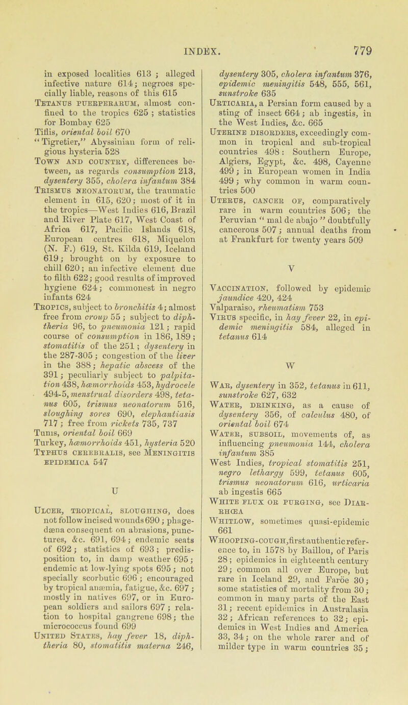 in exposed localities 613 ; alleged infective nature 614; negroes spe- cially liable, reasons of this 615 Tetanus puerperarum, almost con- fined to the tropics 625 ; statistics for Bombay 625 Tiflis, oriental boil 670 “ Tigretier,” Abyssinian form of reli- gious hysteria 528 Town and country, differences be- tween, as regards consumption 213, dysentery 355, cholera infantum 384 Trismus neonatorum, the traumatic element in 615, 620; most of it in the tropics—West Indies 616, Brazil and River Plate 617, West Coast of Africa 617, Pacific Islands 618, European centres 618, Miquelon (N. P.) 619, St. Kilda 619, Iceland 619; brought on by exposure to chill 620; an infective element due to filth 622; good results of improved hygiene 624; commonest in negro infants 624 Tbopics, subject to bronchitis 4; almost free from croup 55 ; subject to diph- theria 96, to pneumonia 121; rapid course of consumption in 186, 189 ; stomatitis of the 251; dysentery in the 287-305 ; congestion of the liver in the 388; hepatic abscess of the 391; peculiarly subject to palpita- tion 438, haemorrhoids 453, hydrocele 494-5, menstrual disorders 498, teta- nus 605, trismus neonatorum 516, sloughing sores 690, elephantiasis 717 ; free from rickets 735, 737 Tunis, oriental boil 669 Turkey, haemorrhoids 451, hysteria 520 Typhus cerebralis, see Meningitis epidemica 547 U Ulceb, tropical, sloughing, does not follow incised wounds 690; phage- dmna consequent on abrasions, punc- tures, &c. 691, 694; endemic seats of 692 ; statistics of 693 ; predis- position to, in damp weather 695; endemic at low-lying spots 695; not specially scorbutic 696 ; encouraged by tropical anaemia, fatigue, &c. 697; mostly in natives 697, or in Euro- pean soldiers and sailors 697 ; rela- tion to hospital gangrene 698; the micrococcus found 699 United States, hay fever 18, diph- theria 80, stomatitis materna 246, dysentery 305, cholera infantum 376, epidemic meningitis 548, 555, 561, sunstroke 635 Ubtioaeia, a Persian form caused by a sting of insect 664; ab ingestis, in the West Indies, &c. 665 Utebine disorders, exceedingly com- mon in tropical and sub-tropical countries 498: Southern Europe, Algiers, Egypt, &c. 498, Cayenne 499; in European women in India 499 ; why common in warm coun- tries 500 Uterus, cancer oe, comparatively rare in warm countries 506; the Peruvian “ mal de abajo ” doubtfully cancerous 507; annual deaths from at Frankfurt for twenty years 509 V Vaccination, followed by epidemic jaundice 420, 424 Valparaiso, rheumatism 753 Vieus specific, in hay fever 22, in epi- demic meningitis 584, alleged in tetanus 614 W Wae, dysentery in 352, tetanus in 611, sunstroke 627, 632 Water, drinking, as a cause of dysentery 356, of calculus 480, of oriental boil 674 Water, subsoil, movements of, as influencing pneumonia 144, cholera infantum 385 West Indies, tropical stomatitis 251, negro lethargy 599, tetanus 605, trismus neonatorum 616, urticaria ab ingestis 665 White plux or purging, see Diar- rhoea Whitlow, sometimes quasi-epidemic 661 Wii00PING-C0UGH,first authentic refer- ence to, in 1578 by Baillou, of Paris 28; epidemics in eighteenth century 29; common all over Europe, but rare in Iceland 29, and Faroe 30; some statistics of mortality from 30; common in many parts of the East 31; recent epidemics in Australasia 32; African references to 32; epi- demics in West Indies and America 33, 34; on the whole rarer and of milder type in warm countries 35;