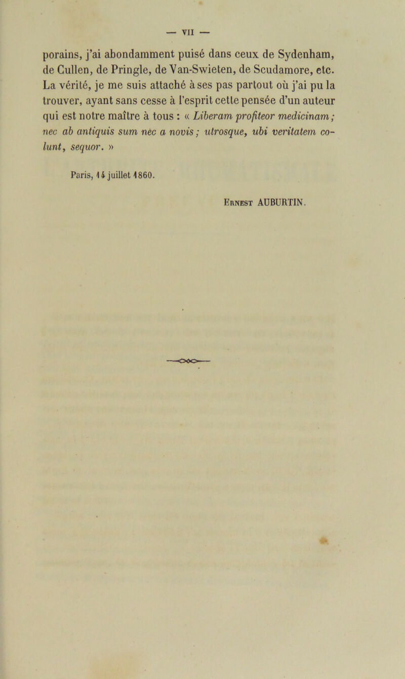 porains, j’ai abondamment puisé dans ceux de Sydenham, de Cullen, de Pringle, de Van-Swieten, de Scudamore, etc. La vérité, je me suis attaché à ses pas partout où j’ai pu la trouver, ayant sans cesse à l’esprit cette pensée d’un auteur qui est notre maître à tous : « Libérant profiteor medicinam; nec ab antiquis sum nec a novis ; utrosque, ubi veritatem co- lunt, sequor. » Paris, 4 4 juillet 4860. Ernest AUBURTIN.