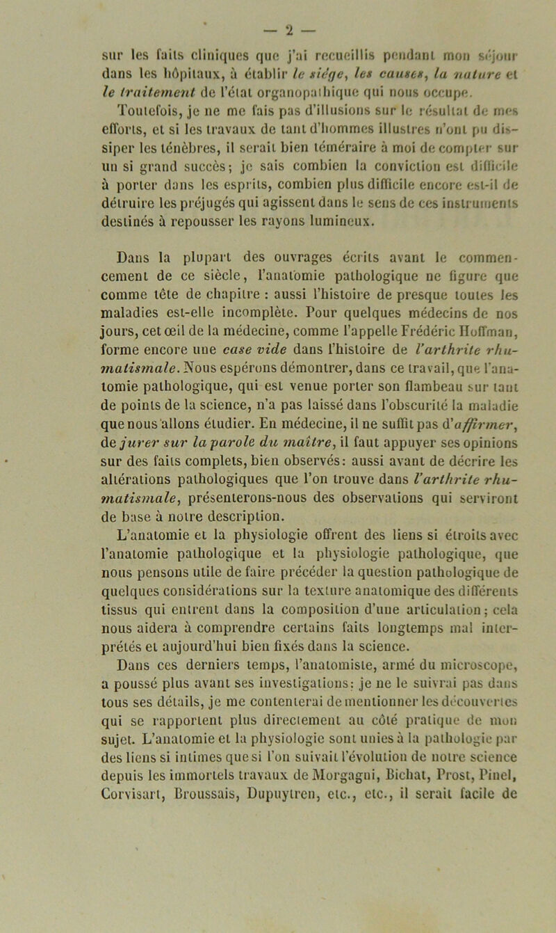 sur les faits cliniques que j’ai recueillis pendant mon séjour dans les hôpitaux, à établir le siège, les causes, la nature et le traitement de l’étal organopaihique qui nous occupe. Toutefois, je ne me fais pas d’illusions sur le résultat de mes efforts, et si les travaux de tant d’hommes illustres n’ont pu dL- siper les ténèbres, il serait bien téméraire à moi décompter sut un si grand succès; je sais combien la conviction est difficile à porter dans les esprits, combien plus difficile encore est-il de détruire les préjugés qui agissent dans le sens de ces instruments destinés à repousser les rayons lumineux. Dans la plupart des ouvrages écrits avant le commen- cement de ce siècle, l’anatomie pathologique ne figure que comme tête de chapitre : aussi l’histoire de presque toutes les maladies est-elle incomplète. Pour quelques médecins de nos jours, cet œil de la médecine, comme l’appelle Frédéric Hoffman, forme encore une case vide dans l’histoire de l’arthrite rhu- matismale. Nous espérons démontrer, dans ce travail, que l'ana- tomie pathologique, qui est venue porter son flambeau sur tant de points de la science, n’a pas laissé dans l’obscurité la maladie que nous allons étudier. En médecine, il ne suffit pas d'affirmer, de jurer sur la parole du maître, il faut appuyer ses opinions sur des faits complets, bien observés: aussi avant de décrire les altérations pathologiques que l’on trouve dans l’arthrite rhu- matismale, présenterons-nous des observations qui serviront de base à notre description. L’anatomie et la physiologie offrent des liens si étroits avec l’anatomie pathologique et la physiologie pathologique, que nous pensons utile de faire précéder la question pathologique de quelques considérations sur la texture anatomique des différents tissus qui entrent dans la composition d’une articulation; cela nous aidera à comprendre certains faits longtemps mal inter- prétés et aujourd’hui bien fixés dans la science. Dans ces derniers temps, l’anatomiste, armé du microscope, a poussé plus avant ses investigations; je ne le suivrai pas dans tous ses détails, je me contenterai de mentionner les découvertes qui se rapportent plus directement au côté pratique de mou sujet. L’anatomie cl la physiologie sont unies à la pathologie par des liens si intimes que si l’on suivait l’évolution de notre science depuis les immortels travaux deMorgagni, Bichat, Prost, Pinel, Corvisart, Broussais, Dupuytren, etc., etc., il serait facile de