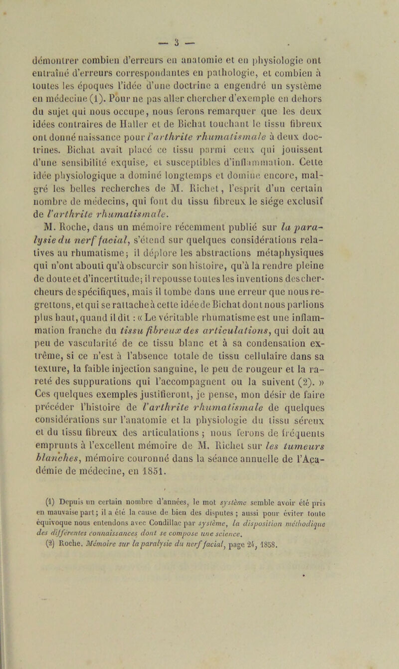 démontrer combien d’erreurs en anatomie et en physiologie ont entraîné d’erreurs correspondantes en pathologie, et combien à toutes les époques l’idée d’une doctrine a engendré un système en médecine (l). Pour ne pas aller chercher d’exemple en dehors du sujet qui nous occupe, nous ferons remarquer que les deux idées contraires de Haller et de Bichat touchant le tissu fibreux ont donné naissance pour l'arthrite rhumatismale à deux doc- trines. Bichat avait placé ce tissu parmi ceux qui jouissent d’une sensibilité exquise, et susceptibles d’inflammation. Celte idée physiologique a dominé longtemps et domine encore, mal- gré les belles recherches de M. Richet, l’esprit d’un certain nombre de médecins, qui font du tissu fibreux le siège exclusif de l'arthrite rhumatismale. M. Roche, dans un mémoire récemment publié sur la para~ lysiedu nerf facial, s’étend sur quelques considérations rela- tives au rhumatisme; il déplore les abstractions métaphysiques qui n’ont abouti qu’à obscurcir son histoire, qu’à la rendre pleine de douteet d’incertitude; il repousse toutes les inventions descher- cheurs de spécifiques, mais il tombe dans une erreur que nous re- grettons, et qui se rattacheà cette idéede Bichat dont nous parlions plus haut, quand il dit : « Le véritable rhumatisme est une inflam- mation franche du tissu fibreux des articulations, qui doit au peu de vascularité de ce tissu blanc et à sa condensation ex- trême, si ce n’est à l’absence totale de tissu cellulaire dans sa texture, la faible injection sanguine, le peu de rougeur et la ra- reté des suppurations qui l’accompagnent ou la suivent (2). » Ces quelques exemples justifieront, je pense, mon désir de faire précéder l’histoire de l’arthrite rhumatismale de quelques considérations sur l’anatomie et la physiologie du tissu séreux et du tissu fibreux des articulations ; nous ferons de fréquents emprunts à l’excellent mémoire de M. Richet sur les tumeurs blanches, mémoire couronné dans la séance annuelle de l’Aca- démie de médecine, en 1851. (1) Depuis un certain nombre d’années, le mot système semble avoir été pris en mauvaise part ; il a été la cause de bien des disputes ; aussi pour éviter toute équivoque nous entendons avec Condiilacpar système, la disposition méthodique des dijfércntes connaissances dont se compose une science. (2) Roche. Mémoire sur la paralysie du nerf facial, page 24, 1858.