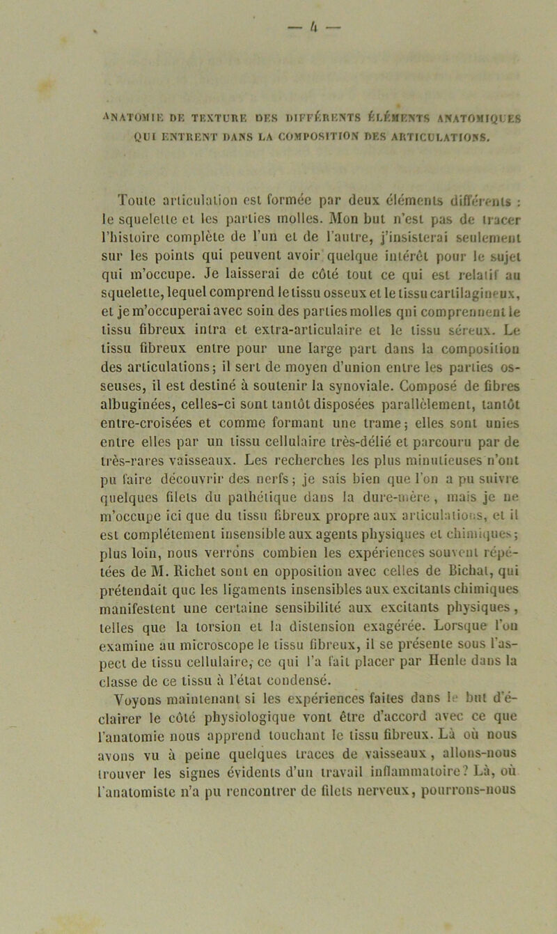 anatomie de texture des différents éléments anatomiques qui entrent dans la composition des articulations. Toute articulation est formée par deux éléments différents : le squelette et les parties molles. Mon but n’est pas de tracer l’histoire complète de l’un et de l’autre, j’insisterai seulement sur les points qui peuvent avoir quelque intérêt pour le sujet qui m’occupe. Je laisserai de côté tout ce qui est relatif au squelette, lequel comprend le tissu osseux et le tissu cartilagineux, et je m’occuperai avec soin des parties molles qui comprennent le tissu fibreux intra et extra-articulaire et le tissu séreux. Le tissu fibreux entre pour une large part dans la composition des articulations; il sert de moyen d’union entre les parties os- seuses, il est destiné à soutenir la synoviale. Composé de fibres albuginées, celles-ci sont tantôt disposées parallèlement, tantôt entre-croisées et comme formant une trame; elles sont unies entre elles par un tissu cellulaire très-délié et parcouru par de très-rares vaisseaux. Les recherches les plus minutieuses n’ont pu faire découvrir des nerfs ; je sais bien que l’on a pu suivre quelques filets du pathétique dans la dure-mère, mais je ne m’occupe ici que du tissu fibreux propre aux articulations, et il est complètement insensible aux agents physiques et chimiques; plus loin, nous verrons combien les expériences souvent répé- tées de M. Richet sont en opposition avec celles de Bichat, qui prétendait que les ligaments insensibles aux excitants chimiques manifestent une certaine sensibilité aux excitants physiques, telles que la torsion et la distension exagérée. Lorsque l’on examine au microscope le tissu fibreux, il se présente sous l’as- pect de tissu cellulaire, ce qui l’a fait placer par Henle dans la classe de ce tissu à l’état condensé. Voyons maintenant si les expériences faites dans b* but d'é- clairer le côté physiologique vont être d’accord avec ce que l’anatomie nous apprend touchant le tissu fibreux. Là où nous avons vu à peine quelques traces de vaisseaux, allons-nous trouver les signes évidents d’un travail inflammatoire? Là, où l'anatomiste n’a pu rencontrer de filets nerveux, pourrons-nous