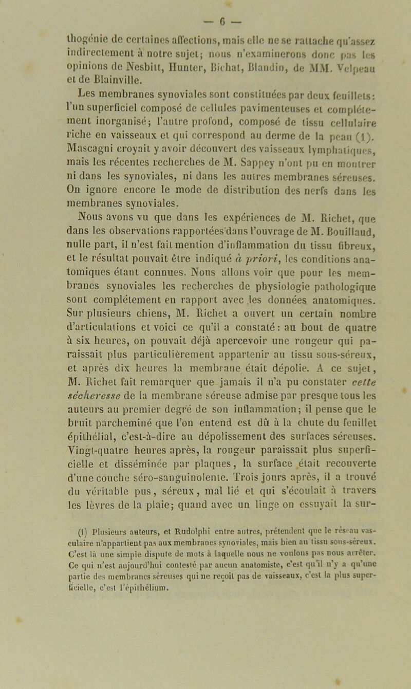 thogénie de ccrluines affections, mais elle no se rattache qu'a. ,<-z indirectement à noire sujet; nous n’examinerons donc pas les opinions de Nesbilt, Hunier, Bit liât, Blandin, de MM. Velpeau et de Blainville. Les membranes synoviales sont constituées par deux feuillets: l’un superficiel composé de cellules pavimenteuses et complète- ment inorganisé; l’autre profond, composé de tissu cellulaire riche en vaisseaux et qui correspond au derme de la peau (1). Mascagni croyait y avoir découvert des vaisseaux lymphatiques, mais les récentes recherches de M. Sappey n’ont pu en montrer ni dans les synoviales, ni dans les autres membranes séreuses. On ignore encore le mode de distribution des nerfs dans les membranes synoviales. Nous avons vu que dans les expériences de M. Richet, que dans les observations rapportées dans l’ouvrage de M. Bouillaud, nulle part, il n’est fait mention d’inflammation du tissu fibreux, et le résultat pouvait être indiqué à priori, les conditions ana- tomiques étant connues. Nous allons voir que pour les mem- branes synoviales les recherches de physiologie pathologique sont complètement en rapport avec les données anatomiques. Sur plusieurs chiens, M. Richet a ouvert un certain nombre d’articulations et voici ce qu’il a constaté: au bout de quatre à six heures, on pouvait déjà apercevoir une rougeur qui pa- raissait plus particulièrement appartenir au tissu sous-séreux, et après dix heures la membrane était dépolie. A ce sujet, M. Richet fait remarquer que jamais il n’a pu constater celte sécheresse de la membrane séreuse admise par presque tous les auteurs au premier degré de son inflammation; il pense que le bruit parcheminé que l’on entend est dû à la chute du feuillet épithélial, c’est-à-dire au dépolissement des surfaces séreuses. Vingt-quatre heures après, la rougeur paraissait plus superfi- cielle et disséminée par plaques, la surface .était recouverte d’une couche séro-sanguinolente. Trois jours après, il a trouvé du véritable pus, séreux, mal lié et qui s’écoulait à travers les lèvres de la plaie; quand avec un linge on essuyait la sur- (I) Plusieurs auteurs, et Rudolphi entre autres, prétendent que le réseau vas- culaire n’apparlieut pas aux membranes synoviales, mais bien au tissu sous-séreux. C’est là une simple dispute de mots à laquelle nous ne voulons pas nous arrêter. Ce qui n’est aujourd’hui contesté par aucun anatomiste, c’est qu’il n’y a qu’une partie des membranes séreuses qui ne reçoit pas de vaisseaux, c’est la plus super- ficielle, c’est l’épithélium.