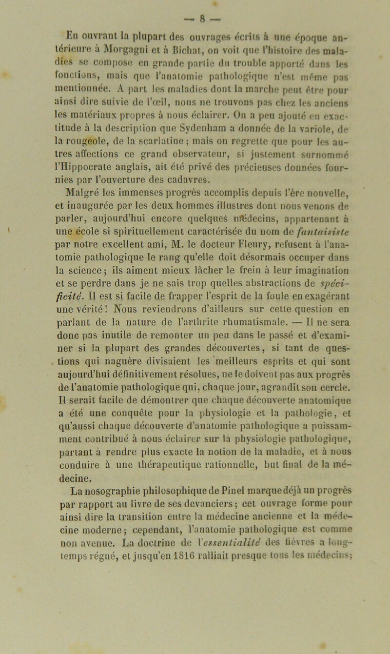 En ouvrant la plupart des ouvrages écrits à une époque an- térieure à Morgagni et à Bichal, on voit que l’Iiistoire des mala- dies se compose en grande partie du trouble apporté dans les fonctions, mais que l’anatomie pathologique n’est même pas mentionnée. A part les maladies dont la marche peut être pour ainsi dire suivie de l’œil, nous ne trouvons pas chez les anciens les matériaux propres à nous éclairer. On a peu ajouté en exac- titude à la description que Sydenham a donnée de la variole, d<- la rougeole, de la scarlatine; mais on regrette que pour les au- tres affections ce grand observateur, si justement surnommé l’Hippocrate anglais, ait été privé des précieuses données four- nies par l’ouverture des cadavres. Malgré les immenses progrès accomplis depuis l'ère nouvelle, et inaugurée par les deux hommes illustres dont nous venons de parler, aujourd’hui encore quelques médecins, appartenant à une école si spirituellement caractérisée du nom de fantaisiste par notre excellent ami, M. le docteur Fleury, refusent à l’ana- tomie pathologique le rang qu’elle doit désormais occuper dans la science; ils aiment mieux lâcher le frein à leur imagination et se perdre dans je ne sais trop quelles abstractions de spéci- ficité. Il est si facile de frapper l’esprit de la foule en exagérant une vérité! Nous reviendrons d’ailleurs sur celle question en parlant de la nature de l’arthrite rhumatismale. — Il ne sera donc pas inutile de remonter un peu dans le passé et d’exami- ner si la plupart des grandes découvertes, si tant de ques- tions qui naguère divisaient les meilleurs esprits et qui sont aujourd’hui définitivement résolues, ne le doivent pas aux progrès de l’anatomie pathologique qui, chaque jour, agrandit son cercle. Il serait facile de démontrer que chaque découverte anatomique a été une conquête pour la physiologie et la pathologie, et qu’aussi chaque découverte d’anatomie pathologique a puissam- ment contribué à nous éclairer sur la physiologie pathologique, partant à rendre plus exacte la notion de la maladie, et à nous conduire à une thérapeutique rationnelle, but final de la mé- decine. La nosographie philosophique de Pinel marquedéjà un progrès par rapport au livre de ses devanciers; cet ouvrage forme pour ainsi dire la transition entre la médecine ancienne et la méde- cine moderne; cependant, l’anatomie pathologique est comme non avenue. La doctrine de Yessentialité des lièvres a long- temps régné, et jusqu’en 1816 ralliait presque tous les médecins;