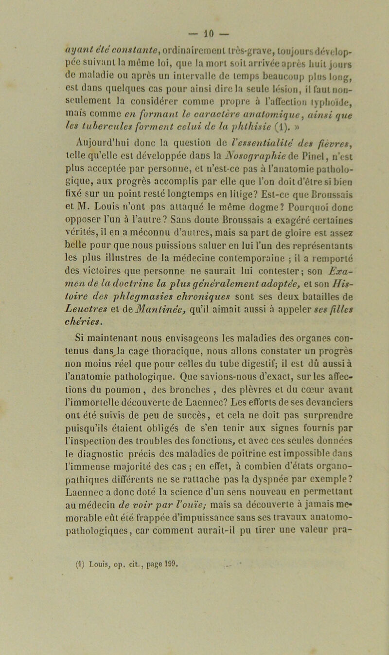 — 10 — ayant été constante, ordinairement très-grave, toujoui dévelop- pée suivant la même loi, que la mort soit arrivée après huit jours de maladie ou après un intervalle de temps beaucoup plus long, est dans quelques cas pour ainsi dire la seule lésion, il faut non- seulement la considérer comme propre à l’affection typhoïde, mais comme en formant le caractère anatomique, ainsi que les tubercules forment celui (le la phthisie (1). » Aujourd’hui donc la question de Vessentialité des fièvres, telle qu’elle est développée dans la Nosographie de Pinel, n’est plus acceptée par personne, et n’est-ce pas à l’anatomie patholo- gique, aux progrès accomplis par elle que l’on doit d’être si bien fixé sur un point resté longtemps en litige? Est-ce que Broussais et M. Louis n’ont pas attaqué le même dogme? Pourquoi donc opposer l’un à l’autre? Sans doute Broussais a exagéré certaines vérités, il en a méconnu d’autres, mais sa part de gloire est assez belle pour que nous puissions saluer en lui l’un des représentants les plus illustres de la médecine contemporaine ; il a remporté des victoires que personne ne saurait lui contester; son Exa- men de la doctrine la plus généralement adoptée, et son His- toire des phlegmasies chroniques sont ses deux batailles de Leuctres et de Mantinée, qu’il aimait aussi à appeler ses filles chéries. Si maintenant nous envisageons les maladies des organes con- tenus dansja cage thoracique, nous allons constater un progrès non moins réel que pour celles du tube digestif; il est dû aussi à l’anatomie pathologique. Que savions-nous d’exact, sur les affec- tions du poumon , des bronches , des plèvres et du cœur avant l’immortelle découverte de Laennec? Les efforts de ses devanciers ont été suivis de peu de succès, et cela ne doit pas surprendre puisqu’ils étaient obligés de s’en tenir aux signes fournis par l’inspection des troubles des fonctions, et avec ces seules données le diagnostic précis des maladies de poitrine est impossible dans l'immense majorité des cas ; en effet, à combien d’états organo- pathiques différents ne se rattache pas la dyspnée par exemple? Laennec a donc doté la science d’un sens nouveau en permettant au médecin de voir par l’ouïe; mais sa découverte à jamais mé- morable eût été frappée d’impuissance sans ses travaux anatomo- pathologiques, car comment aurait-il pu tirer une valeur pra-