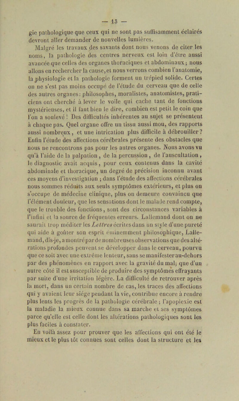 gie pathologique que ceux qui ne sont pas sulïîsamment éclairés devront aller demander de nouvelles lumières. Malgré les travaux des savants dont nous venons de citer les noms, la pathologie des centres nerveux est loin d’être aussi avancée que celles des organes thoraciques et abdominaux; nous allons en rechercher la cause,et nous verrons combien l’anatomie, la physiologie et la pathologie forment un trépied solide. Certes on ne s’est pas moins occupé de l’étude du cerveau que de celle des autres organes: philosophes, moralistes, anatomistes, prati- ciens ont cherché à lever le voile qui cache tant de fonctions mystérieuses, et il faut bien le dire, combien est petit le coin que l'on a soulevé ! Des difficultés inhérentes au sujet se présentent à chaque pas. Quel organe offre un tissu aussi mou, des rapports aussi nombreux, et une intrication plus difficile à débrouiller? Enfin l’étude des affections cérébrales présente des obstacles que nous ne rencontrons pas pour les autres organes. Nous avons vu qu’à l’aide de la palpation , de la percussion , de l’auscultation , le diagnostic avait acquis, pour ceux contenus dans la cavité abdominale et thoracique, un degré de précision inconnu avant ces moyens d’investigation ; dans l’étude des affections cérébrales nous sommes réduits aux seuls symptômes extérieurs, et plus on s’occupe de médecine clinique, plus on demeure convaincu que l’élément douleur, que les sensations dont le malade rend compte, que le trouble des fonctions, sont des circonstances variables à l’infini et la source de fréquentes erreurs. Lallemand dont on ne saurait trop méditer les Lettres écrites dans un style d’une pureté qui aide à goûter son esprit éminemment philosophique, Lalle- mand, dis-je, a montré par de nombreuses observations que des alté- rations profondes peuvent se développer dans le cerveau, pourvu que ce soit avec une extrême lenteur, sans se manifester au-dehors par des phénomènes en rapport avec la gravité du mal; que d’un autre côté il est susceptible de produire des symptômes effrayants par suite d’une irritation légère. La difficulté de retrouver après la mort, dans un certain nombre de cas, les traces des affections qui y avaient leur siège pendant la vie, contribue encore à rendre plus lents les progrès de la pathologie cérébrale ; l’apoplexie est la maladie la mieux connue dans sa marche el scs symptômes parce qu’elle est celle dont les altérations pathologiques sont les plus faciles à constater. En voilà assez pour prouver que les affections qui ont été le mieux et le plus tôt connues sont celles dont la structure et les