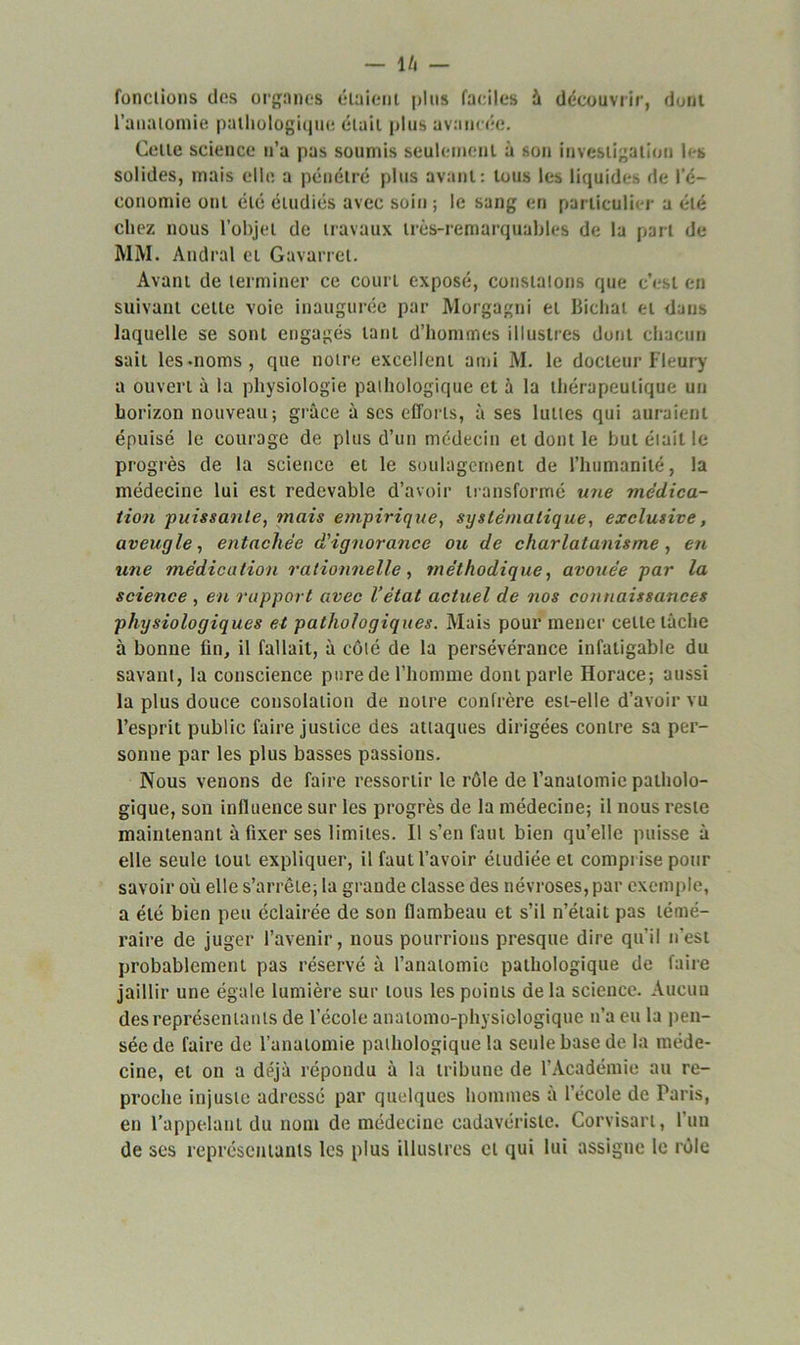 — l/l fonctions des organes étaient plus faciles à découvrir, dont l’anatomie pathologique était plus avancée. Celte science n’a pas soumis seulement à son investigation les solides, mais elle a pénétré plus avant: tous les liquides de l’é- conomie ont été étudiés avec soin; le sang en particulier a été chez nous l’objet de travaux très-remarquables de la part de MM. Andral et Gavarret. Avant de terminer ce court exposé, constatons que c’est en suivant cette voie inaugurée par Morgagni et Bichat et dans laquelle se sont engagés tant d’hommes illustres dont chacun sait les-noms, que notre excellent ami M. le docteur Fleury a ouvert à la physiologie pathologique et à la thérapeutique un horizon nouveau; grâce à scs efforts, à ses luttes qui auraient épuisé le courage de plus d’un médecin et dont le but était le progrès de la science et le soulagement de l’humanité, la médecine lui est redevable d’avoir transformé une médica- tion puissante, mais empirique, systématique, exclusive, aveugle, entachée d'ignorance ou de charlatanisme, en une médication rationnelle, méthodique, avouée par la science , en rapport avec l’état actuel de nos connaissances physiologiques et pathologiques. Mais pour mener celle lâche à bonne fin, il fallait, à côté de la persévérance infatigable du savant, la conscience pure de l’homme dont parle Horace; aussi la plus douce consolation de notre confrère est-elle d’avoir vu l’esprit public faire justice des attaques dirigées contre sa per- sonne par les plus basses passions. Nous venons de faire ressortir le rôle de l’anatomie patholo- gique, son influence sur les progrès de la médecine; il nous reste maintenant à fixer ses limites. Il s’en faut bien qu’elle puisse â elle seule tout expliquer, il faut l’avoir étudiée et comprise pour savoir où elle s’arrête; la grande classe des névroses, par exemple, a été bien peu éclairée de son flambeau et s’il n’était pas témé- raire de juger l’avenir, nous pourrions presque dire qu’il n'est probablement pas réservé à l’anatomie pathologique de faire jaillir une égale lumière sur tous les points de la science. Aucun des représentants de l’école anatomo-physiologique n’a eu la pen- sée de faire de l’anatomie pathologique la seule base de la méde- cine, et on a déjà répondu à la tribune de l’Académie au re- proche injuste adressé par quelques hommes â l’école de Paris, en l’appelant du nom de médecine eadavérisle. Corvisart, l’un de ses représentants les plus illustres cl qui lui assigne le rôle