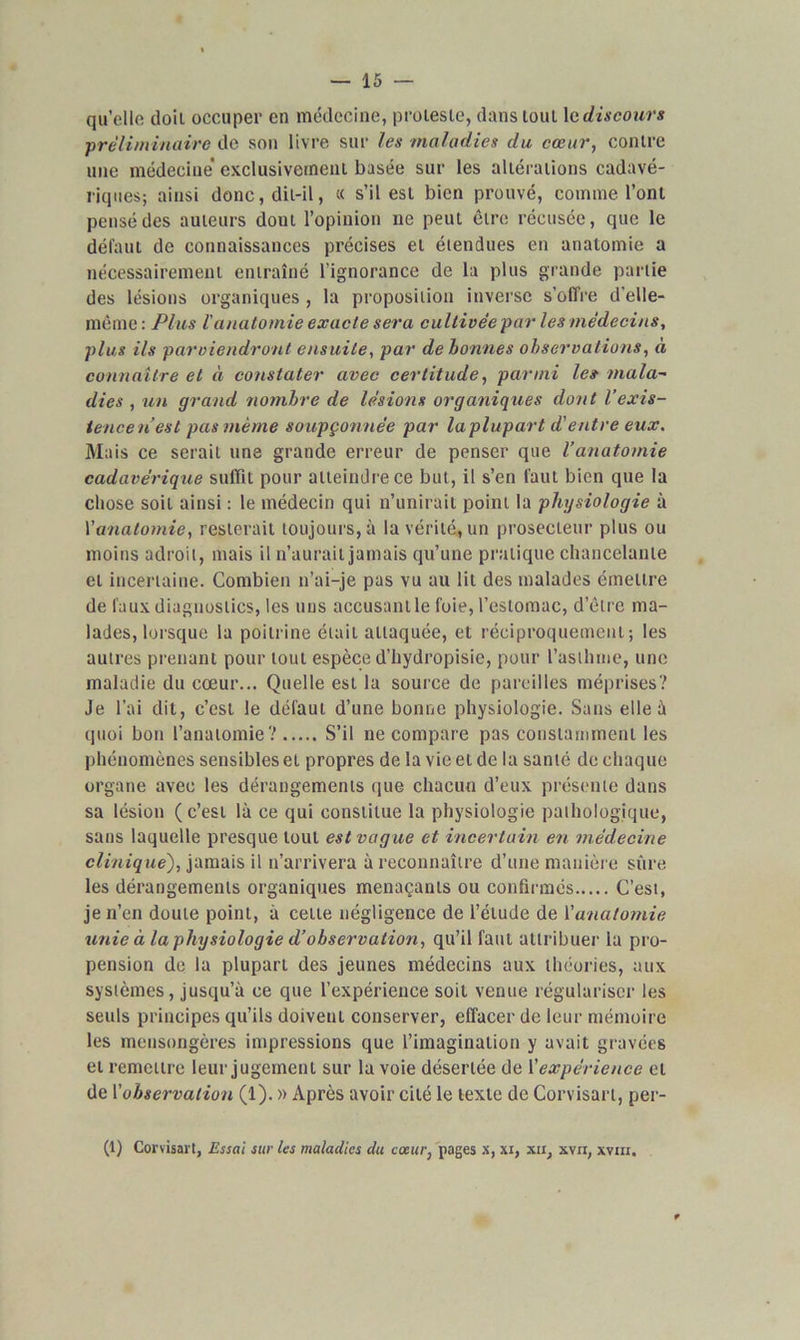 qu’elle doit occuper en médecine, proteste, dans tout le discours ■préliminaire de son livre sur les maladies du cœur, contre une médecine exclusivement basée sur les altérations cadavé- riques; ainsi donc, dit-il, « s’il est bien prouvé, comme l’ont pensé des auteurs dont l’opinion ne peut être récusée, que le défaut de connaissances précises et étendues en anatomie a nécessairement entraîné l’ignorance de la plus grande partie des lésions organiques , la proposition inverse s’offre d’elle- même: Plus l'anatomie exacte sera cultivée par les médecins, plus ils parviendront ensuite, par de bonnes observations, à connaître et à constater avec certitude, parmi le» mala~ dies , un grand nombre de lésions organiques dont l’exis- tencen’esl pas même soupçonnée par la plupart d'entre eux. Ma is ce serait une grande erreur de penser que l’anatomie cadavérique suffit pour atteindre ce but, il s’en faut bien que la chose soit ainsi : le médecin qui n’unirait point la physiologie à Yanalomie, resterait toujours, à la vérité, un prosecteur plus ou moins adroit, mais il n’aurait jamais qu’une pratique chancelante et incertaine. Combien n’ai-je pas vu au lit des malades émettre de faux diagnostics, les nus accusant le foie, l’estomac, d’être ma- lades, lorsque la poitrine était attaquée, et réciproquement; les autres prenant pour tout espèce d’hydropisie, pour l’asthme, une maladie du cœur... Quelle est la source de pareilles méprises? Je l’ai dit, c’est le défaut d’une bonne physiologie. Sans elle à quoi bon l’anatomie? S’il ne compare pas constamment les phénomènes sensibles et propres de la vie et de la santé de chaque organe avec les dérangements que chacun d’eux présente dans sa lésion (c’est là ce qui constitue la physiologie pathologique, sans laquelle presque tout est vague et incertain en médecine clinique), jamais il n’arrivera à reconnaître d’une manière sûre les dérangements organiques menaçants ou confirmés C’est, je n’en doute point, à celle négligence de l’élude de l'anatomie unie à la physiologie d’observation, qu’il faut attribuer la pro- pension de la plupart des jeunes médecins aux théories, aux systèmes, jusqu’à ce que l’expérience soit venue régulariser les seuls principes qu’ils doivent conserver, effacer de leur mémoire les mensongères impressions que l’imagination y avait gravées et remettre leur jugement sur la voie désertée de l'expérience et de Y observation (1). » Après avoir cité le texte de Corvisart, per-