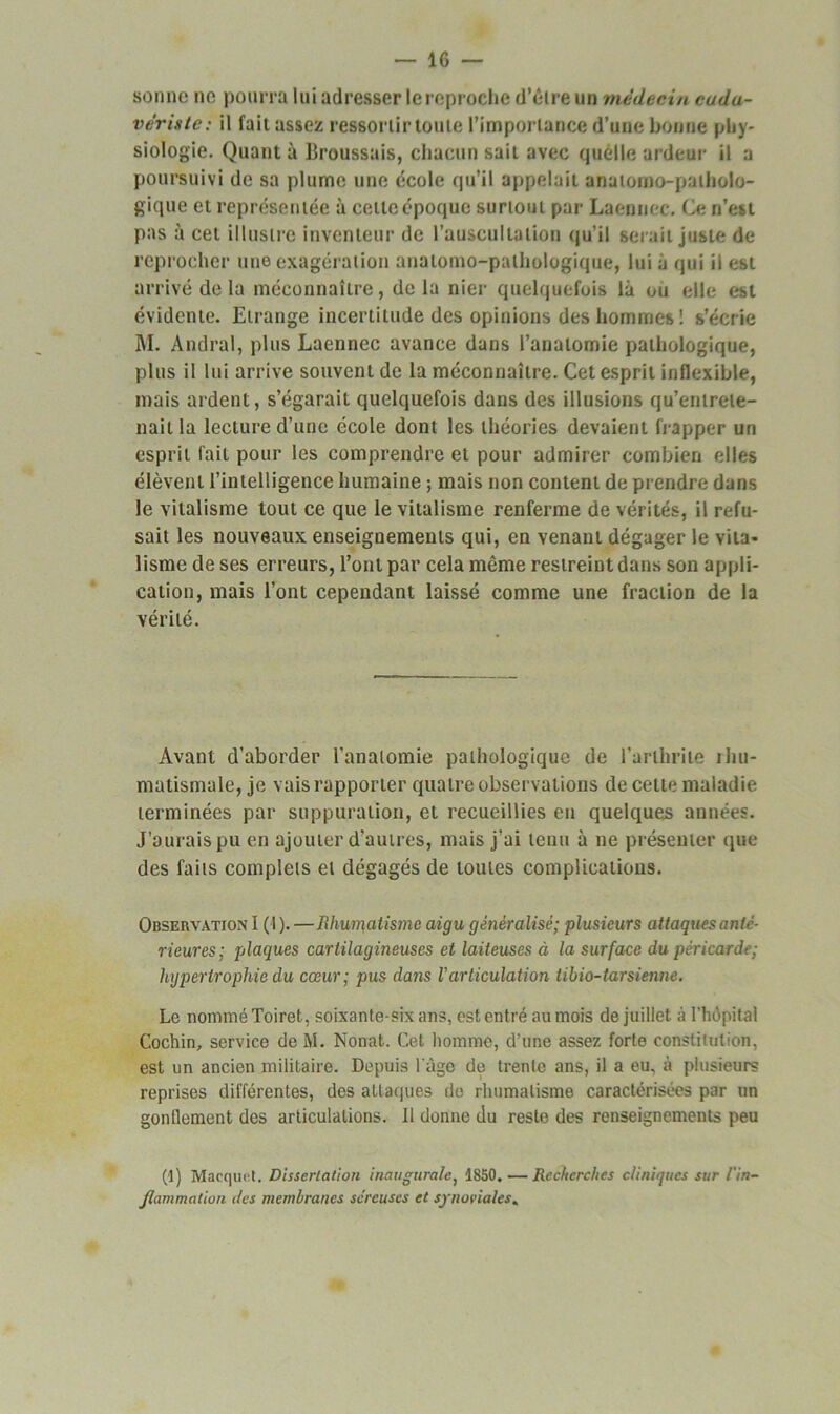 — IG sonne ne pourra lui adresser lereproche d’être un médecin cudu- vériste: il fait assez ressortir toute l’importance d’une bonne phy- siologie. Quant à Broussais, chacun sait avec quelle ardeur il a poursuivi de sa plume une école qu’il appelait anatomo-patholo- gique et représentée à cette époque surtout par Laennec. Ce n’est pas à cet illustre inventeur de l'auscultation qu’il serait juste de reprocher une exagération anatomo-pathologique, lui à qui il est arrivé de la méconnaître, de la nier quelquefois là ou elle est évidente. Etrange incertitude des opinions des hommes ! s’écrie M. Andral, plus Laennec avance dans l’anatomie pathologique, plus il lui arrive souvent de la méconnaître. Cet esprit inflexible, mais ardent, s’égarait quelquefois dans des illusions qu’entrete- nait la lecture d’une école dont les théories devaient frapper un esprit fait pour les comprendre et pour admirer combien elles élèvent l’intelligence humaine ; mais non content de prendre dans le vitalisme tout ce que le vitalisme renferme de vérités, il refu- sait les nouveaux enseignements qui, en venant dégager le vita- lisme de ses erreurs, l’ont par cela même restreint dans son appli- cation, mais l’ont cependant laissé comme une fraction de la vérité. Avant d’aborder l’anatomie pathologique de l’arthrite rhu- matismale, je vais rapporter quatre observations de cette maladie terminées par suppuration, et recueillies eu quelques années. J’aurais pu en ajouter d’autres, mais j’ai tenu à ne présenter que des faits complets et dégagés de toutes complications. Observation I ( I ).—Rhumatisme aigu généralisé; plusieurs attaques anté- rieures; plaques cartilagineuses et laiteuses à la surface du péricarde; hypertrophie du cœur; pus dans Varticulation iibio-tarsienne. Le nommé Toiret, soixante-six ans, est entré au mois de juillet à l’hôpital Cochin, service de M. Nonat. Cet homme, d’une assez forte constitution, est un ancien militaire. Depuis l'àgc de trente ans, il a eu, à plusieurs reprises différentes, des attaques de rhumatisme caractérisées par un gonflement des articulations. 11 donne du reste des renseignements peu (]) Macquct. Dissertation inaugurale, 1850. — Recherches cliniques sur /'in- flammation <les membranes séreuses et synoviales«