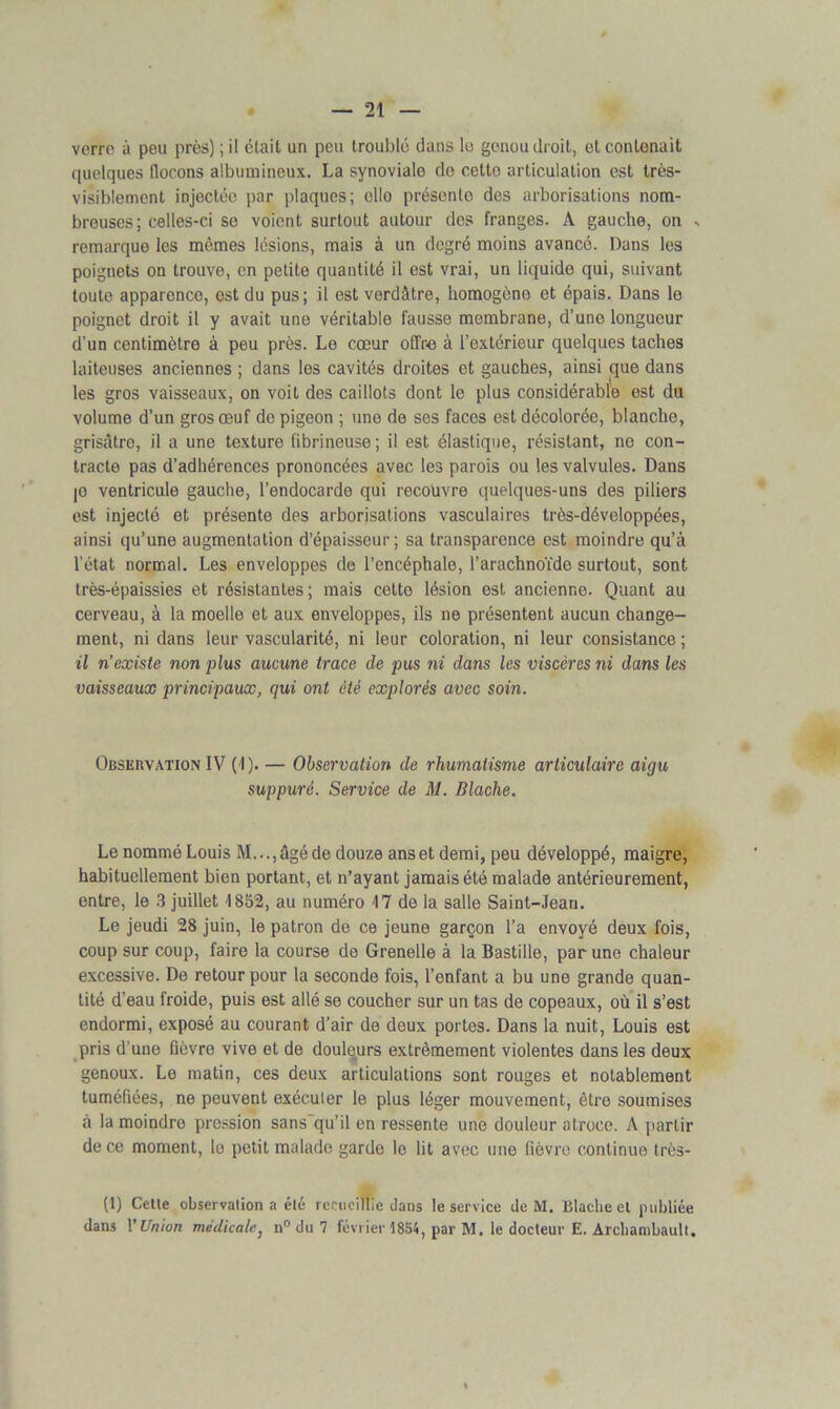 verre à peu près) ; il clail un peu troublé dans le genou droit, et contenait quelques flocons albumineux. La synoviale do cetto articulation est très- visiblement injectée par plaques; ollo présente des arborisations nom- breuses; celles-ci se voient surtout autour des franges. A gauche, on - remarque les mômes lésions, mais à un degré moins avancé. Dans les poignets on trouve, en petite quantité il est vrai, un liquide qui, suivant toute apparence, est du pus; il est verdâtre, homogène et épais. Dans le poignet droit il y avait une véritable fausse membrane, d’une longueur d’un centimètre à peu près. Le cœur offre à l’extérieur quelques taches laiteuses anciennes ; dans les cavités droites et gauches, ainsi que dans les gros vaisseaux, on voit des caillots dont le plus considérable est du volume d’un gros œuf de pigeon ; une de ses faces est décolorée, blanche, grisâtre, il a une texture fibrineuse ; il est élastique, résistant, ne con- tracte pas d’adhérences prononcées avec les parois ou les valvules. Dans je ventricule gauche, l’endocarde qui recouvre quelques-uns des piliers est injecté et présente des arborisations vasculaires très-développées, ainsi qu’une augmentation d’épaisseur; sa transparence est moindre qu’à l’état normal. Les enveloppes de l’encéphale, l’arachnoïde surtout, sont très-épaissies et résistantes; mais cette lésion est ancienne. Quant au cerveau, à la moelle et aux enveloppes, ils ne présentent aucun change- ment, ni dans leur vascularité, ni leur coloration, ni leur consistance ; il n’existe non plus aucune trace de pus ni dans les viscères ni dans les vaisseaux principaux, qui ont été explorés avec soin. Observation IV (1). — Observation de rhumatisme articulaire aigu suppuré. Service de M. Blache. Le nommé Louis M...,âgé de douze anset demi, peu développé, maigre, habituellement bien portant, et n’ayant jamais été malade antérieurement, entre, le 3 juillet 1852, au numéro 17 de la salle Saint-Jean. Le jeudi 28 juin, le patron de ce jeune garçon l’a envoyé deux fois, coup sur coup, faire la course de Grenelle à la Bastille, par une chaleur excessive. De retour pour la seconde fois, l’enfant a bu une grande quan- tité d’eau froide, puis est allé se coucher sur un tas de copeaux, où il s’est endormi, exposé au courant d’air de deux portes. Dans la nuit, Louis est pris d une fièvre vive et de douleurs extrêmement violentes dans les deux genoux. Le matin, ces deux articulations sont rouges et notablement tuméfiées, ne peuvent exécuter le plus léger mouvement, ètro soumises à la moindre pression sans qu’il en ressente une douleur atroce. A partir de ce moment, le petit malade garde le lit avec une fièvre continue très- (1) Cette observation a été recueillie dans le service de M. Blache et publiée dans l'Union médicale, n° du 7 février 1854, par M. le docteur E. Archambault.