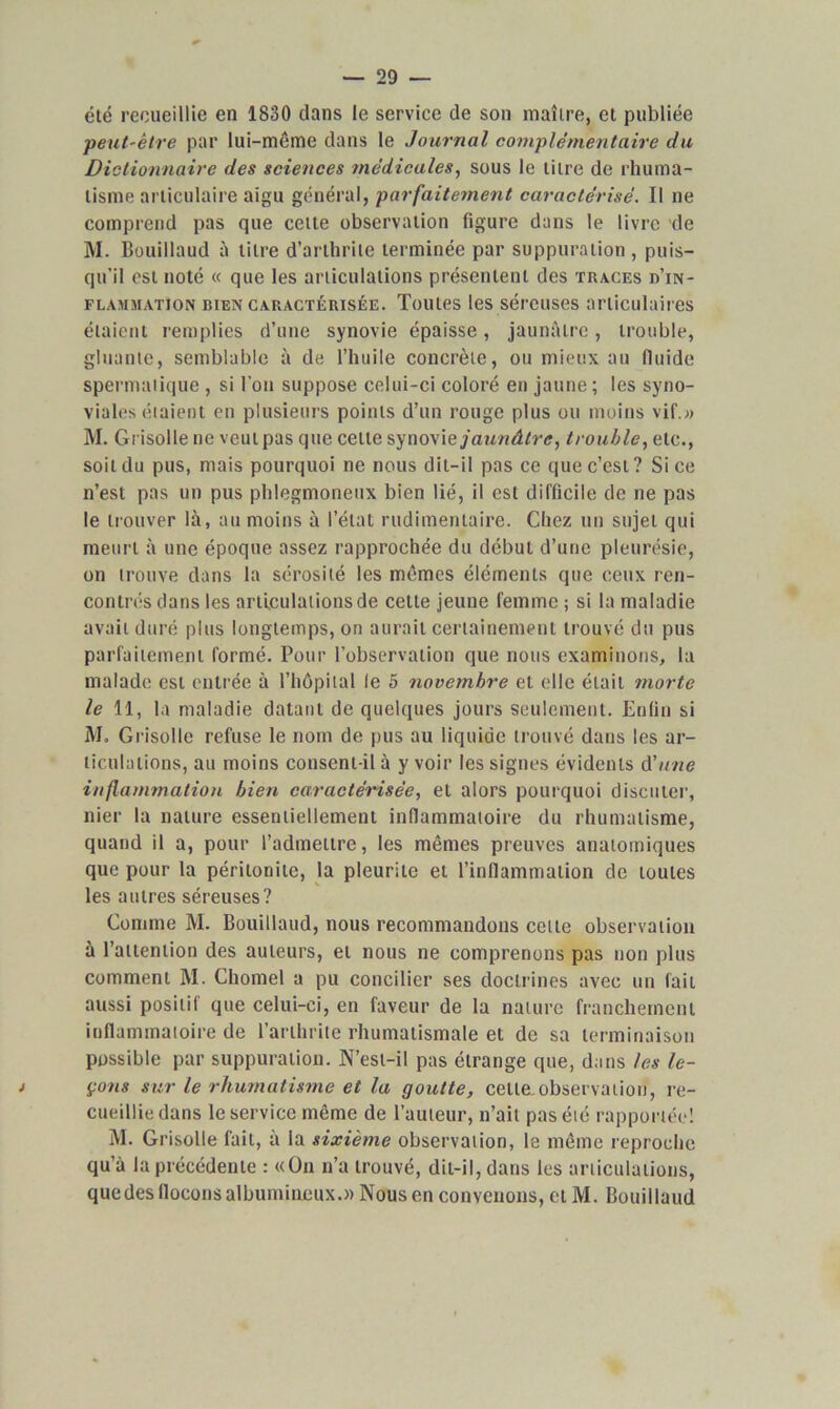 été recueillie en 1830 dans le service de son maître, et publiée peut-être par lui-même dans le Journal complémentaire du Dictionnaire des sciences médicales, sous le litre de rhuma- tisme articulaire aigu général, parfaitement caractérisé. Il ne comprend pas que cette observation figure dans le livre de M. Bouillaud à litre d’arthrite terminée par suppuration , puis- qu'il est noté « que les articulations présentent des traces d’in- flammation bien caractérisée. Toutes les séreuses articulaires étaient remplies d’une synovie épaisse, jaunâtre, trouble, gluante, semblable à de l’huile concrète, ou mieux au fluide spermatique , si l’on suppose celui-ci coloré en jaune; les syno- viales étaient en plusieurs points d’un rouge plus ou moins vif.» M. Grisolle ne veut pas que celle synovie jaunâtre, trouble, etc., soit du pus, mais pourquoi ne nous dit-il pas ce que c’est? Si ce n’est pas un pus phlegmoneux bien lié, il est difficile de ne pas le trouver là, au moins à l’étal rudimentaire. Chez un sujet qui meurt à une époque assez rapprochée du début d’une pleurésie, on trouve dans la sérosité les mêmes éléments que ceux ren- contrés dans les articulations de celte jeune femme ; si la maladie avait duré plus longtemps, on aurait certainement trouvé du pus parfaitement formé. Pour l’observation que nous examinons, la malade est entrée à l’hôpital le 5 novembre et elle était morte le 11, la maladie datant de quelques jours seulement. Enfin si M. Grisolle refuse le nom de pus au liquide trouvé dans les ar- ticulations, au moins consent-il à y voir les signes évidents d'une inflammation bien caractérisée, et alors pourquoi discuter, nier la nature essentiellement inflammatoire du rhumatisme, quand il a, pour l’admettre, les mêmes preuves anatomiques que pour la péritonite, la pleurite et l’inflammation de toutes les autres séreuses? Comme M. Bouillaud, nous recommandons cette observation à l’attention des auteurs, et nous ne comprenons pas non plus comment M. Chomel a pu concilier ses doctrines avec un fait aussi positif que celui-ci, en faveur de la nature franchement inflammatoire de l’arthrite rhumatismale et de sa terminaison possible par suppuration. N’est-il pas étrange que, dans les le- çons sur le rhumatisme et la goutte, celle observation, re- cueillie dans le service même de l’auteur, n’ait pas été rapportée! M. Grisolle fait, à la sixième observation, le même reproche qu’à la précédente : «On n’a trouvé, dit-il, dans les articulations, que des flocons albumineux.» Nous en convenons, et M. Bouillaud