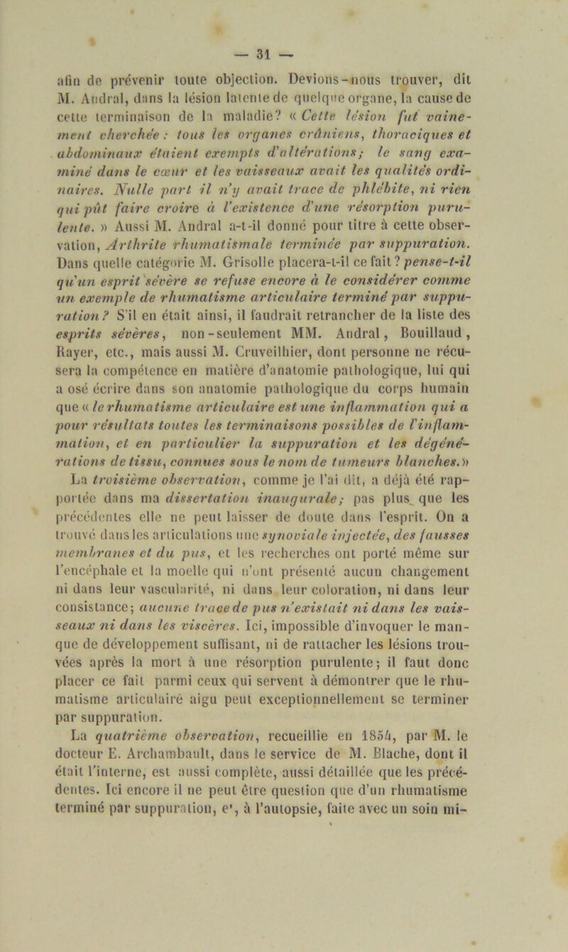 afin do prévenir loute objection. Devions-nous trouver, dit M. Andral, dans la lésion latente de quelque organe, la cause de celte terminaison de la maladie? « Celle lésion fut vaine- ment cherchée: tous les organes crâniens, thoraciques et abdominaux étaient exempts d'altérations ; le sang exa- miné dans le cœur et les vaisseaux avait les qualités ordi- naires. Nulle part il n’y avait trace de phlébite, ni rien qui pût faire croire à l’existence d'une résorption puru- lente. » Aussi M. Andral a-t-il donné pour titre à cette obser- vation, Arthrite rhumatismale terminée par suppuration. Dans quelle catégorie M. Grisolle placera-t-il ce fait? pense-t-il qu'un esprit sévère se refuse encore à le considérer comme un exemple de rhumatisme articulaire terminé par suppu- ration? S’il en était ainsi, il faudrait retrancher de la liste des esprits sévères, non-seulement MM. Andral, Bouillaud , Rayer, etc., mais aussi M. Cruveilhier, dont personne ne récu- sera la compétence en matière d’anatomie pathologique, lui qui a osé écrire dans son anatomie pathologique du corps humain que « le rhumatisme articulaire est une inflammation qui a pour résultats toutes les terminaisons possibles de l'inflam- mation, et en particulier la suppuration et les dégéné- rations de tissu, connues sous le nom de tumeurs blanches.» La troisième observation, comme je l’ai dit, a déjà été rap- portée dans ma dissertation inaugurale ; pas plus.. que les précédentes elle ne peut laisser de doute dans l'esprit. On a trouvé dans les articulations une synoviale injectée, des fausses membranes et du pus, et les recherches ont porté même sur l’encéphale et la moelle qui n’unt présenté aucun changement ni dans leur vascularité, ni dans leur coloration, ni dans leur consistance; aucune trace de pus n existait ni dans les vais- seaux ni dans les viscères. Ici, impossible d’invoquer le man- que de développement suffisant, ni de rattacher les lésions trou- vées après la mort à une résorption purulente; il faut donc placer ce fait parmi ceux qui servent à démontrer que le rhu- matisme articulaire aigu peut exceptionnellement se terminer par suppuration. La quatrième observation, recueillie en 185à, par M. le docteur E. Archambault, dans le service de M. Rlaclie, dont il était l’interne, est aussi complète, aussi détaillée que les précé- dentes. Ici encore il ne peut être question que d’un rhumatisme terminé par suppuration, e’, à l’autopsie, faite avec un soin mi-