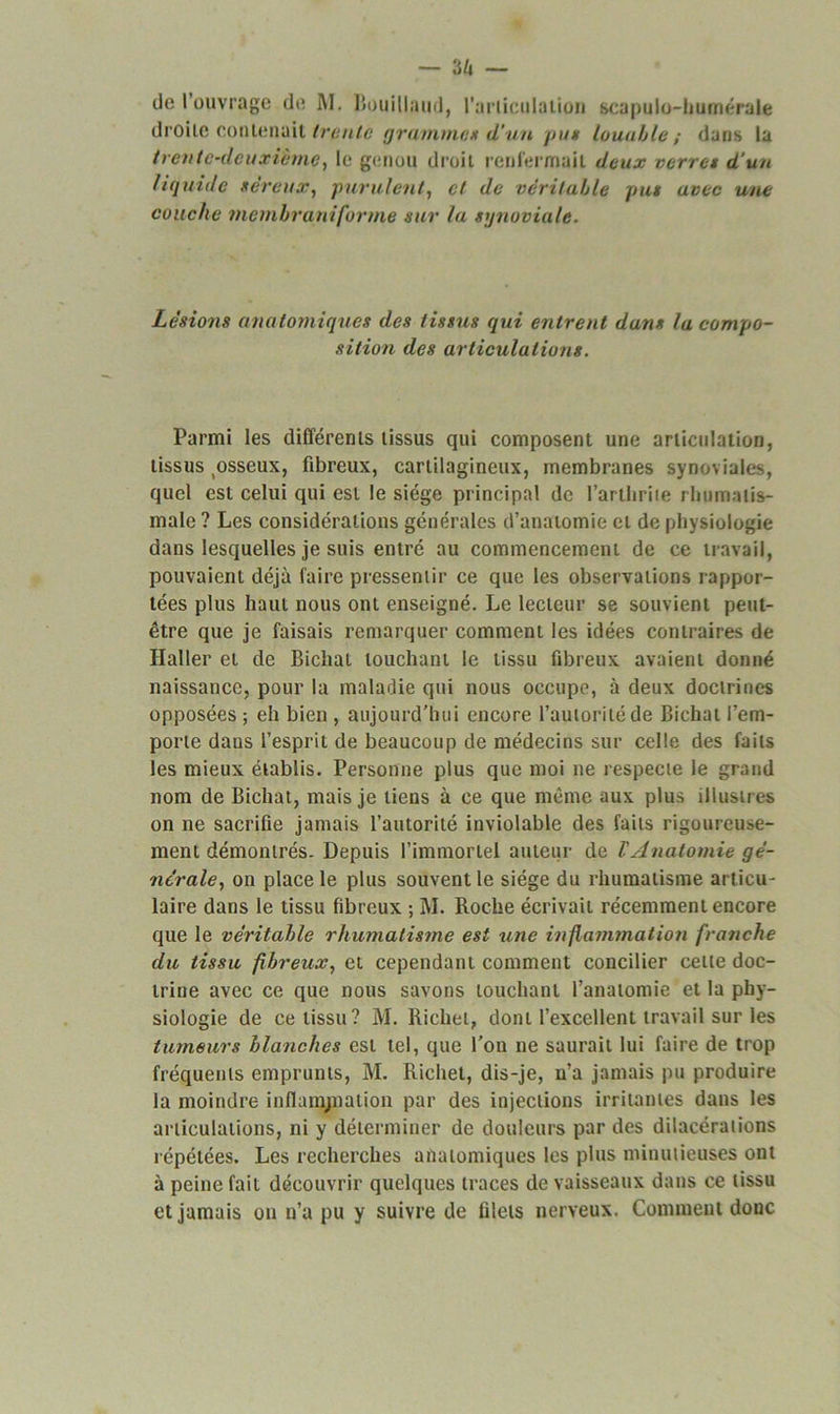 — 3Z» — üe 1 ouvrage de RI. Bouillaud, l’articulatioc scapulo-hurnérale droite contenait trente gramme* d’un pu» Louable; dans la trente-deuxième, le genou droit renfermait deux verra d’un liquide séreux, purulent, cl de véritable pus avec une couche membraniforme sur la synoviale. Lésions anatomiques des tissus qui entrent dans la compo- sition des articulations. Parmi les différents tissus qui composent une articulation, tissus ^sseux, fibreux, cartilagineux, membranes synoviales, quel est celui qui est le siège principal de l’artbriie rhumatis- male ? Les considérations générales d’anatomie et de physiologie dans lesquelles je suis entré au commencement de ce travail, pouvaient déjà faire pressentir ce que les observations rappor- tées plus haut nous ont enseigné. Le lecteur se souvient peut- être que je faisais remarquer comment les idées contraires de Haller et de Biclial louchant le tissu fibreux avaient donné naissance, pour la maladie qui nous occupe, à deux doctrines opposées ; eh bien , aujourd’hui encore l’autorité de Bichat l’em- porte dans l’esprit de beaucoup de médecins sur celle des faits les mieux établis. Personne plus que moi ne respecte le grand nom de Bichat, mais je tiens à ce que même aux plus illustres on ne sacrifie jamais l’autorité inviolable des faits rigoureuse- ment démontrés. Depuis l’immortel auteur de l'Anatomie gé- nérale, on place le plus souvent le siège du rhumatisme articu- laire dans le tissu fibreux ; RI. Roche écrivait récemment encore que le véritable rhumatisme est une inflammation franche du tissu fibreux, et cependant comment concilier cette doc- trine avec ce que nous savons touchant l’anatomie et la phy- siologie de ce tissu? RI. Richet, dont l’excellent travail sur les tumeurs blanches est tel, que l’on ne saurait lui faire de trop fréquents emprunts, RI. Richet, dis-je, n’a jamais pu produire la moindre inflampiation par des injections irritantes dans les articulations, ni y déterminer de douleurs par des dilacérations répétées. Les recherches anatomiques les plus minutieuses ont à peine fait découvrir quelques traces de vaisseaux dans ce tissu et jamais ou n’a pu y suivre de filets nerveux. Comment donc