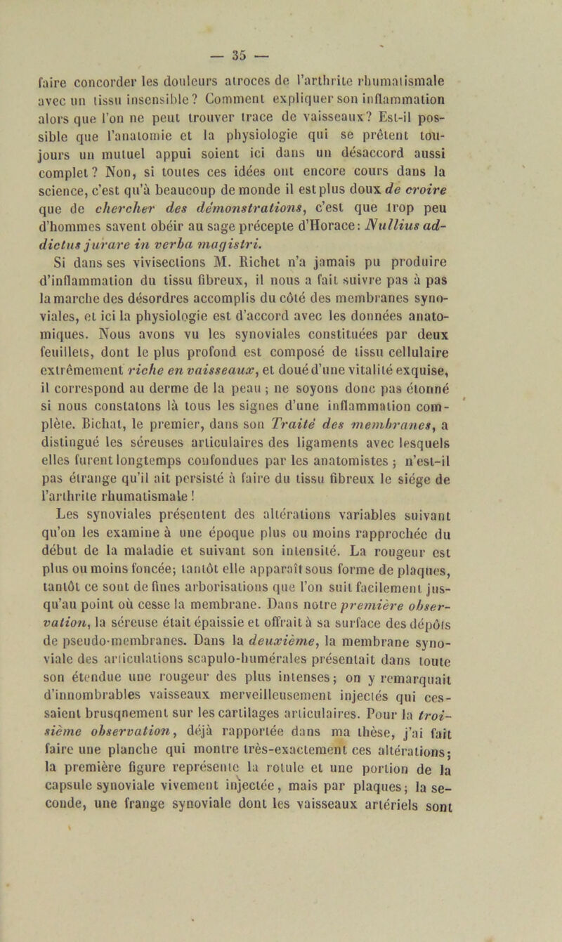 faire concorder les douleurs atroces de l’arthrite rhumatismale avec un tissu insensible ? Comment expliquer son inflammation alors que l’on ne peut trouver trace de vaisseaux? Est-il pos- sible que l’anatomie et la physiologie qui se prêtent tou- jours un mutuel appui soient ici dans un désaccord aussi complet? Non, si toutes ces idées ont encore cours dans la science, c’est qu’à beaucoup de monde il est plus doux de croire que de chercher des démonstrations, c’est que trop peu d’hommes savent obéir au sage précepte d’Horace: Nullius ad- dictus jurare in verha magistri. Si dans ses vivisections M. Richet n’a jamais pu produire d’inflammation du tissu fibreux, il nous a fait suivre pas à pas la marche des désordres accomplis du côté des membranes syno- viales, et ici la physiologie est d’accord avec les données anato- miques. Nous avons vu les synoviales constituées par deux feuillets, dont le plus profond est composé de tissu cellulaire extrêmement riche en vaisseaux, et doué d’une vitalité exquise, il correspond au derme de la peau ; ne soyons donc pas étonné si nous constatons là tous les signes d’une inflammation com- plète. Bichat, le premier, dans son Traité des membranes, a distingué les séreuses articulaires des ligaments avec lesquels elles furent longtemps confondues par les anatomistes ; n’est-il pas étrange qu’il ait persisté à faire du tissu fibreux le siège de l’arthrite rhumatismale ! Les synoviales présentent des altérations variables suivant qu’on les examine à une époque plus ou moins rapprochée du début de la maladie et suivant son intensité. La rougeur est plus ou moins foncée; tantôt elle apparaît sous forme de plaques, tantôt ce sont de fines arborisations que l’on suit facilement, jus- qu’au point où cesse la membrane. Dans notre première obser- vation,, la séreuse était épaissie et offrait à sa surface des dépôts de pseudo-membranes. Dans la deuxième, la membrane syno- viale des articulations scapulo-humérales présentait dans toute son étendue une rougeur des plus intenses; on y remarquait d’innombrables vaisseaux merveilleusement injectés qui ces- saient brusqncment sur les cartilages articulaires. Pour la troi- sième observation, déjà rapportée dans ma thèse, j’ai fait faire une planche qui montre très-exactement ces altérations; la première figure représente la rotule et une portion de la capsule synoviale vivement injectée, mais par plaques; la se- conde, une frange synoviale dont les vaisseaux artériels sont