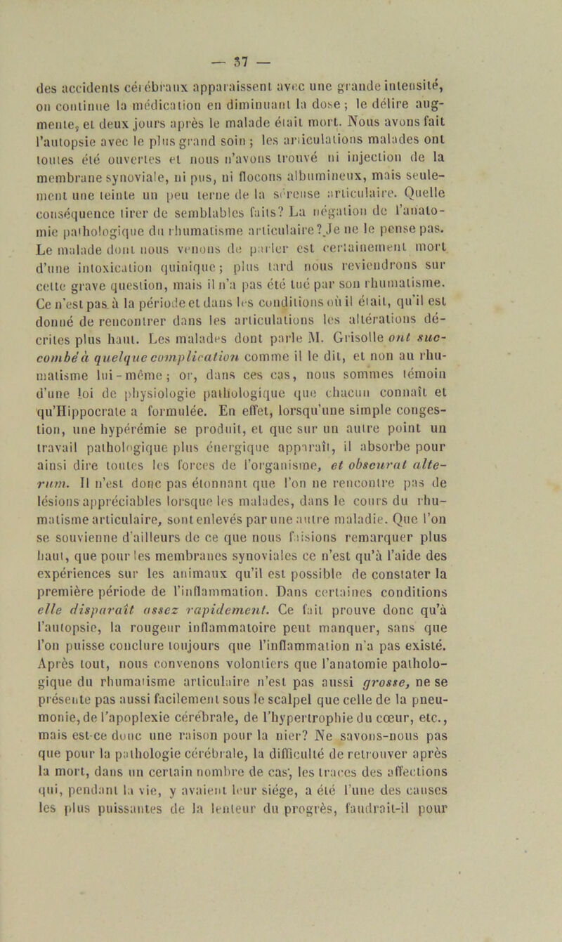 des accidents cérébraux apparaissent avec une grande intensité, on continue la médication en diminuant la dose ; le délire aug- mente, et deux jours après le malade était mort. Nous avons fait l’autopsie avec le plus grand soin ; les articulations malades ont toutes été ouvertes et nous n’avons trouvé ni injection de la membrane synoviale, ni pus, ni flocons albumineux, mais seule- ment une teinte un peu terne de la séreuse articulaire. Quelle conséquence tirer de semblables faits? La négation de l’anato- mie pathologique du rhumatisme articulaire ?.Je ne le pense pas. Le malade dont nous venons de parler est certainement mort d’une intoxication qttinique; plus tard nous reviendrons sur celle grave question, mais il n’a pas été tué par son rhumatisme. Ce n’est pas à la période et dans les conditions où il était, qu’il est donné de rencontrer dans les articulations les altérations dé- crites plus haut. Les malades dont parle M. Grisolle ont suc- combé à quelque complication comme il le dit, et non au rhu- matisme lui-même; or, dans ces cas, nous sommes témoin d’une loi de physiologie pathologique que chacun connaît et qu’Hippoerate a formulée. En effet, lorsqu’une simple conges- tion, une hypérémie se produit, et que sur un autre point un travail pathologique plus énergique apparaît, il absorbe pour ainsi dire toutes les forces de l’organisme, et obscurci alte- rum. Il n’est donc pas étonnant que l’on ne rencontre pas de lésions appréciables lorsque les malades, dans le cours du rhu- matisme articulaire, sont enlevés par une autre maladie. Que l’on se souvienne d’ailleurs de ce que nous faisions remarquer plus haut, que pour les membranes synoviales ce n’est qu’à l’aide des expériences sur les animaux qu’il est possible de constater la première période de l’inflammation. Dans certaines conditions elle disparaît assez rapidement. Ce fait prouve donc qu’à l’autopsie, la rougeur inflammatoire peut manquer, sans que l’on puisse conclure toujours que l’inflammation n’a pas existé. Après tout, nous convenons volontiers que l’anatomie patholo- gique du rhumatisme articulaire n’est pas aussi grosse, ne se présente pas aussi facilement sous le scalpel que celle de la pneu- monie, de l’apoplexie cérébrale, de l’hypertrophie du cœur, etc., mais est-ce donc une raison pour la nier? Ne savons-nous pas que pour la pathologie cérébrale, la difficulté de retrouver après la mort, dans un certain nombre de cas', les traces des affections qui, pendant la vie, y avaient leur siège, a été l’une des causes les plus puissantes de la lenteur du progrès, faudrait-il pour