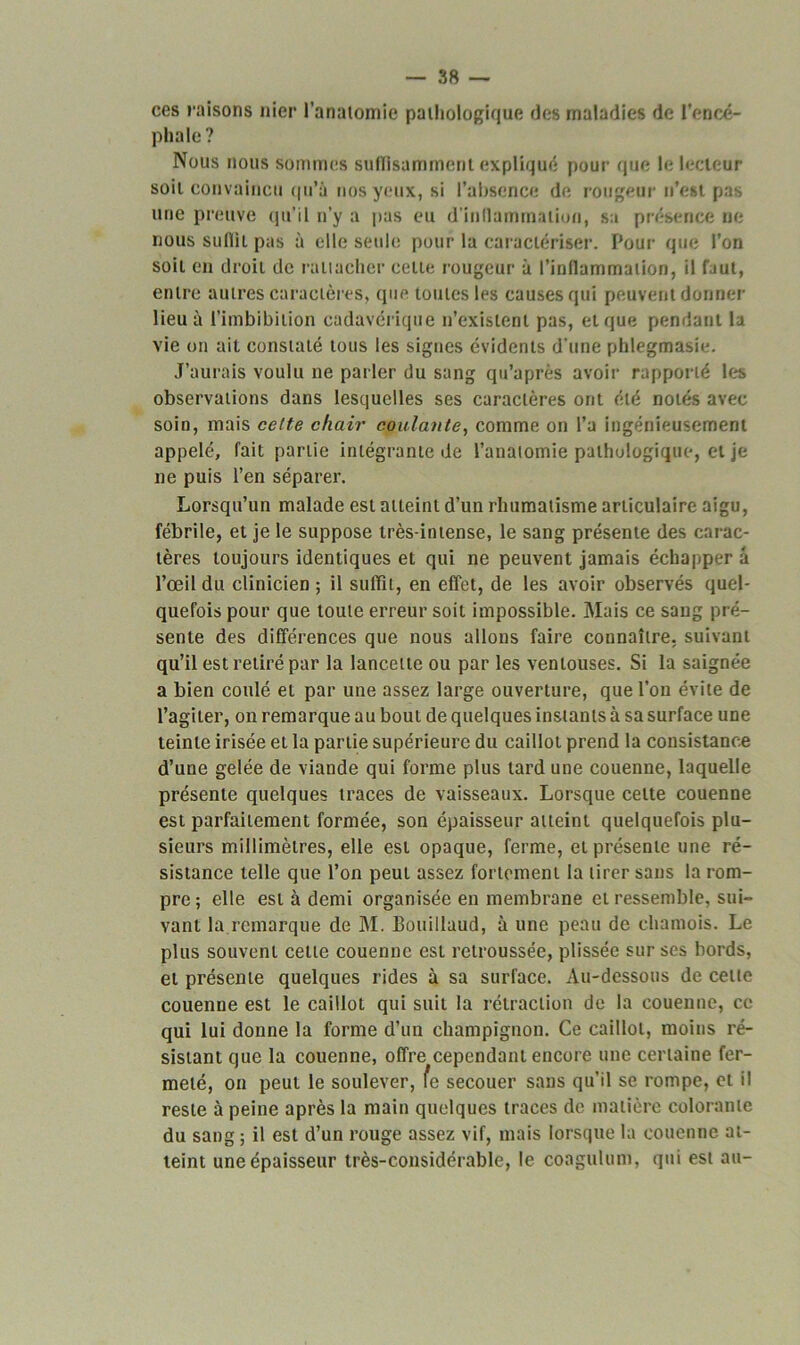 ces raisons nier l'anatomie pathologique des maladies de l’encé- phale? Nous nous sommes suffisamment expliqué pour que le lecteur soit convaincu qu’à nos yeux, si l'absence de rougeur n’est pas une preuve qu’il n’y a pas eu d'inflammation, sa présence ne nous suffit pas à elle seule pour la caractériser. Pour que l’on soit en droit de rattacher celte rougeur à l’inflammation, il faut, entre autres caractères, que toutes les causes qui peuvent donner lieu à l’imbibilion cadavérique n’existent pas, et que pendant la vie on ait constaté tous les signes évidents d’une phlegmasie. J’aurais voulu ne parler du sang qu’après avoir rapporté les observations dans lesquelles ses caractères ont été notés avec soin, mais celte chair coulante, comme on l’a ingénieusement appelé, fait partie intégrante de l’anatomie pathologique, et je ne puis l’en séparer. Lorsqu’un malade est atteint d’un rhumatisme articulaire aigu, fébrile, et je le suppose très-intense, le sang présente des carac- tères toujours identiques et qui ne peuvent jamais échapper à l’œil du clinicien ; il suffît, en effet, de les avoir observés quel- quefois pour que toute erreur soit impossible. Mais ce sang pré- sente des différences que nous allons faire connaître, suivant qu’il est retiré par la lancette ou par les ventouses. Si la saignée a bien coulé et par une assez large ouverture, que l’on évite de l’agiter, on remarque au bout de quelques instants à sa surface une teinte irisée et la partie supérieure du caillot prend la consistance d’une gelée de viande qui forme plus tard une couenne, laquelle présente quelques traces de vaisseaux. Lorsque cette couenne est parfaitement formée, son épaisseur atteint quelquefois plu- sieurs millimètres, elle est opaque, ferme, et présente une ré- sistance telle que l’on peut assez fortement la tirer sans la rom- pre; elle est à demi organisée en membrane et ressemble, sui- vant la.remarque de M. Bouillaud, à une peau de chamois. Le plus souvent cette couenne est retroussée, plissée sur ses bords, et présente quelques rides à sa surface. Au-dessous de celle couenne est le caillot qui suit la rétraction de la couenne, ce qui lui donne la forme d’un champignon. Ce caillot, moins ré- sistant que la couenne, offre cependant encore une certaine fer- meté, on peut le soulever, fe secouer sans qu’il se rompe, et il reste à peine après la main quelques traces de matière colorante du sang ; il est d’un rouge assez vif, mais lorsque la couenne at- teint une épaisseur très-considérable, le coagulum, qui est au-