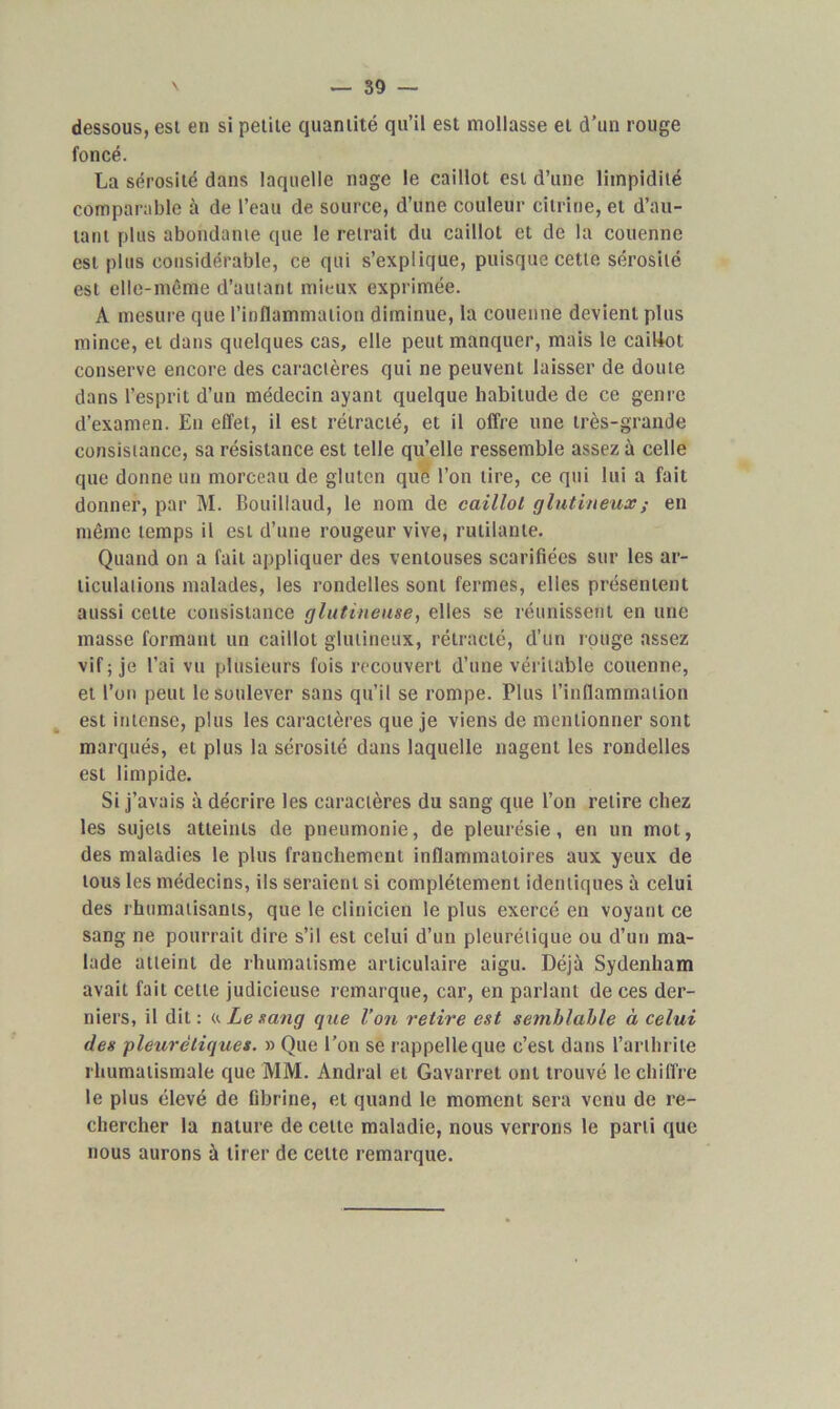 dessous, est en si petite quantité qu’il est mollasse et d’un rouge foncé. La sérosité dans laquelle nage le caillot est d’une limpidité comparable à de l’eau de source, d’une couleur citrine, et d’au- tant plus abondante que le retrait du caillot et de la couenne est plus considérable, ce qui s’explique, puisque cette sérosité est elle-même d’autant mieux exprimée. À mesure que l’inflammation diminue, la couenne devient plus mince, et dans quelques cas, elle peut manquer, mais le caillot conserve encore des caractères qui ne peuvent laisser de doute dans l’esprit d’un médecin ayant quelque habitude de ce genre d’examen. Eu effet, il est rétracté, et il offre une très-grande consistance, sa résistance est telle qu’elle ressemble assez à celle que donne un morceau de gluten que l’on lire, ce qui lui a fait donner, par M. Bouillaud, le nom de caillol g hit in eux ; en même temps il est d’une rougeur vive, rutilante. Quand on a fait appliquer des ventouses scarifiées sur les ar- ticulations malades, les rondelles sont fermes, elles présentent aussi celte consistance glutineuse, elles se réunissent en une masse formant un caillol glutineux, rétracté, d’un rouge assez vif; je l’ai vu plusieurs fois recouvert d’une véritable couenne, et l’on peut le soulever sans qu’il se rompe. Plus l’inflammation est intense, plus les caractères que je viens de mentionner sont marqués, et plus la sérosité dans laquelle nagent les rondelles est limpide. Si j’avais à décrire les caractères du sang que l’on relire chez les sujets atteints de pneumonie, de pleurésie, en un mot, des maladies le plus franchement inflammatoires aux yeux de tous les médecins, ils seraient si complètement identiques à celui des rhumatisants, que le clinicien le plus exercé en voyant ce sang ne pourrait dire s’il est celui d’un pleurétique ou d’un ma- lade atteint de rhumatisme articulaire aigu. Déjà Sydenham avait fait celle judicieuse remarque, car, en parlant de ces der- niers, il dit : «. Le sang que Von retire est semblable à celui des pleurétiques. » Que l'on se rappelle que c’est dans l’arthrite rhumatismale que MM. Andral et Gavarret ont trouvé le chiffre le plus élevé de fibrine, et quand le moment sera venu de re- chercher la nature de celte maladie, nous verrons le parti que nous aurons à tirer de celte remarque.