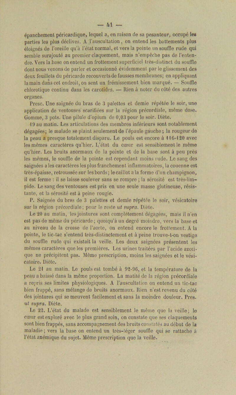 épanchement péricardique, lequel a, en raison de sa pesanteur, occupé les parties les plus déclives. A l'auscultation, on entend les battements plus éloignés de l’oreille qu’à l’état normal, et vers la pointe un souffle rude qui semble surajouté au premier claquement, mais n’empêche pas de l’enten- dre. Vers la base on entend un frottement superficiel très-distinct du souffle dont nous venons de parler et occasionné évidemment par le glissement des deux feuillets du péricarde recouverts de fausses membranes; en appliquant la main dans cet endroit, on sent un frémissement bien marqué. — Souffle chlorotique continu dans les carotides. — Rien à noter du côté des autres organes. Presc. Une saignée du bras de 3 palettes et demie répétée le soir, une application de ventouses scarifiées sur la région précordiale, même dose. Gomme, 3 pots. Une pilule d’opium de 0,03 pour le soir. Diète. 19 au matin. Les articulations des membres inférieurs sont notablement dégagées; le malade se plaint seulement de l’épaule gauche ; la rougeur de la peau a presque totalement disparu. Le pouls est encore à 116-120 avec les mêmes caractères qu’hier. L’état du cœur est sensiblement le même qu’hier. Les bruits anormaux do la pointe et de la base sont à peu près les mêmes, le souffle de la pointe est cependant moins rude. Le sang des saignées a les caractères les plus franchement inflammatoires, la couenne est très-épaisse, retroussée sur les bords; le caillot a la forme d’un champignon, il est ferme : il se laisse soulever sans se rompre ; la sérosité est très-lim- pide. Le sang des ventouses est pris en une seule masse glutineuse, résis- tante, et la sérosité est à peine rougie. P. Saignée du bras de 3 palettes et demie répétée le soir, vésicatoire sur la région précordiale; pour le reste ut supra. Diète. Le 20 au matin, les jointures sont complètement dégagées, mais il n’en est pas de même du péricarde ; quoiqu’à un degré moindre, vers la base et au niveau de la crosse de l’aorte, on entend encore le frottement. A la pointe, le tic-tac s’entend très-distinctement et à peine trouve-t-on vestige du souffle rude qui existait la veille. Les deux saignées présentent les mêmes caractères que les premières. Les urines traitées par l’acide azoti- que ne précipitent pas. Même prescription, moins les saignées et le vési- catoire. Diète. Le 21 au matin. Le pouls est tombé à 92-96, et la température de la peau a baissé dans la même proportion. La matité de la région précordiale a repris ses limites physiologiques. A l’auscultation on entend un tic-tac bien frappé, sans mélange de bruits anormaux. Rien n’est revenu du côté des jointures qui se meuvent facilement et sans la moindre douleur. Près. ut supra. Diète. Le 22. L’état du malade est sensiblement le même que la veille; le cœur est exploré avec le plus grand soin, on constate que ses claquements sont bien frappés, sans accompagnement des bruits constatés au début de la maladie ; vers la base on entend un très-léger souffle qui se rattache à l’état anémique du sujet. Môme prescription que la veille.