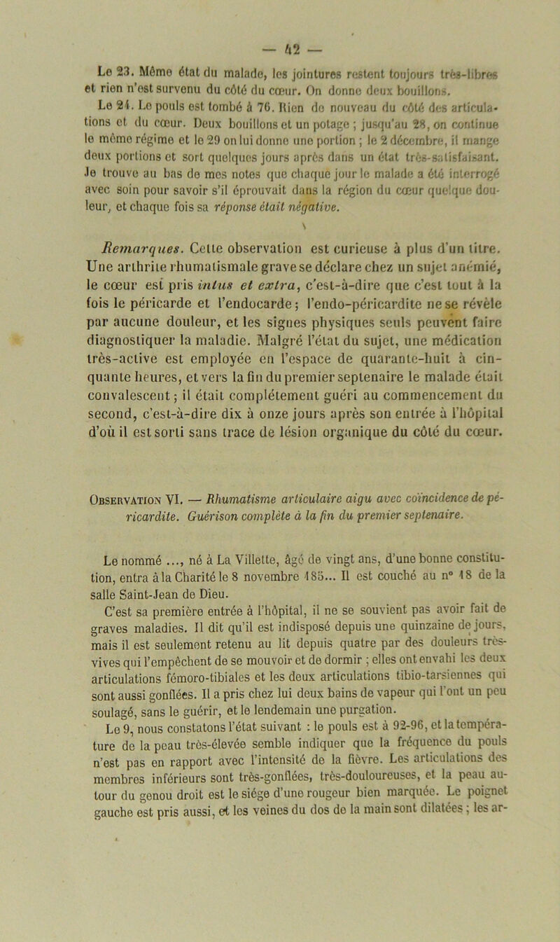 Le 23. Môme état du malade, les jointures restent toujours très-libres et rien n’ost survenu du côté du cœur. On donne deux bouillons. Le 24. Lo pouls est tombé à 70. Rien do nouveau du côté des articula- tions et du cœur. Deux bouillons et un potage ; jusqu’au 28, on continue le même régime et lo 29 on lui donne uno portion ; le 2 décembre, il mange deux portions et sort quelques jours après dans un état très-satisfaisant. Je trouve au bas de mes notes que chaque jour le malade a été interrogé avec soin pour savoir s’il éprouvait dans la région du cœur quelque dou- leur, et chaque fois sa réponse était négative. \ Remarques. Celte observation est curieuse à plus rl'un titre. Une arthrite rhumatismale grave se déclare chez un sujet anémié, le cœur est pris in lus et extra, c’est-à-dire que c’est tout à la fois le péricarde et l’endocarde; Pendo-péricardite ne se révèle par aucune douleur, et les signes physiques seuls peuvent faire diagnostiquer la maladie. Malgré l’état du sujet, une médication très-active est employée en l’espace de quarante-huit à cin- quante heures, et vers la fin du premier septénaire le malade était convalescent; il était complètement guéri au commencement du second, c’est-à-dire dix à onze jours après son entrée à l’hôpital d’où il est sorti sans trace de lésion organique du côté du cœur. Observation VI. — Rhumatisme articulaire aigu avec coïncidence de pé- ricardite. Guérison complète à la fin du premier septénaire. Le nommé ..., né à La Villette, âgé de vingt ans, d’une bonne constitu- tion, entra à la Charité le 8 novembre 185... Il est couché au n° 18 de la salle Saint-Jean de Dieu. C’est sa première entrée à l’hôpital, il ne se souvient pas avoir fait de graves maladies. Il dit qu’il est indisposé depuis une quinzaine de jours, mais il est seulement retenu au lit depuis quatre par des douleurs très- vives qui l’empêchent de se mouvoir et de dormir ; elles ont envahi les deux articulations fémoro-tibiales et les deux articulations tibio-tarsiennes qui sont aussi gonflées. Il a pris chez lui deux bains de vapeur qui l’ont un peu soulagé, sans le guérir, et le lendemain une purgation. Le 9, nous constatons l’état suivant : le pouls est à 92-96, et la tempéra- ture de la peau très-élevée semble indiquer que la fréquence du pouls n’est pas en rapport avec l’intensité de la fièvre. Les articulations des membres inférieurs sont très-gonflées, très-douloureuses, et la peau au- tour du genou droit est le siège d’une rougeur bien marquée. Le poignet gauche est pris aussi, et les veines du dos do la main sont dilatées , les ar-