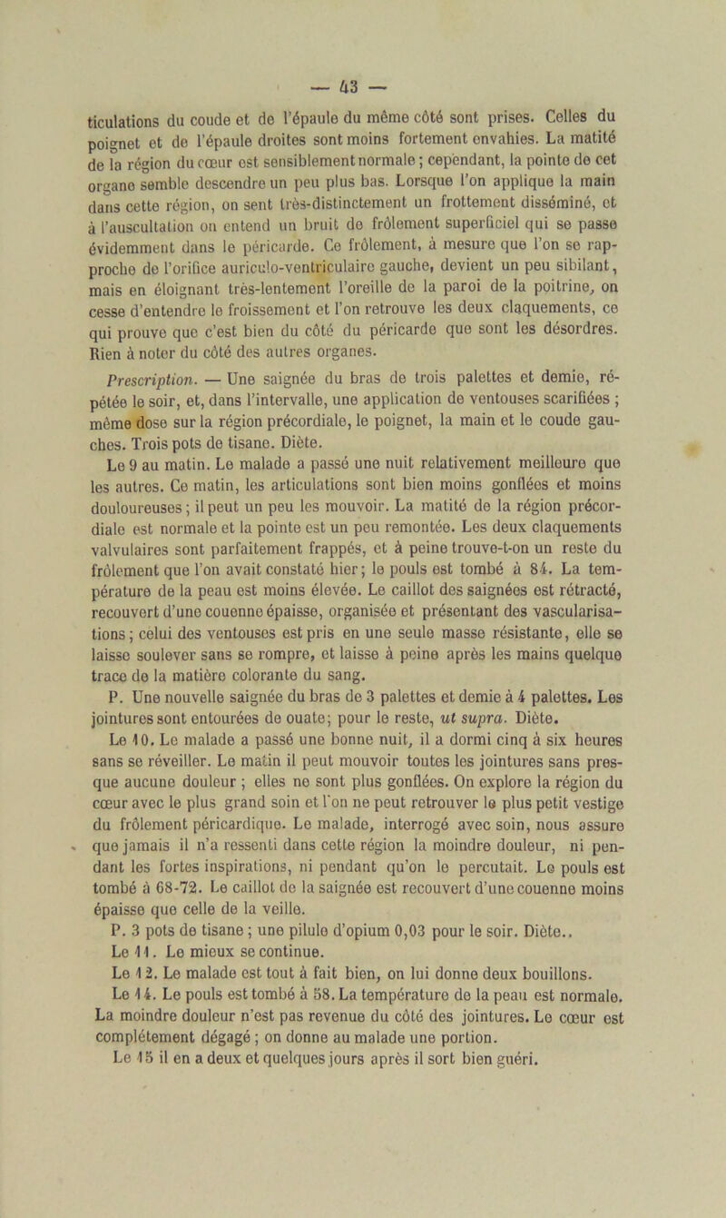 ticulations du coude et de l’épaule du même côté sont prises. Celles du poignet et de l’épaule droites sont moins fortement envahies. La matité de la région du cœur ost sensiblement normale ; cependant, la pointe do cet organe semble descendre un peu plus bas. Lorsque l’on applique la main dans cette région, on sent très-distinctement un frottement disséminé, et à l’auscultation on entend un bruit do frôlement superficiel qui se passe évidemment dans le péricarde. Ce frôlement, à mesure que l’on se rap- proche do l’oriûce auriculo-ventriculairo gauche, devient un peu sibilant, mais en éloignant très-lentement l’oreille de la paroi de la poitrine, on cesse d’entendre le froissement et l’on retrouve les deux claquements, ce qui prouve que c’est bien du côté du péricarde que sont les désordres. Rien à noter du côté des autres organes. Prescription. — Une saignée du bras de trois palettes et demie, ré- pétée le soir, et, dans l’intervalle, une application de ventouses scarifiées ; même dose sur la région précordiale, le poignet, la main et le coude gau- ches. Trois pots de tisane. Diète. Le 9 au matin. Le malade a passé une nuit relativement meilleure que les autres. Ce matin, les articulations sont bien moins gonflées et moins douloureuses; il peut un peu les mouvoir. La matité de la région précor- diale est normale et la pointe est un peu remontée. Les deux claquements valvulaires sont parfaitement frappés, et à peine trouve-t-on un reste du frôlement que l’on avait constaté hier ; le pouls est tombé à 84. La tem- pérature de la peau est moins élevée. Le caillot des saignées est rétracté, recouvert d’une couenne épaisse, organisée et présentant des vascularisa- tions ; celui des ventouses est pris en une seule masse résistante, elle se laisse soulever sans se rompre, et laisse à peine après les mains quelque trace de la matière colorante du sang. P. Une nouvelle saignée du bras de 3 palettes et demie à 4 palettes. Les jointures sont entourées de ouate; pour le reste, ut supra. Diète. Le 10. Le malade a passé une bonne nuit, il a dormi cinq à six heures sans se réveiller. Le matin il peut mouvoir toutes les jointures sans pres- que aucune douleur ; elles ne sont plus gonflées. On explore la région du cœur avec le plus grand soin et l'on ne peut retrouver le plus petit vestige du frôlement péricardique. Le malade, interrogé avec soin, nous assure . que jamais il n’a ressenti dans cette région la moindre douleur, ni pen- dant les fortes inspirations, ni pendant qu’on le percutait. Le pouls est tombé à 68-72. Le caillot de la saignée est recouvert d’une couenne moins épaisse que celle de la veille. P. 3 pots de tisane ; une pilule d’opium 0,03 pour le soir. Diète.. Le 11. Le mieux se continue. Le 12. Le malade est tout à fait bien, on lui donne deux bouillons. Le 14. Le pouls est tombé à 58. La température de la peau est normale. La moindre douleur n’est pas revenue du côté des jointures. Le cœur est complètement dégagé ; on donne au malade une portion. Le 15 il en a deux et quelques jours après il sort bien guéri.