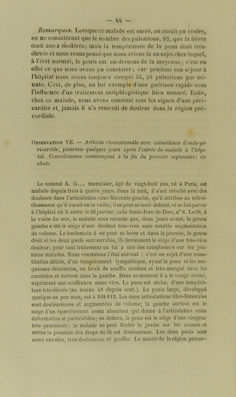 Remarques. Lorsque ce malade est entré, on aurait pu croire, en ne considérant que le nombre des pulsations, U2, que la lièvre était assez modérée; mais la température de la peau était très- élevée et nous avons pensé que nous avions là un sujet chez lequel, à l’état normal, le pouls est au-dessous de la moyenne; c'est eu effet ce que nous avons pu constater; car pendant son séjour à l’hôpital nous avons toujours compté 5U, 58 pulsations par mi- nute. C’est, de plus, un bel exemple d'une guérison rapide sous l’influence d’un traitement antiphlogistique bien mesuré. Enfin, chez ce malade, nous avons constaté tous les signes d’une péri- cardite et, jamais il n’a ressenti de douleur dans la région pré- cordiale. Observation VII. — Arthrite rhumatismale avec coïncidence d’endo-pê- ricardite, pleurésie quelques jours après l'entrée du malade à l’hôpi- tal. Convalescence commençant à la fin du premier septénaire: re- chute. Le nommé A. G..., menuisier, âgé de vingt-huit ans, né à Paris, est malade depuis trois à quatre jours. Dans la nuit, il s’est réveillé avec des douleurs dans l’articulation coxo-fémorale gauche, qu’il attribue au refroi- dissement qu’il aurait eu la veille; il ne peut se tenir debout, et se fait porter à l’hôpital où il entre le26janvier, salle Saint-Jean de Dieu, n° 6. Le26, à la visite du soir, le malade nous raconte que, deux jours avant, le genou gauche a été le siège d’une douleur très-vive sans notable augmentation de volume. Le lendemain il ne peut se lever et dans la journée, le genou droit et les deux pieds sont envahis, ils deviennent le siège d'une très-vive douleur; pour tout traitement on lui a mis des cataplasmes sur les join- tures malades. Nous constatons l’état suivant : c’est un sujet d’une cons- titution débile, d’un tempérament lympathique, ayant la peau et les mu- queuses décolorées, un bruit de souffle continu et très-marqué dans les carotides et surtout dans la gauche. Dans ce moment il a le visage animé, exprimant une souffrance assez vive. La peau est sèche, d’une tempéra- ture très-élevée (au moins 40 degrés cent.). Le pouls large, développé quoique un peu mou, est à \ 08-112. Les deux articulations tibio-fémorales sont douloureuses et augmentées de volume; la gauche surtout est le siège d’un épanchement assez abondant qui donne à l’articulation cette déformation si particulière; en dehors, la peau est le siège d’une rougeur très-prononcée; le malade ne peut fléchir la jambe sur les cuisses et même la pression des draps du lit est douloureuse. Les deux pieds sont aussi envahis, très-douloureux et gonflés. La matité de la région précor-