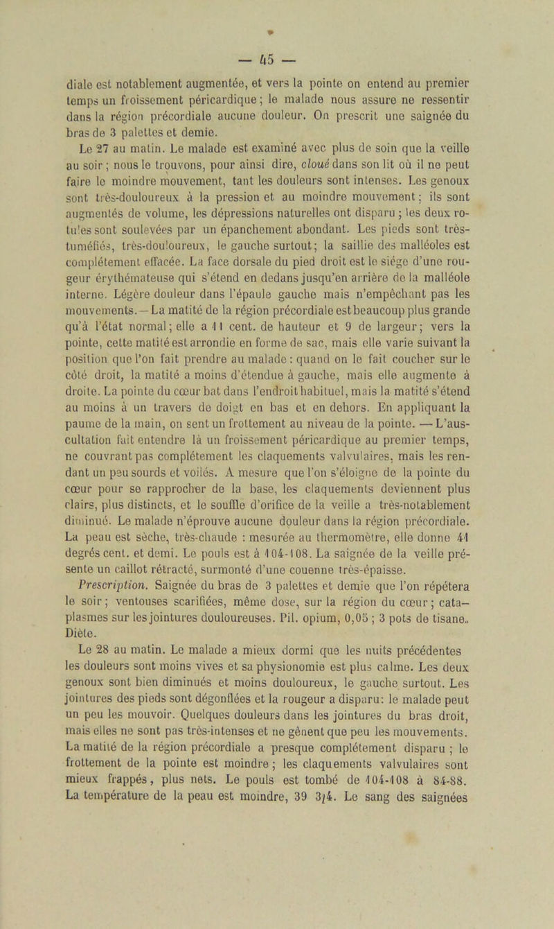 diale est notablement augmentée, et vers la pointe on entend au premier temps un froissement péricardique; le malade nous assure ne ressentir dans la région précordiale aucune douleur. On prescrit une saignée du bras de 3 palettes et demie. Le 27 au matin. Le malado est examiné avec plus de soin que la veille au soir; nous le trouvons, pour ainsi dire, cloué dans son lit où il no peut faire le moindre mouvement, tant les douleurs sont intenses. Les genoux sont très-douloureux à la pression et au moindre mouvement ; ils sont augmentés de volume, les dépressions naturelles ont disparu ; les deux ro- tules sont soulevées par un épanchement abondant. Les pieds sont très- tuméfiés, très-douloureux, le gauche surtout; la saillie des malléoles est complètement effacée. La face dorsale du pied droit est le siège d’une rou- geur érythémateuse qui s’étend en dedans jusqu’en arrière de la malléole interne. Légère douleur dans l’épaule gauche mais n’empêchant pas les mouvements. — La matité de la région précordiale est beaucoup plus grande qu’à l’état normal ; elle ail cent, de hauteur et 9 de largeur; vers la pointe, cette matité est arrondie en forme de sac, mais elle varie suivant la position que l’on fait prendre au malade : quand on le fait coucher sur le côté droit, la matité a moins d'étendue à gauche, mais elle augmente à droite. La pointe du cœur bat dans l’endroit habituel, mais la matité s’étend au moins à un travers de doigt en bas et en dehors. En appliquant la paume de la inain, on sent un frottement au niveau de la pointe. — L’aus- cultation fait entendre là un froissement péricardique au premier temps, ne couvrant pas complètement les claquements valvulaires, mais les ren- dant un peu sourds et voilés. A mesure que l’on s’éloigne de la pointe du cœur pour se rapprocher de la base, les claquements deviennent plus clairs, plus distincts, et le souffle d’orifice de la veille a très-notablement diminué. Le malade n’éprouve aucune douleur dans la région précordiale. La peau est sèche, très-chaude : mesurée au thermomètre, elle donne 41 degrés cent, et demi. Le pouls est à 104-108. La saignée de la veille pré- sente un caillot rétracté, surmonté d’une couenne très-épaisse. Prescription. Saignée du bras de 3 palettes et demie que l’on répétera le soir ; ventouses scarifiées, même dose, sur la région du cœur ; cata- plasmes sur les jointures douloureuses. Pii. opium, 0,05 ; 3 pots de tisane., Diète. Le 28 au matin. Le malade a mieux dormi que les nuits précédentes les douleurs sont moins vives et sa physionomie est plus calme. Les deux genoux sont bien diminués et moins douloureux, le gauche surtout. Les jointures des pieds sont dégonflées et la rougeur a disparu: le malade peut un peu les mouvoir. Quelques douleurs dans les jointures du bras droit, mais elles ne sont pas très-intenses et ne gênent que peu les mouvements. La matité de la région précordiale a presque complètement disparu ; le frottement de la pointe est moindre; les claquements valvulaires sont mieux frappés, plus nets. Le pouls est tombé de 104-108 à 84-88. La température de la peau est moindre, 39 3/4. Le sang des saignées