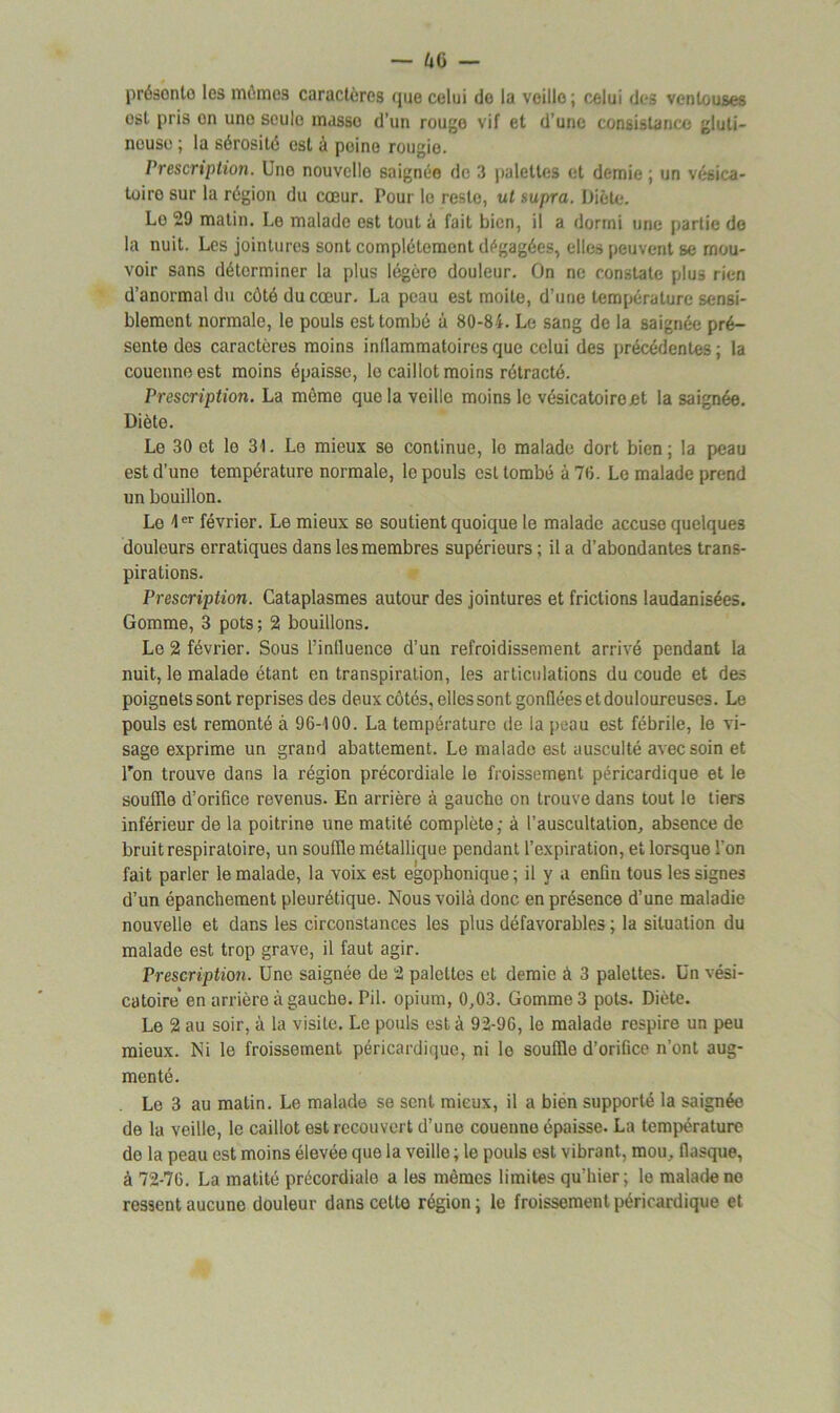 présonto les mômes caractères que celui do la veille; celui des ventouses est pris on une seule masso d’un rouge vif et d’une consistance gluti- neuse ; la sérosité est à peine rougio. Prescription. Une nouvelle saignée de 3 palettes et demie ; un vésiea- toiro sur la région du cœur. Pour le reste, ut supra. Diète. Lo 29 matin. Le malade est tout à fait bien, il a dorrni une partie de la nuit. Les jointures sont complètement dégagées, elles peuvent se mou- voir sans déterminer la plus légère douleur. On ne constate plus rien d’anormal du côté du cœur. La peau est moite, d’une température sensi- blement normale, le pouls est tombé à 80-84. Le sang de la saignée pré- sente des caractères moins inflammatoires que celui des précédentes ; la couenne est moins épaisse, le caillot moins rétracté. Prescription. La môme que la veille moins le vésicatoire et la saignée. Diète. Le 30 et lo 31. Le mieux se continue, lo malade dort bien; la peau est d’une température normale, le pouls est tombé à 70. Le malade prend un bouillon. Le 1er février. Le mieux se soutient quoique le malade accuse quelques douleurs erratiques dans les membres supérieurs ; il a d’abondantes trans- pirations. Prescription. Cataplasmes autour des jointures et frictions laudanisées. Gomme, 3 pots ; 2 bouillons. Le 2 février. Sous l’influence d’un refroidissement arrivé pendant la nuit, le malade étant en transpiration, les articulations du coude et des poignets sont reprises des deux côtés, elles sont gonflées et douloureuses. Le pouls est remonté à 96-100. La température de la peau est fébrile, le vi- sage exprime un grand abattement. Le malade est ausculté avec soin et l'on trouve dans la région précordiale le froissement péricardique et le souffle d’orifice revenus. En arrière à gauche on trouve dans tout le tiers inférieur de la poitrine une matité complète; à l'auscultation, absence de bruit respiratoire, un souffle métallique pendant l’expiration, et lorsque l’on fait parler le malade, la voix est egophonique; il y a enfin tous les signes d’un épanchement pleurétique. Nous voilà donc en présence d’une maladie nouvelle et dans les circonstances les plus défavorables ; la situation du malade est trop grave, il faut agir. Prescription. Une saignée de 2 palettes et demie à 3 palettes, ün vési- catoire* en arrière à gauche. Pii. opium, 0,03. Gomme 3 pots. Diète. Le 2 au soir, à la visite. Le pouls est à 92-96, le malade respire un peu mieux. Ni le froissement péricardique, ni lo souffle d’orifice n’ont aug- menté. Le 3 au matin. Le malade se sent mieux, il a bien supporté la saignée de la veille, le caillot est recouvert d’une couenne épaisse. La température do la peau est moins élevée que la veille ; le pouls est vibrant, mou, flasque, à 72-76. La matité précordialo a les mêmes limites qu’hier; le malade no ressent aucune douleur dans cetto région; le froissement péricardique et