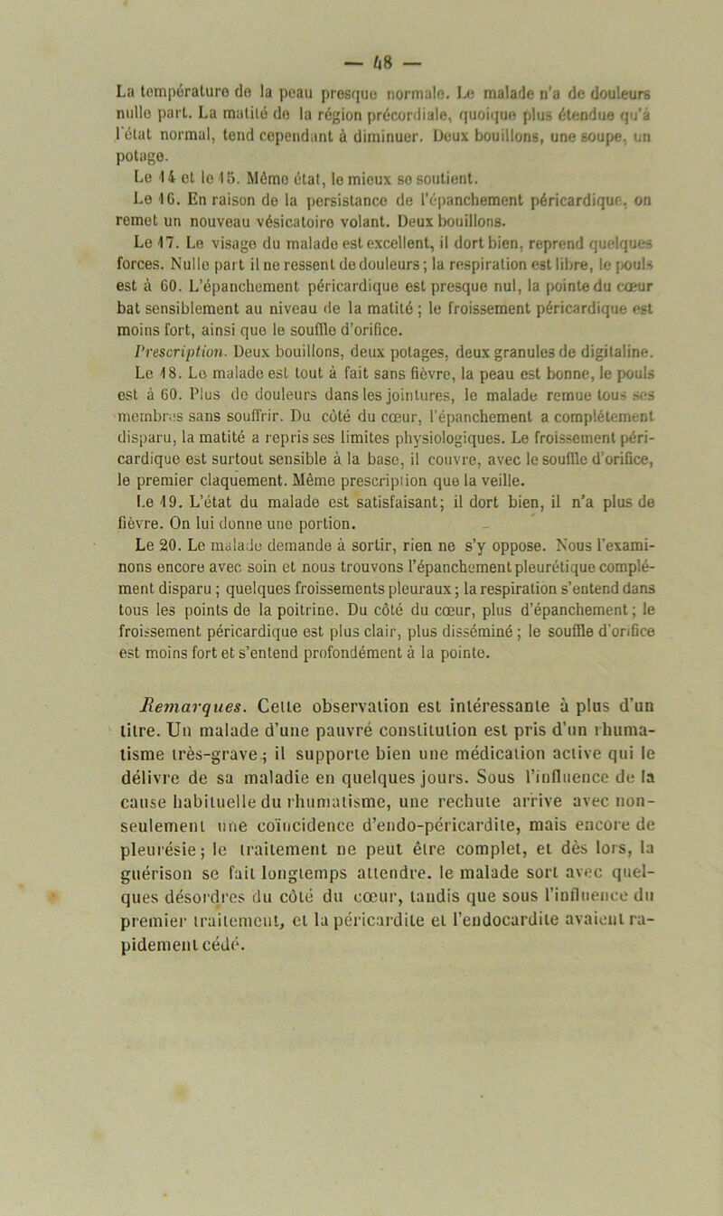 La tempéraluro do la peau presque normale. Le malade n'a de douleurs nulle part. La mutilé do la région précordiale, quoique plus étendue qu’à 1 état normal, tend cependant à diminuer. Deux bouillons, une soupe, un potage. Le 14 et le 4 5. Mémo état, le mieux so soutient. Le IC. En raison de la persistance de l’épanchement péricardique, on remet un nouveau vésicatoire volant. Deux bouillons. Le 17. Le visage du malade est excellent, il dort bien, reprend quelques forces. Nulle part il ne ressent de douleurs ; la respiration est libre, le pouls est à 60. L’épanchement péricardique est presque nul, la pointe du cœur bat sensiblement au niveau de la matité ; le froissement péricardique est moins fort, ainsi que le souffle d’orifice. Prescription. Deux bouillons, deux potages, deux granules de digitaline. Le 18. Le malade est tout à fait sans fièvre, la peau est bonne, le pouls est à 60. Plus do douleurs dans les jointures, le malade remue tous ses membres sans souffrir. Du côté du cœur, l’épanchement a complètement disparu, la matité a repris ses limites physiologiques. Le froissement péri- cardique est surtout sensible à la base, il couvre, avec le souille d’orifice, le premier claquement. Même prescription que la veille. I.e 19. L’état du malade est satisfaisant; il dort bien, il n’a plus de fièvre. On lui donne une portion. Le 20. Le malade demande à sortir, rien ne s’y oppose. Nous l’exami- nons encore avec soin et nous trouvons l’épanchement pleurétique complé- ment disparu ; quelques froissements pleuraux ; la respiration s’entend dans tous les points de la poitrine. Du côté du cœur, plus d’épanchement ; le froissement péricardique est plus clair, plus disséminé ; le souffle d’orifice est moins fort et s’entend profondément à la pointe. Remarques. Celle observation est intéressante à plus d’un titre. Un malade d’une pauvré constitution est pris d’un rhuma- tisme très-grave ; il supporte bien une médication active qui le délivre de sa maladie en quelques jours. Sous l’influence de la cause habituelle du rhumatisme, une rechute arrive avec non- seulement une coïncidence d’endo-péricardite, mais encore de pleurésie; le traitement ne peut être complet, et dès lors, la guérison se fait longtemps attendre, le malade sort avec quel- ques désordres du côté du cœur, taudis que sous l’influence du premier traitement, et la péricardite et l’endocardite avaient ra- pidement cédé.