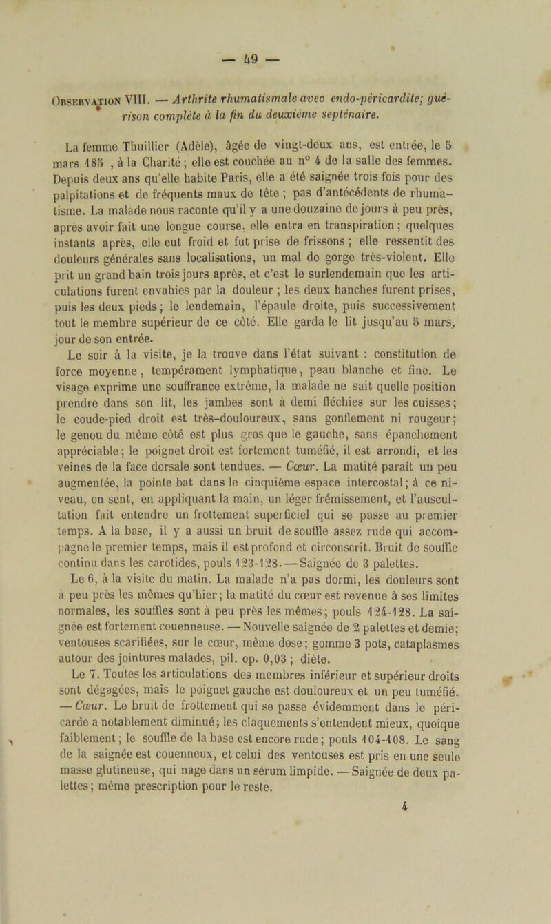 — ^9 — Observation VIII. — Arthrite rhumatismale avec endo-péricardite; gué- rison complète à la fin du deuxième septénaire. La femme Thuillier (Adèle), âgée de vingt-deux ans, est entrée, le 5 mars 185 , à la Charité ; elle est couchée au n° 4 de la salle des femmes. Depuis deux ans quelle habite Paris, elle a été saignée trois fois pour des palpitations et de fréquents maux de tête ; pas d’antécédents de rhuma- tisme. La malade nous raconte qu’il y a une douzaine de jours à peu près, après avoir fait une longue course, elle entra en transpiration; quelques instants après, elle eut froid et fut prise de frissons ; elle ressentit des douleurs générales sans localisations, un mal de gorge très-violent. Elle prit un grand bain trois jours après, et c’est le surlendemain que les arti- culations furent envahies par la douleur ; les deux hanches furent prises, puis les deux pieds ; le lendemain, l’épaule droite, puis successivement tout le membre supérieur de ce côté. Elle garda le lit jusqu’au 5 mars, jour de son entrée. Le soir à la visite, je la trouve dans l’état suivant : constitution de force moyenne, tempérament lymphatique, peau blanche et fine. Le visage exprime une souffrance extrême, la malade ne sait quelle position prendre dans son lit, les jambes sont à demi fléchies sur les cuisses; le coude-pied droit est très-douloureux, sans gonflement ni rougeur; le genou du même côté est plus gros que le gauche, sans épanchement appréciable; le poignet droit est fortement tuméfié, il est arrondi, et les veines de la face dorsale sont tendues. — Cœur. La matité paraît un peu augmentée, la pointe bat dans le cinquième espace intercostal; à ce ni- veau, on sent, en appliquant la main, un léger frémissement, et l’auscul- tation fait entendre un frottement supei ficiel qui se passe au premier temps. A la base, il y a aussi un bruit de souffle assez rude qui accom- pagne le premier temps, mais il est profond et circonscrit. Bruit de souffle continu dans les carotides, pouls 123-128. — Saignée de 3 palettes. Le 6, à la visite du matin. La malade n’a pas dormi, les douleurs sont à peu près les mêmes qu’hier; la matité du cœur est revenue à ses limites normales, les souffles sont à peu près les mêmes; pouls 124-128. La sai- gnée est fortement couenneuse. — Nouvelle saignée de 2 palettes et demie; ventouses scarifiées, sur le cœur, même dose; gomme 3 pots, cataplasmes autour des jointures malades, pii. op. 0,03; diète. Le 7. Toutes les articulations des membres inférieur et supérieur droits sont dégagées, mais le poignet gauche est douloureux et un peu tuméfié. — Cœur. Le bruit de frottement qui se passe évidemment dans le péri- carde a notablement diminué; les claquements s’entendent mieux, quoique faiblement; le souffle de la base est encore rude ; pouls 104-108. Le sang de la saignée est couenneux, et celui des ventouses est pris en une seule masse glutineuse, qui nage dans un sérum limpide. — Saignée de deux pa- lettes ; même prescription pour le reste. 4