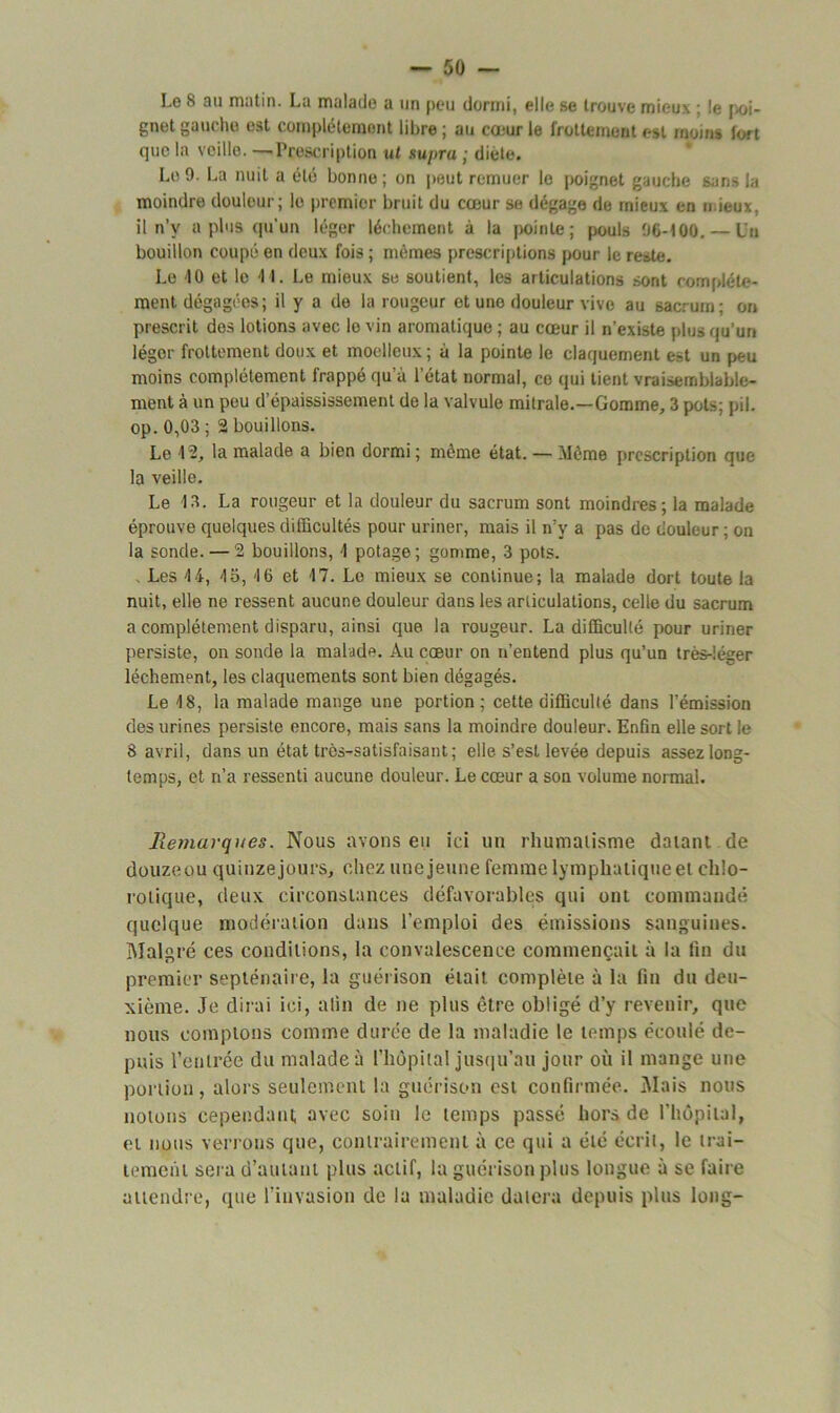 Le 8 au matin. La malade a un peu dormi, elle se trouve mieux ; le [si- gnet gauche est complètement libre ; au coeur le frottement est moins fort que la veille. —-Prescription ut supra ; diète. Le 9. La nuit a été bonne; on peut remuer le poignet gauche sans la moindre douleur; le premier bruit du cœur se dégage de mieux en mieux, il n’y a plus qu'un léger léchement à la [jointe; pouls 96-100. — Un bouillon coupé en deux fois ; mêmes prescriptions pour le reste. Le 10 et le 41. Le mieux se soutient, les articulations sont complète- ment dégagées; il y a de la rougeur et une douleur vive au sacrum; on prescrit des lotions avec le vin aromatique ; au cœur il n’existe plus qu’un léger frottement doux et moelleux ; à la pointe le claquement est un peu moins complètement frappé qu a l’état normal, ce qui tient vraisemblable- ment à un peu d’épaississement de la valvule mitrale.—Gomme, 3 pots; pii. op. 0,03 ; 2 bouillons. Le 12, la malade a bien dormi ; même état. — Même prescription que la veille. Le 13. La rougeur et la douleur du sacrum sont moindres; la malade éprouve quelques difficultés pour uriner, mais il n’y a pas de douleur ; on la sonde. — 2 bouillons, 1 potage; gomme, 3 pots. . Les 14, 15, 16 et 17. Le mieux se continue; la malade dort toute la nuit, elle ne ressent aucune douleur dans les articulations, celle du sacrum a complètement disparu, ainsi que la rougeur. La difficulté pour uriner persiste, on sonde la malade. Au cœur on n’entend plus qu’un très-léger léchement, les claquements sont bien dégagés. Le 18, la malade mange une portion; cette difficulté dans l’émission des urines persiste encore, mais sans la moindre douleur. Enfin elle sort le 8 avril, dans un état très-satisfaisant; elle s’est levée depuis assez long- temps, et n’a ressenti aucune douleur. Le cœur a son volume normal. Remarques. Nous avons eu ici un rhumatisme datant de douzequ quinze jours, chez une jeune femme lymphatique et chlo- rotique, deux circonstances défavorables qui ont commandé quelque modération dans l’emploi des émissions sanguines. Malgré ces conditions, la convalescence commençait à la fin du premier septénaire, la guérison était complète à la fin du deu- xième. Je dirai ici, afin de ne plus être obligé d’y revenir, que nous comptons comme durée de la maladie le temps écoulé de- puis rentrée du malade à l’hôpital jusqu’au jour où il mange une portion, alors seulement la guérison est confirmée. Mais nous notons cependant avec soin le temps passé hors de l’hôpital, et nous verrons que, contrairement à ce qui a été écrit, le trai- tement sera d’autant plus actif, la guérison plus longue à se faire attendre, que l’invasion de la maladie datera depuis plus long-