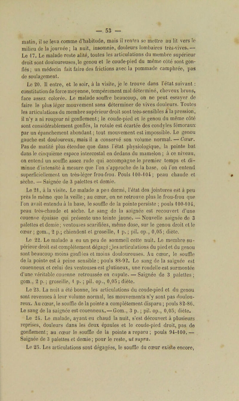 milieu de la journée ; la nuit, insomnie, doideurs lombaires très-vives.— Le 17. Le malade reste alité, toutes les articulations du membre supérieur droit sont douloureuses,le genou et le coude-pied du môme côté sont gon- llés; un médecin fait faire des frictions avec la pommade camphrée, pas de soulagement. Le 20. Il entre, et le soir, à la visite, je le trouve dans l’état suivant : constitution de force moyenne, tempérament mal déterminé, cheveux bruns, face assez colorée. Le malade souffre beaucoup, on ne peut essayer de faire le plus léger mouvement sans déterminer de vives douleurs. Toutes les articulations du membre supérieur droit sont très-sensibles à la pression, il n’y a ni rougeur ni gonflement; le coude-pied et le genou du même côté sont considérablement gonflés, la rotule est écartée des condyles fémoraux par un épanchement abondant ; tout mouvement est impossible. Le genou gauche est douloureux, mais il a conservé son volume normal. — Cœur. Pas de matité plus étendue que dans l’état physiologique, la pointe bat dans le cinquième espace intercostal en dedans du mamelon ; i\ ce niveau, on entend un souffle assez rude qui accompagne le premier temps et di- minue d'intensité à mesure que l’on s’approche de la base, où l’on entend superficiellement un très-léger frou-frou. Pouls 100-104 ; peau chaude et sèche. — Saignée de 3 palettes et demie. Le 21, à la visite. Le malade a peu dormi, l’état des jointures est à peu près le même que la veille ; au cœur, on ne retrouve plus le frou-frou que l’on avait entendu à la base, le souffle de la pointe persiste ; pouls 100-104, peau très-chaude et sèche. Le sang de la saignée est recouvert d’une couenne épaisse qui présente une teinte jaune. — Nouvelle saignée de 3 palettes et demie; ventouses scarifiées, même dose, sur le genou droit et le cœur ; gom., 2 p.; chiendent et groseille, 1 p. ; pii. op., 0,05; diète. Le 22. Le malade a eu un peu de sommeil cette nuit. Le membre su- périeur droit est complètement dégagé ; .les articulations du pied et du genou sont beaucoup moins gonflées et moins douloureuses. Au cœur, le souffle de la pointe est à peine sensible ; pouls 88-92. Lo sang de la saignée est couenneux et celui des ventouses est glutineux, une rondelle est surmontée d’une véritable couenne retroussée en cupule. — Saignée de 3 palettes; gom., 2 p. ; groseille, 1 p. ; pii. op., 0,05 ; diète. Le 23. La nuit a été bonne, les articulations du coude-pied et du genou sont revenues à leur volume normal, les mouvements n’y sont pas doulou- reux. Au cœur, le souffle de la pointe a complètement disparu ; pouls 82-86. Le sang de la saignée est couenneux. —Gom., 3 p. ; pii. op., 0,05; diète. Le 24. Le malade, ayant eu chaud la nuit, s’est découvert à plusieurs reprises, douleurs dans les deux épaules et le coude-pied droit, pas de gonflement; au cœur le souffle de la pointe a reparu ; pouls 94-100.— Saignée de 3 palettes et demie; pour le reste, ut supra. Le 25. Les articulations sont dégagées, le souille du cœur existe encore,