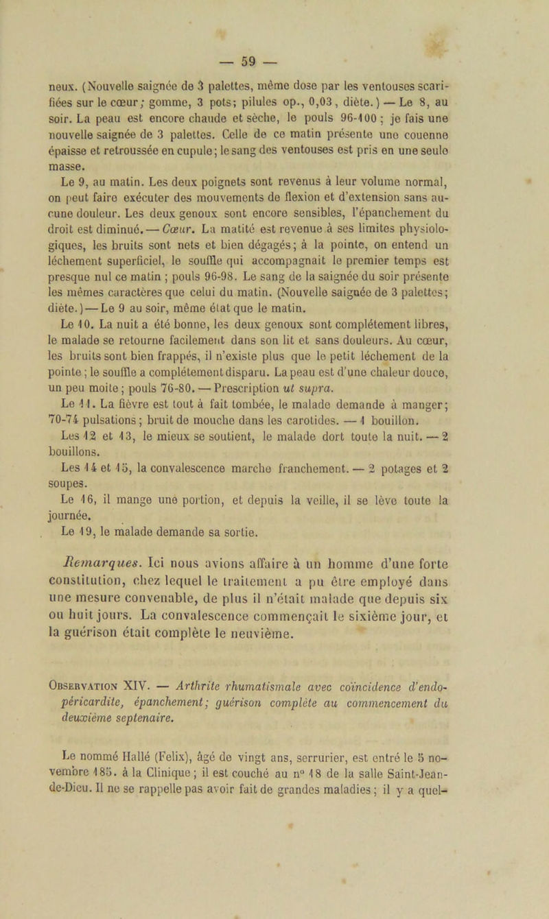 neux. (Nouvelle saignée de 3 palettes, même dose par les ventouses scari- fiées sur le cœur; gomme, 3 pots; pilules op., 0,03 , diète. ) — Le 8, au soir. La peau est encore chaude et sèche, le pouls 96-100; je fais une nouvelle saignée de 3 palettes. Celle de ce matin présente une couenne épaisse et retroussée en cupule; le sang des ventouses est pris en une seule masse. Le 9, au matin. Les deux poignets sont revenus à leur volume normal, on peut faire exécuter des mouvements de flexion et d’extension sans au- cune douleur. Les deux genoux sont encore sensibles, l’épanchement du droit est diminué. — Cœur. La matité est revenue à ses limites physiolo- giques, les bruits sont nets et bien dégagés; à la pointe, on entend un léchement superficiel, le souffle qui accompagnait le premier temps est presque nul ce matin ; pouls 96-98. Le sang de la saignée du soir présente les mêmes caractères que celui du matin. (Nouvelle saignée de 3 palettes; diète. ) — Le 9 au soir, même état que le matin. Le 10. La nuit a été bonne, les deux genoux sont complètement libres, le malade se retourne facilement dans son lit et sans douleurs. Au cœur, les bruits sont bien frappés, il n’existe plus que le petit léchement de la pointe; le souffle a complètement disparu. La peau est d’une chaleur douce, un peu moite; pouls 76-80. — Prescription ut supra. Le 11. La fièvre est tout à fait tombée, le malade demande à manger; 70-74 pulsations; bruit de mouche dans les carotides. —I bouillon. Les 12 et 13, le mieux se soutient, le malade dort toute la nuit. — 2 bouillons. Les 14 et 15, la convalescence marche franchement. — 2 potages et 2 soupes. Le 16, il mange une portion, et depuis la veille, il se lève toute la journée. Le 19, le malade demande sa sortie. Remarques. Ici nous avions affaire à un homme d’une forte constitution, chez lequel le traitement a pu être employé dans une mesure convenable, de plus il n’était malade que depuis six ou huit jours. La convalescence commençait le sixième jour, et la guérison était complète le neuvième. Observation XIV. — Arthrite rhumatismale avec coïncidence d’endo- péricardite, épanchement; guérison complète au commencement du deuxième septénaire. Le nommé Halle (Félix), âgé do vingt ans, serrurier, est entré le 5 no- vembre 185. à la Clinique ; il est couché au n° 18 de la salle Saint-Jean- de-Dieu. Il ne se rappelle pas avoir fait de grandes maladies ; il y a quel-
