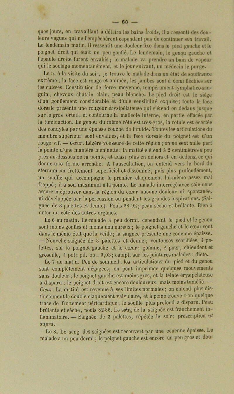 leurs vagues qui no l'empêchèrent cependant pas de continuer *on travail. Le lendemain matin, il ressentit une douleur fixe dans le pied gauche et le poignet droit qui était un peu gonllé. Le lendemain, le genou gauche et l’épaule droite furent envahis; le malade va prendre un bain de vapeur qui le soulage momentanément, et le jour suivant, un médecin le purge. Le G, à la visite du soir, je trouve le malade dans un état de souffrance extrême ; la face est rouge et animée, les jambes sont à demi fléchies sur les cuisses. Constitution do force moyenne, tempérament lvmphatico-san- guin, cheveux châtain clair, peau blanche. Le pied droit est le siège d’un gonflement considérable et d’une sensibilité exquise; toute la face dorsale présente une rougeur érysipélateuse qui s’étend en dedans jusque sur le gros orteil, et contourne la malléole interne, en partie effacée par la tuméfaction. Le genou du même côté est très-gros, la rotule est écartée des condyles par une épaisse couche de liquide. Toutes les articulations du membre supérieur sont envahies, et la face dorsale du poignet est d’un rouge vif. — Cœur. Légère voussure de cette région ; on ne sent nulle part la pointe d’une manière bien nette ; la matité s’étend à 2 centimètres à peu près au-dessous de la pointe, et aussi plus en dehors et en dedans, ce qui donne une forme arrondie. A l’auscultation, on entend vers le bord du sternum un frottement superficiel et disséminé, puis plus profondément, un souffle qui accompagne le premier claquement lui-même assez mal frappé ; il a son maximum à la pointe. Le malade interrogé avec soin nous assure n’éprouver dans la région du cœur aucune douleur ni spontanée, ni développée par la percussion ou pendant les grandes inspirations. (Sai- gnée de 3 palettes et demie). Pouls 88-92 ; peau sèche et brûlante. Rien à noter du côté des autres organes. Le 6 au matin. Le malade a peu dormi, cependant le pied et le genou sont moins gonflés et moins douloureux ; le poignet gauche et le cœur sont dans le même état que la veille; la saignée présente une couenne épaisse. — Nouvelle saignée de 3 palettes et demie ; ventouses scarifiées, i pa- lettes, sur le poignet gauche et le cœur; gomme, 2 pots; chiendent et groseille, 1 pot; pii. op., 0,03; catapl. sur les jointures malades ; diète. Le 7 au matin. Peu de sommeil ; les articulations du pied et du genou sont complètement dégagées, on peut imprimer quelques mouvements sans douleur ; le poignet gauche est moins gros, et la teinte érysipélateuse a disparu ; le poignet droit est encore douloureux, mais moins tuméfié. — Cœur. La matité est revenue à ses limites normales ; on entend plus dis- tinctement le double claquement valvulaire, et à peine trouve-t-on quelque trace de frottement péricardique; le souffle plus profond a disparu. Peau brûlante et sèche, pouls 82-86. Le saàig de la saignée est franchement in- flammatoire.— Saignée de 3 palettes, répétée le soir; prescription ut supra. Le 8. Le sang des saignées est recouvert par une couenne épaisse. Le malade a un peu dormi ; le poignet gauche est encore un peu gros et dou-