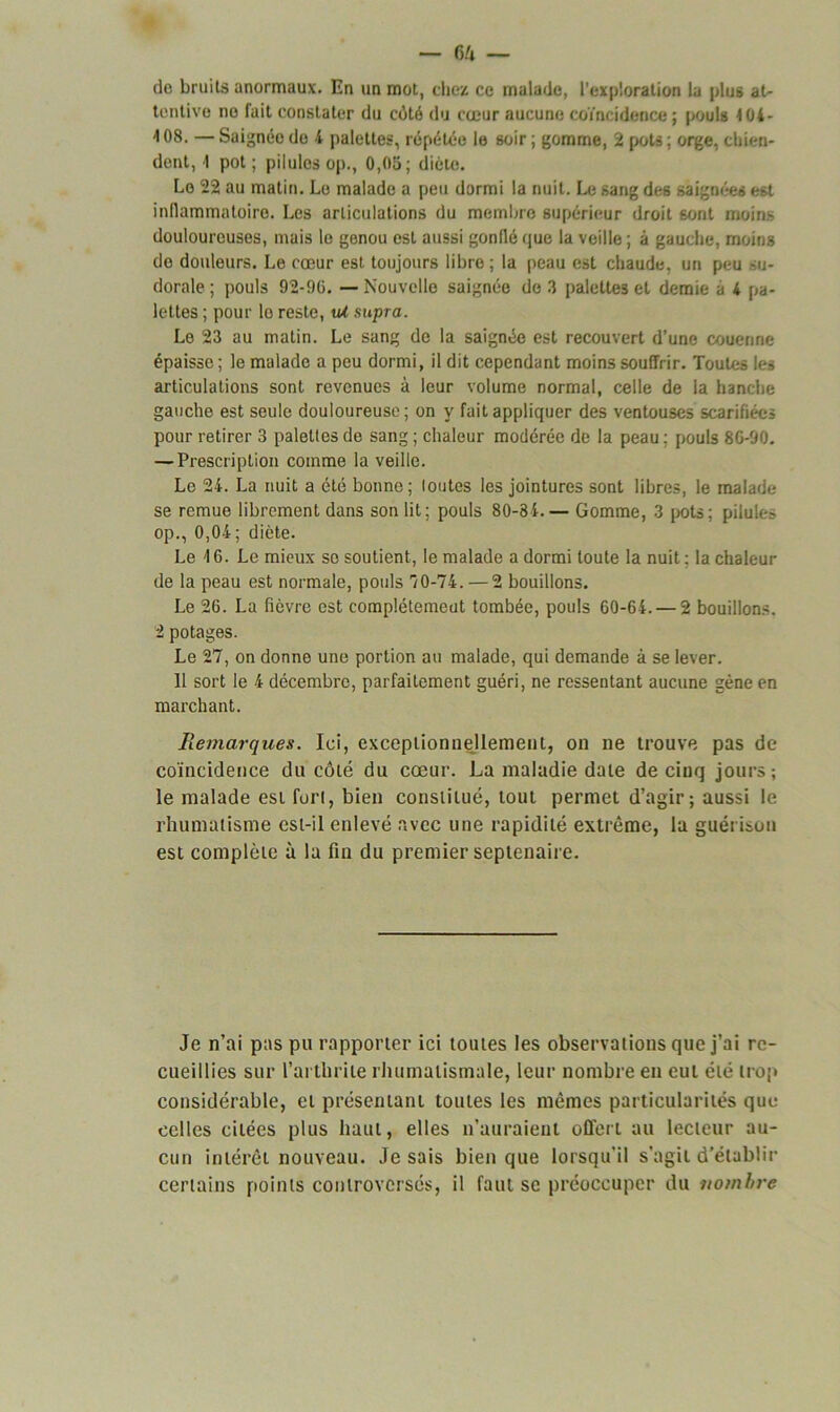 do bruits anormaux. En un mot, chez ce malade, l'exploration la plus at- tentive no fait constater du côté du cœur aucune coïncidence; pouls <04- ^ 08. — Saignée do 4 palettes, répétée le soir ; gomme, 2 pots ; orge, chien- dent, 1 pot; pilules op., 0,05; diète. Le 22 au matin. Le malade a peu dormi la nuit. Le sang des saignées est inflammatoire. Les articulations du membre supérieur droit sont moins douloureuses, mais le genou est aussi gonflé que la veille ; à gauche, moins do douleurs. Le cœur est toujours libre ; la peau est chaude, un peu su- dorale ; pouls 92-96. — Nouvelle saignée de 3 palettes et demie a 4 pa- lettes ; pour lo reste, iU supra. Le 23 au matin. Le sang de la saignée est recouvert d’une couenne épaisse ; le malade a peu dormi, il dit cependant moins souffrir. Toutes les articulations sont revenues à leur volume normal, celle de la hanche gauche est seule douloureuse; on y fait appliquer des ventouses scarifiées pour retirer 3 palettes de sang ; chaleur modérée de la peau ; pouls 86-90. — Prescription comme la veille. Le 24. La nuit a été bonne ; loutes les jointures sont libres, le malade se remue librement dans son lit; pouls 80-84.— Gomme, 3 pots; pilules op., 0,04; diète. Le 16. Le mieux se soutient, le malade a dormi toute la nuit ; la chaleur de la peau est normale, pouls 70-74. — 2 bouillons. Le 26. La fièvre est complètement tombée, pouls 60-64. — 2 bouillons. 2 potages. Le 27, on donne une portion au malade, qui demande à se lever. 11 sort le 4 décembre, parfaitement guéri, ne ressentant aucune gène en marchant. Remarques. Ici, exceptionnellement, on ne trouve pas de coïncidence du côté du cœur. La maladie date de ciuq jours; le malade est fori, bien constitué, tout permet d’agir; aussi le rhumatisme est-il enlevé avec une rapidité extrême, la guérison est complète à la fin du premier septénaire. Je n’ai pas pu rapporter ici toutes les observations que j’ai re- cueillies sur l’arthrite rhumatismale, leur nombre en eut été trop considérable, et présentant toutes les mêmes particularités que celles citées plus haut, elles n’auraient offert au lecteur au- cun intérêt nouveau, lésais bien que lorsqu’il s’agit d’établir certains points controversés, il faut se préoccuper du nombre