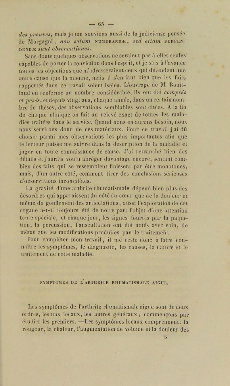 des preuves, mais je me souviens aussi de la judicieuse pensée de Morgagni, non solum numerandæ , sed etiam perpem- dkndæ simt observationes. Sans doute quelques observations ne seraient pas à elles seules capables de porter la conviction dans l’esprit, et je sais à l’avance toutes les objections que m'adresseraient ceux qui défendent une autre cause que la mienne, mais il s’en faut bien que les faits rapportés dans ce travail soient isolés. L’ouvrage de M. Bouil- laud en renferme un nombre considérable, ils ont été comptés et pesés, et depuis vingt ans, chaque année, dans un certain nom- bre de thèses, des observations semblables sont citées. A la fin de chaque clinique on fait un relevé exact de toutes les mala- dies traitées dans le service. Quand nous en aurons besoin, nous nous servirons donc de ces matériaux. Pour ce travail j’ai dû choisir parmi mes observations les plus importantes afin que le lecteur puisse me suivre dans la description de la maladie et juger en toute connaissance de cause. J’ai retranché bien des détails et j’aurais voulu abréger davantage encore, sentant com- bien des faits qui se ressemblent finissent par être monotones, mais, d’un autre côté, comment tirer des conclusions sérieuses d’observations incomplètes. La gravité d’une arthrite rhumatismale dépend bien plus des désordres qui apparaissent du côté du cœur que de la douleur et même du gonflement des articulations; aussi l’exploration de cet organe a-t-il toujours été de notre part l’objet d’une attention toute spéciale, et chaque jour, les signes fournis par la palpa- tion, la percussion, l’auscultation ont été notés avec soin, de même que les modifications produites par le traitement. Pour compléter mon travail, il me reste donc à faire con- naître les symptômes, le diagnostic, les causes, la nature et le traitement de cette maladie. SYMPTOMES DE l’ARTHRITE RHUMATISMALE AIGUE. Les symptômes de l’arthrite rhumatismale aiguë sont de deux ordres, les uns locaux, les autres généraux; commençons par étudier les premiers. —Les symptômes locaux comprennent: la rougeur, la chaleur, l’augmentation de volume et la douleur des 5