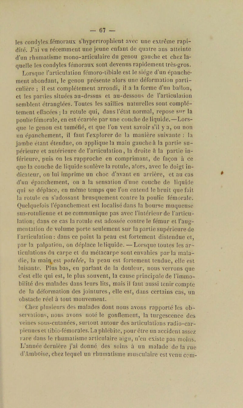 les condyles fémoraux s’hyperirophient avec une extrême rapi- dité. J’ai vu récemment une jeune enfant de quatre ans atteinte d’un rhumatisme mono-articulaire du genou gauche et chez la- quelle les condyles fémoraux sont devenus rapidement très-gros. Lorsque l’articulation fémoro-tibiale est le siège d’un épanche- ment abondant, le genou présente alors une déformation parti- culière ; il est complètement arrondi, il a la forme d’un ballon, et les parties situées au-dessus et au-dessous de l'articulation semblent étranglées. Toutes les saillies naturelles sont complè- tement effacées ; la rotule qui, dans l’état normal, repose s»r la poulie fémorale, en est écartée par une couche de liquide.—Lors- que le genou est tuméfié, et que l’on veut savoir s’il y a, ou non un épanchement, il faut l’explorer de la manière suivante : la jambe étant étendue, on applique la main gauche à la partie su- périeure et antérieure de l’articulation, la droite à la partie in- férieure, puis on les rapproche en comprimant, de façon à ce que la couche de liquide soulève la rotule, alors, avec le doigt in- dicateur, on lui imprime un choc d’avant en arrière, et au cas d’un épanchement, on a la sensation d’une couche de liquide qui se déplace, en même temps que l’on entend le bruit que fait la rotule en s’adossant brusquement contre la poulie fémorale. Quelquefois l’épanchement est localisé dans la bourse muqueuse sus-rotuiienne et ne communique pas avec l’intérieur de l’articu- lation; dans ce cas la rotule est adossée contre le fémur et l’aug- mentation de volume porte seulement sur la partie supérieure de l'articulation: dans ce point la peau est fortement distendue et, par la palpation, on déplace le liquide.—Lorsque toutes les ar- ticulations du carpe et du métacarpe sont envahies par la mala- die, la main, est potelce, la peau est fortement tendue, elle est luisante. Plus bas, en parlant de la douleur, nous verrons que c’est elle qui est, le plus souvent, la cause principale de l’immo- bilité des malades dans leurs lits, mais il faut aussi tenir compte de la déformation des jointures, elle est, dans certains cas, un obstacle réel à tout mouvement. Chez plusieurs des malades dont nous avons rapporté les ob- servations, nous avons noté le gonflement, la turgescence des veines sous-cutanées, surtout autour des articulations radio-car- pienneseï tibio-fémorales.La phlébite, pour être un accident assez rare dans le rhumatisme articulaire aigu, n’en existe pas moins. L’année dernière j’ai donné des soins à un malade de la rue d’Amboise, chez lequel un rhumatisme musculaire est venu cent-