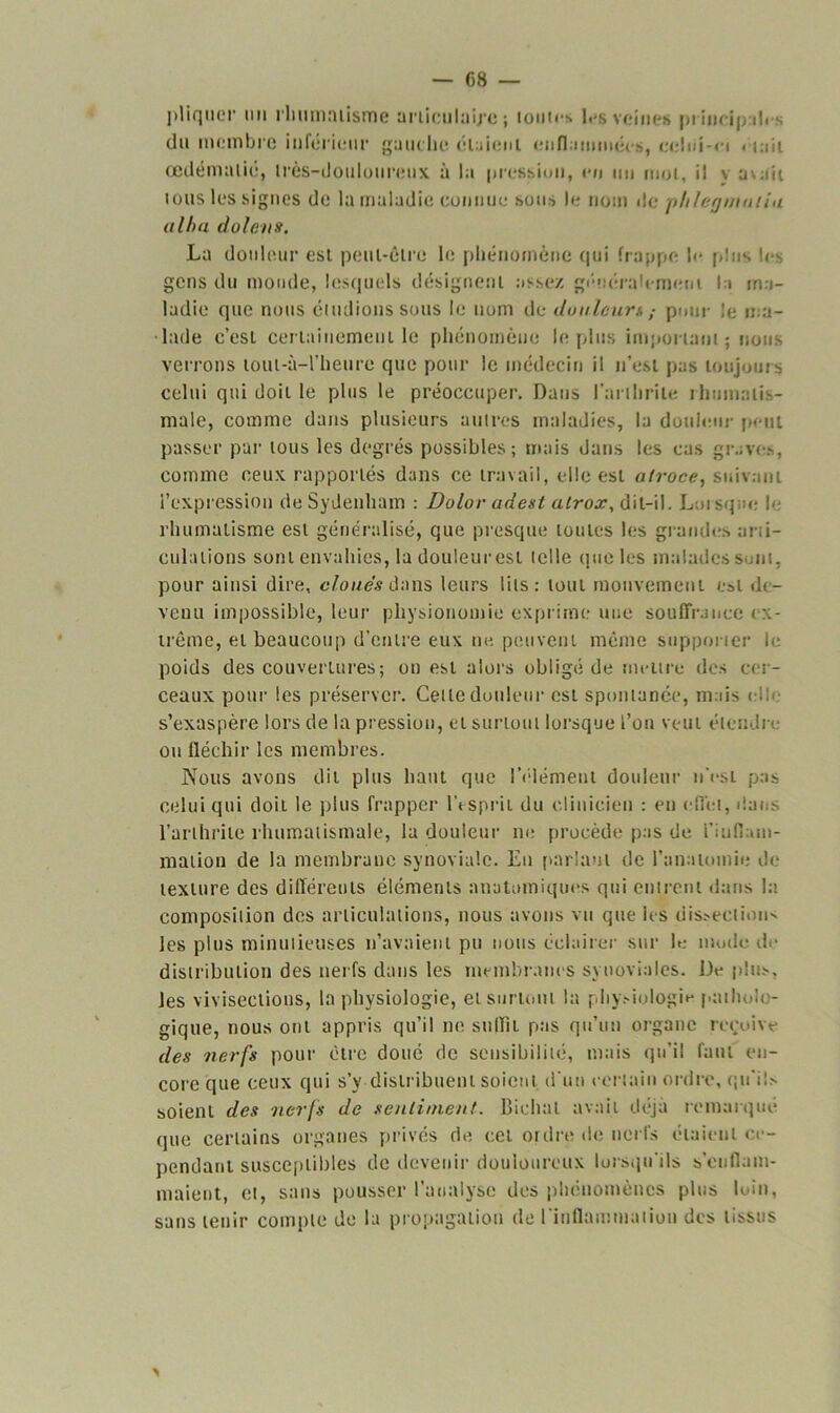 pliquer un rhumatisme articulaire ; lûmes les veines principd. du membre inférieur gauche élaieul enflammée*, celui-ci . lait œdémulié, très-douloureux à la pression, en un mot, il v avait tous les signes de la maladie connue sous le nom île phlegmntiu alba dolens. La douleur est peut-être le phénomène qui frappe h* plus les gens du monde, lesquels désignent assez généralement la ma- ladie que nous éludions sous le nom de douleurs,- pour le ma- lade c’est certainement le phénomène le plus important ; nous verrons loui-à-l’heure que pour le médecin il n’est pas toujours celui qui doit le plus le préoccuper. Dans l'arthrite rhumatis- male, comme dans plusieurs autres maladies, la douleur peut passer par tous les degrés possibles; mais dans les cas grave*, comme ceux rapportés dans ce travail, elle est atroce, suivant l’expression de Sydenham : Dolor adest atrox, dit-il. Lnisq.-e le rhumatisme est généralisé, que presque toutes les grandes arti- culations sont envahies, la douleurest telle que les malades sont, pour ainsi dire, cloués dans leurs lits; tout mouvement est d<- venu impossible, leur physionomie exprime une souffrance ex- trême, et beaucoup d’entre eux ne peuvent même supporter le poids des couvertures; on est alors obligé de mettre des cer- ceaux pour les préserver. Cette douleur est spontanée, mais elle s’exaspère lors de la pression, et surtout lorsque l’on veut étendre ou fléchir les membres. Nous avons dit plus haut que l'élément douleur n’est pas celui qui doit le plus frapper l’esprit du clinicien : en effet, dans l’arthrite rhumatismale, la douleur ne procède pas de 'l'inflam- mation de la membrane synoviale. En parlant de l’anatomie de texture des différents éléments anatomiques qui entrent dans la composition des articulations, nous avons vu que les dissection» les plus minutieuses n’avaient pu nous éclairer sur le nu.de d distribution des nerfs dans les membranes synoviales. JJe plus, les vivisections, la physiologie, et surtout la physiologie patholc - gique, nous ont appris qu’il ne suffit pas qu’un organe reçoive des nerfs pour être doué de sensibilité, mais qu’il faut en- core que ceux qui s’y distribuent soient d'un certain ordre, qu'ils soient des nerfs de sentiment, fiiehul avait déjà remarque que certains organes privés de cet ordre de nerfs étaient ce- pendant susceptibles de devenir douloureux lorsqu'ils s'enflam- maient, et, sans pousser l’analyse des phénomènes plus loin, sans tenir compte de lu propagation de l'inflammation des tissus