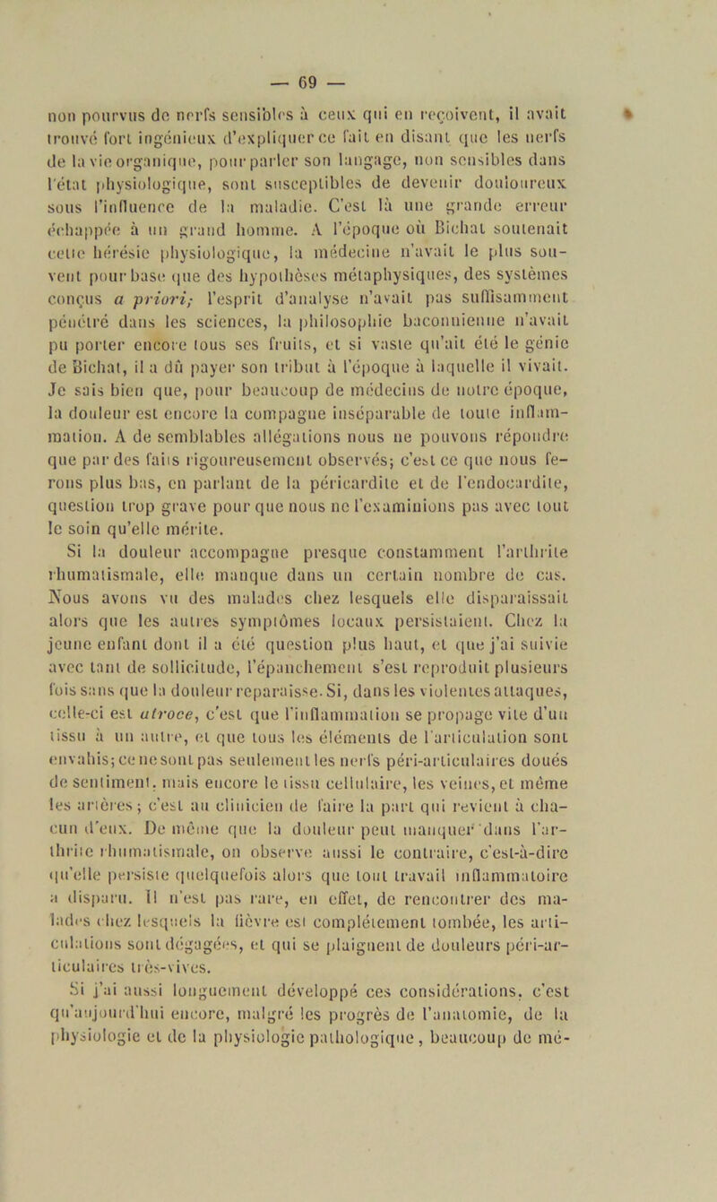 non pourvus de nerfs sensibles à ceux qui en reçoivent, il avait * trouvé fort ingénieux d’expliquer ce fait en disant que les nerfs de la vie organique, pour parler son langage, non sensibles dans l'état physiologique, sont susceptibles de devenir douloureux sous l’influence de la maladie. C’est là une grande erreur échappée à un grand homme. A l’époque où Bichat soutenait celte hérésie physiologique, la médecine n’avait le plus sou- vent pour base que des hypothèses métaphysiques, des systèmes conçus a priori,- l’esprit d’analyse n’avait pas suffisamment pénétré dans les sciences, la philosophie baconnienne n’avait pu porter encore tous ses fruits, et si vaste qu’ait été le génie de Bichat, il a dû payer son tribut à l’époque à laquelle il vivait. Je sais bien que, pour beaucoup de médecins de notre époque, la douleur est encore la compagne inséparable de toute inflam- mation. A de semblables allégations nous ne pouvons répondre que par des faits rigoureusement observés; c’estce que nous fe- rons plus bas, en parlant de la péricardite et de l’endocardite, question trop grave pour que nous ne l’examinions pas avec tout le soin qu’elle mérite. Si la douleur accompagne presque constamment l’arthrite rhumatismale, elle manque dans un certain nombre de cas. Nous avons vu des malades chez lesquels elle disparaissait alors que les autres symptômes locaux persistaient. Chez la jeune enfant dont il a été question plus haut, et que j’ai suivie avec tant de sollicitude, l’épanchement s’est reproduit plusieurs fois sans que la douleur reparaisse. Si, dans les violentes attaques, celle-ci est ulroce, c'est que l’inflammation se propage vile d’un tissu à un autre, et que tous les éléments de l’articulation sont envahis; cc* ne sont pas seulement les nerfs péri-arliculaires doués de sentiment, mais encore le tissu cellulaire, les veines, et même les artères; c’est au clinicien de faire la part qui revient à cha- cun d'eux. De même que la douleur peut manquer dans l’ar- thrite rhumatismale, on observe aussi le contraire, c’est-à-dire qu’elle persiste quelquefois alors que tout travail inflammatoire a disparu. Il n’est pas rare, en effet, de rencontrer des ma- lades ( liez lesquels la lièvre esi complètement tombée, les arti- culations sont dégagées, et qui se plaignent de douleurs péri-ar- liculaires très-vives. Si j’ai aussi longuement développé ces considérations, c’est qu’aujourd’hui encore, malgré les progrès de l’anatomie, de la physiologie et de la physiologie pathologique, beaucoup de mé-