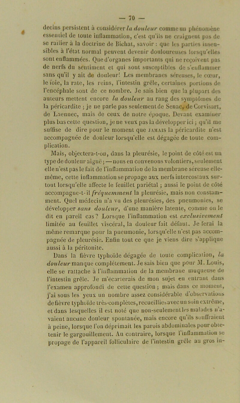 détins persistent a considérer la douleur comme un phénomène essentiel de toute inflammation, c’est qu’ils ne craignent pas de se radier à la doctrine de llieliat, savoir : que les parties insen- sibles à l’état normal peuvent devenir douloureuses lorsqu'elles sont enflammées. Qued’organes importants qui ne reçoivent pa^ de nerfs du sentiment et qui sont susceptibles de s’enflammer sans qu’il y ait de douleur! Les membranes séreuses, le cœur, le foie, la rate, les reins, l’intestin grêle, certaines portions de l’encéphale sont de ce nombre. Je sais bien que la plupart des auteurs mettent encore la douleur au rang des symptômes de la péricardite ; je ne parle pas seulement de Senac, deCorvisart, de Laennec, mais de ceux de notre époque. Devant examiner plus bas celle question, je ne veux pas la développer ici ; qu’il me suffise de dire pour le moment que jamais la péricardite n’est accompagnée de douleur lorsqu’elle est dégagée de toute com- plication. Mais, objectera-t-ou, dans la pleurésie, le point de côté est un type de douleur aiguë ; — nous en convenons volontiers, seulement elle n’est pas le fait de l'inflammation de la membrane séreuse elle- même, celle inflammation se propage aux nerfs intercostaux sur- tout lorsqu’elle affecte le feuillet pariétal ; aussi le point de côté accompagne-t-il fréquemment la pleurésie, mais non constam- ment. Quel médecin n’a vu des pleurésies, des pneumonies, se développer sans douleur, d’une manière latente, comme ou le dit en pareil cas? Lorsque l’inflammation est exclusivement limitée au feuillet viscéral, la douleur fait défaut. Je ferai la même remarque pour la pneumonie, lorsqu’elle n'est pas accom- pagnée de pleurésie. Enfin tout ce que je viens dire s’applique aussi à la péritonite. Dans la fièvre typhoïde dégagée de toute complication, la douleur manque complètement. Je sais bien que pour M. Louis, elle se rattache à l’inflammation de la membrane muqueuse de l’intestin grêle. Je m’écarterais de mon sujet en entrant dans l’examen approfondi de cette question ; mais dans ce moment, j’ai sous les yeux un nombre assez considérable d observations de fièvre typhoïde très-complètes, recueilliesavec un soin extrême, et dans lesquelles il est noté que non-seulement les malades lia- vaient aucune douleur spontanée, mais encore qu'ils souffraient à peine, lorsque l’on déprimait les parois abdominales pour obte- tenir le gargouillement. Au contraire, lorsque 1 inflammation se propage de l’appareil folliculaire de l’intestin grêle au gros in-